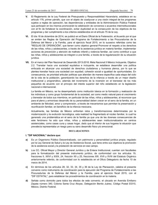 Lunes 23 de noviembre de 2015 DIARIO OFICIAL (Segunda Sección) 79
V. El Reglamento de la Ley Federal de Presupuesto y Responsabilidad Hacendaria, establece en su
artículo 178, primer párrafo, que con el objeto de coadyuvar a una visión integral de los programas
sujetos a reglas de operación, las dependencias y entidades de la Administración Pública Federal
que participen en los mismos promoverán la celebración de convenios o acuerdos interinstitucionales
con el fin de fortalecer la coordinación, evitar duplicidad en la consecución de los objetivos de los
programas y dar cumplimiento a los criterios establecidos en el artículo 75 de la Ley.
VI. El día 18 de diciembre de 2014, se publicó en el Diario Oficial de la Federación, el Acuerdo por el que
se emiten las Reglas de Operación del Programa de Fortalecimiento a las Procuradurías de la
Defensa del Menor y la Familia, para el ejercicio fiscal 2015, en lo sucesivo referidas como las
"REGLAS DE OPERACIÓN", que tienen como objetivo general Promover el respeto a los derechos
de las niñas, niños y adolescentes, a través de la asistencia jurídica en materia familiar, implementar
acciones de prevención y atención de maltrato infantil y violencia familiar, así como contribuir a que
las niñas, niños y adolescentes se integren a una familia, a través de la regularización de su situación
jurídica.
VII. En el marco del Plan Nacional de Desarrollo 2013-2018, Meta Nacional II México Incluyente, Objetivo
2.2. Transitar hacia una sociedad equitativa e incluyente, se establece desarrollar una política
enfocada en alcanzar una sociedad de derechos ciudadanos y humanos plenos, por lo que se
plantea transitar hacia una sociedad con equidad, cohesión social e igualdad de oportunidades. En
consecuencia, es prioridad articular políticas que atiendan de manera específica cada etapa del ciclo
de la vida de la población, garantizando los derechos de la infancia a través de un mejor diseño
institucional y programático, además del incremento de la inversión en el bienestar de los más
pequeños de acuerdo con el principio del interés superior del niño establecido en la legislación
nacional e internacional.
La familia en México, se ha desempeñado como institución básica en la formación y realización de
los individuos y como grupo fundamental de la sociedad, así como medio natural para el crecimiento
y bienestar de todos sus miembros, en particular de las niñas, niños y adolescentes, al reconocer que
para el pleno y armonioso desarrollo de su personalidad deben crecer en el seno de la familia, en un
ambiente de felicidad, amor y comprensión, a través de mecanismos que permitan la preservación y
reunificación familiar, en beneficio de la infancia mexicana.
Actualmente, las familias de México enfrentan retos y transformaciones determinadas por la
modernización y la evolución tecnológica, esta realidad ha fragmentado el núcleo familiar, lo cual ha
generado una problemática en el seno de la familia ya que una de las diversas consecuencias de
este fenómeno ha sido que niñas, niños y adolescentes sean institucionalizados en centros
asistenciales, como casas cuna y casas hogar, dado que al interior de sus hogares la situación que
prevalecía representaba un riesgo para su sano desarrollo físico y/o emocional.
DECLARACIONES
I. "DIF NACIONAL" declara que:
a) Es un Organismo Público Descentralizado, con patrimonio y personalidad jurídica propia, regulado
por la Ley General de Salud y la Ley de Asistencia Social, que tiene entre sus objetivos la promoción
de la asistencia social y la prestación de servicios en ese campo.
b) Los CC. Oficial Mayor y Director General Jurídico y de Enlace Institucional, cuentan con facultades
para la formalización del presente instrumento jurídico, de conformidad con los artículos 19,
fracciones II, XXVI y XXIX, 24, fracción XII y 25, fracciones XIII, XVII y XVIII del Estatuto Orgánico
anteriormente referido, de conformidad con lo establecido en el Oficio Delegatorio de fecha 10 de
marzo de 2014.
c) En términos de los artículos 28, 32, 33, 34, 35 y 36 de la Ley de Planeación, celebra el presente
convenio como instrumento de coordinación para la ejecución del Programa de Fortalecimiento a las
Procuradurías de la Defensa del Menor y la Familia, para el ejercicio fiscal 2015, con el
"DIF ESTATAL", para establecer los procedimientos de coordinación en la materia.
d) Señala como domicilio para todos los efectos de este convenio, el ubicado en Avenida Emiliano
Zapata número 340, Colonia Santa Cruz Atoyac, Delegación Benito Juárez, Código Postal 03310,
México, Distrito Federal.
 
