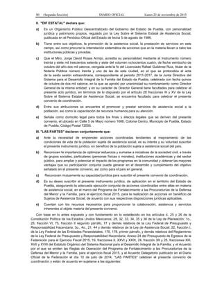 80 (Segunda Sección) DIARIO OFICIAL Lunes 23 de noviembre de 2015
II. "DIF ESTATAL" declara que:
a) Es un Organismo Público Descentralizado del Gobierno del Estado de Puebla, con personalidad
jurídica y patrimonio propios, regulado por la Ley Sobre el Sistema Estatal de Asistencia Social,
publicada en el Periódico Oficial del Estado de fecha 5 de agosto de 1986.
b) Tiene entre sus objetivos, la promoción de la asistencia social, la prestación de servicios en este
campo, así como procurar la interrelación sistemática de acciones que en la materia lleven a cabo las
instituciones públicas y privadas.
c) Que el Mtro. Jorge David Rosas Armijo, acredita su personalidad mediante el Instrumento número
treinta y siete mil trescientos setenta y siete del volumen ochocientos cuatro, de fecha veintiocho de
octubre del año dos mil catorce, otorgada ante la fe del Licenciado Rafael Gutiérrez Ruiz, titular de la
Notaría Pública número treinta y uno de las de esta ciudad, en el que se protocoliza el acta
de la sexta sesión extraordinaria, correspondiente al periodo 2011-2017, de la Junta Directiva del
Sistema para el Desarrollo Integral de la Familia del Estado de Puebla, celebrada con fecha quince
de octubre de dos mil catorce, en la que se aprobó por unanimidad su nombramiento como Director
General de la misma entidad; y en su carácter de Director General tiene facultades para celebrar el
presente acto jurídico, en términos de lo dispuesto por el artículo 28 fracciones III y XV de la Ley
Sobre el Sistema Estatal de Asistencia Social, se encuentra facultado para celebrar el presente
convenio de coordinación.
d) Entre sus atribuciones se encuentra el promover y prestar servicios de asistencia social a la
población, así como la capacitación de recursos humanos para su atención.
e) Señala como domicilio legal para todos los fines y efectos legales que se deriven del presente
convenio, el ubicado en Calle 5 de Mayo número 1606, Colonia Centro, Municipio de Puebla, Estado
de Puebla, Código Postal 72000.
III. "LAS PARTES" declaran conjuntamente que:
a) Ante la necesidad de emprender acciones coordinadas tendientes al mejoramiento de las
condiciones de vida de la población sujeta de asistencia social, es su interés y su voluntad suscribir
el presente instrumento jurídico, en beneficio de la población sujeta a asistencia social del país.
b) Reconocen la importancia de optimizar esfuerzos y sumarse a iniciativas de la sociedad civil, a través
de grupos sociales, particulares (personas físicas o morales), instituciones académicas y del sector
público, para ampliar y potenciar el impacto de los programas en la comunidad y obtener las mayores
ventajas que su participación conjunta puede generar en el desarrollo y cumplimiento del objetivo
señalado en el presente convenio, así como para el país en general.
c) Reconocen mutuamente su capacidad jurídica para suscribir el presente convenio de coordinación.
d) Es su deseo suscribir el presente instrumento jurídico, de aplicación en el territorio del Estado de
Puebla, asegurando la adecuada ejecución conjunta de acciones coordinadas entre ellas en materia
de asistencia social, en el marco del Programa de Fortalecimiento a las Procuradurías de la Defensa
del Menor y la Familia, para el ejercicio fiscal 2015, para la realización de acciones en beneficio de
Sujetos de Asistencia Social, de acuerdo con sus respectivas disposiciones jurídicas aplicables.
e) Cuentan con los recursos necesarios para proporcionar la colaboración, asistencia y servicios
inherentes al objeto materia del presente convenio.
Con base en lo antes expuesto y con fundamento en lo establecido en los artículos 4, 25 y 26 de la
Constitución Política de los Estados Unidos Mexicanos; 28, 32, 33, 34, 35 y 36 de la Ley de Planeación; 1o.,
25, fracción VI, 75, fracción II segundo párrafo, 77 y demás relativos de la Ley Federal de Presupuesto y
Responsabilidad Hacendaria; 3o., 4o., 21, 44 y demás relativos de la Ley de Asistencia Social; 22, fracción I,
de la Ley Federal de las Entidades Paraestatales; 175, 178, primer párrafo, y demás relativos del Reglamento
de la Ley Federal de Presupuesto y Responsabilidad Hacendaria; Anexo 24 del Presupuesto de Egresos de la
Federación para el Ejercicio Fiscal 2015; 19, fracciones II, XXVI y XXIX, 24, fracción XII y 25, fracciones XIII,
XVII y XVIII del Estatuto Orgánico del Sistema Nacional para el Desarrollo Integral de la Familia; y el Acuerdo
por el que se emiten las Reglas de Operación del Programa de Fortalecimiento a las Procuradurías de la
Defensa del Menor y la Familia, para el ejercicio fiscal 2015, y el Acuerdo Delegatorio publicado en el Diario
Oficial de la Federación el día 10 de julio de 2014, "LAS PARTES" celebran el presente convenio de
coordinación y están de acuerdo en sujetarse a las siguientes:
 