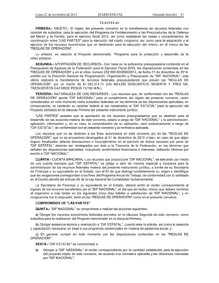 Lunes 23 de noviembre de 2015 DIARIO OFICIAL (Segunda Sección) 81
CLÁUSULAS
PRIMERA.- OBJETO.- El objeto del presente convenio es la transferencia de recursos federales con
carácter de subsidios, para la ejecución del Programa de Fortalecimiento a las Procuradurías de la Defensa
del Menor y la Familia, para el ejercicio fiscal 2015, así como establecer las bases y procedimientos de
coordinación entre "LAS PARTES" para la ejecución del citado programa, así como para la asignación y el
ejercicio de los recursos económicos que se destinarán para la ejecución del mismo, en el marco de las
"REGLAS DE OPERACIÓN".
Lo anterior, en relación al Proyecto denominado: “Programa para la protección y desarrollo de la
niñez poblana”.
SEGUNDA.- APORTACIÓN DE RECURSOS.- Con base en la suficiencia presupuestaria contenida en el
Presupuesto de Egresos de la Federación para el Ejercicio Fiscal 2015, las disposiciones contenidas en las
"REGLAS DE OPERACIÓN" y en el oficio número 232 000 00/2690/2014, de fecha 31 de diciembre de 2014,
emitido por la Dirección General de Programación, Organización y Presupuesto de "DIF NACIONAL", este
último realizará la transferencia de recursos federales presupuestarios que prevén las "REGLAS DE
OPERACIÓN", por un monto de $1´263,314.72 (UN MILLÓN DOSCIENTOS SESENTA Y TRES MIL
TRESCIENTOS CATORCE PESOS 72/100 M.N.).
TERCERA.- NATURALEZA DE LOS RECURSOS.- Los recursos que, de conformidad con las "REGLAS
DE OPERACIÓN" aporta "DIF NACIONAL" para el cumplimiento del objeto del presente convenio, serán
considerados en todo momento como subsidios federales en los términos de las disposiciones aplicables; en
consecuencia, no perderán su carácter federal al ser canalizados al "DIF ESTATAL" para la ejecución del
Proyecto señalado en la cláusula Primera del presente instrumento jurídico.
"LAS PARTES" aceptan que la aportación de los recursos presupuestarios que se destinen para el
desarrollo de las acciones materia de este convenio, estará a cargo de "DIF NACIONAL" y la administración,
aplicación, información y, en su caso, la comprobación de su aplicación, será exclusivamente a cargo de
"DIF ESTATAL", de conformidad con el presente convenio y la normativa aplicable.
Los recursos que no se destinen a los fines autorizados en este convenio y/o en las "REGLAS DE
OPERACIÓN"; que no se encuentren devengados al 31 de diciembre de 2015 o bien, en caso de que algún
órgano fiscalizador detecte desviaciones o incumplimiento en el ejercicio de dichos recursos por parte de
"DIF ESTATAL" deberán ser reintegrados por éste a la Tesorería de la Federación, en los términos que
señalen las disposiciones aplicables, incluyendo rendimientos financieros e intereses, debiendo informar por
escrito a "DIF NACIONAL".
CUARTA.- CUENTA BANCARIA.- Los recursos que proporcione "DIF NACIONAL", se ejercerán por medio
de una cuenta bancaria que "DIF ESTATAL" se obliga a abrir de manera especial y exclusiva para la
administración de los recursos federales materia del presente instrumento jurídico, a través de su Secretaría
de Finanzas o su equivalente en el Estado, con el fin de que distinga contablemente su origen e identifique
que las erogaciones correspondan a los fines del Programa Anual de Trabajo, de conformidad con lo señalado
en el Quinto párrafo del artículo 69 de la Ley General de Contabilidad Gubernamental.
La Secretaría de Finanzas o su equivalente en el Estado, deberá emitir el recibo correspondiente al
ingreso de los recursos transferidos por el "DIF NACIONAL", el día que se reciba, mismo que deberá remitirse
al organismo a más tardar en los siguientes cinco días hábiles a satisfacción de "DIF NACIONAL", y en
congruencia con lo dispuesto, tanto en las "REGLAS DE OPERACIÓN" como en el presente convenio.
COMPROMISOS DE "LAS PARTES"
QUINTA.- "DIF NACIONAL" se compromete a realizar las acciones siguientes:
a) Otorgar los recursos económicos federales previstos en la cláusula Segunda de este convenio, como
subsidios para la realización del Proyecto mencionado en la cláusula Primera;
b) Otorgar asistencia técnica y orientación a "DIF ESTATAL", cuando éste lo solicite, así como la asesoría
y capacitación necesaria, en base a sus programas asistenciales en materia de asistencia social, y;
c) En general, cumplir en todo momento con las disposiciones contenidas en las "REGLAS DE
OPERACIÓN".
SEXTA.- "DIF ESTATAL" se compromete a:
a) Otorgar a "DIF NACIONAL" el recibo correspondiente por la cantidad establecida para la ejecución
del proyecto objeto de este convenio, de acuerdo a la normativa aplicable y las directrices marcadas
por "DIF NACIONAL";
 