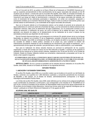 Lunes 23 de noviembre de 2015 DIARIO OFICIAL (Primera Sección) 21
Que el 5 de abril de 2013, se publicó en el Diario Oficial de la Federación el “ACUERDO General por el
que se suspende provisionalmente el libre alumbramiento de las aguas nacionales del subsuelo en los 96
acuíferos que se indican”, a través del cual en el acuífero Río Quelite, clave 2508, en el Estado de Sinaloa, se
prohíbe la perforación de pozos, la construcción de obras de infraestructura o la instalación de cualquier otro
mecanismo que tenga por objeto el alumbramiento o extracción de las aguas nacionales del subsuelo, así
como el incremento de los volúmenes autorizados o registrados, sin contar con concesión, asignación o
autorización emitidos por la Comisión Nacional del Agua, hasta en tanto se emita el instrumento jurídico que
permita realizar la administración y uso sustentable de las aguas nacionales del subsuelo;
Que con el Acuerdo referido en el Considerando anterior, se ha evitado el aumento de la extracción de
agua subterránea sin control por parte de la Autoridad del Agua, y se han prevenido los efectos adversos de la
explotación intensiva, tales como el abatimiento del agua subterránea, con el consecuente aumento en los
costos de extracción e inutilización de pozos, así como el deterioro de la calidad del agua, que hubieran
generado una situación de peligro en el abastecimiento de los habitantes de la zona e impacto de las
actividades productivas que dependen de este recurso;
Que la Comisión Nacional del Agua, con fundamento en el artículo 38, párrafo primero de la Ley de Aguas
Nacionales, en relación con el diverso 73 de su Reglamento, procedió a formular los estudios técnicos del
acuífero Río Quelite, clave 2508, en el Estado de Sinaloa, con el objetivo de definir si se presentan algunas de
las causales de utilidad e interés público, previstas en la propia Ley, para sustentar la emisión del
ordenamiento procedente mediante el cual se establezcan los mecanismos para regular la explotación, uso o
aprovechamiento de las aguas del subsuelo, que permita llevar a cabo su administración y uso sustentable;
Que para la realización de dichos estudios técnicos se promovió la participación de los usuarios
organizados a través del Consejo de Cuenca de los Ríos Mocorito al Quelite, a quienes se les presentó el
resultado de los mismos en su quinta reunión ordinaria, realizada el día 18 de junio de 2015, en la Ciudad de
Culiacán, Estado de Sinaloa, habiendo recibido sus comentarios, observaciones y propuestas; por lo que, he
tenido a bien expedir el siguiente:
ACUERDO POR EL QUE SE DA A CONOCER EL RESULTADO DE LOS ESTUDIOS TÉCNICOS DE LAS
AGUAS NACIONALES SUBTERRÁNEAS DEL ACUÍFERO RÍO QUELITE, CLAVE 2508, EN EL ESTADO
DE SINALOA, REGIÓN HIDROLÓGICO ADMINISTRATIVA PACÍFICO NORTE
ARTÍCULO ÚNICO.- Se da a conocer el resultado de los estudios técnicos realizados en el acuífero Río
Quelite, clave 2508, ubicado en el Estado de Sinaloa en los siguientes términos:
ESTUDIO TÉCNICO
1. UBICACIÓN Y EXTENSIÓN TERRITORIAL
El acuífero Río Quelite, clave 2508, es un acuífero costero que se localiza en la porción sur del Estado de
Sinaloa, cubriendo una superficie de 1,384 kilómetros cuadrados y comprende parcialmente los municipios
de Mazatlán y San Ignacio, en el Estado de Sinaloa, administrativamente corresponde a la Región
Hidrológico-Administrativa Pacífico Norte.
Los límites del acuífero Río Quelite, clave 2508, están definidos por los vértices de la poligonal simplificada
cuyas coordenadas se presentan a continuación y que corresponden a las incluidas en el “ACUERDO por el
que se da a conocer el resultado de los estudios de disponibilidad media anual de las aguas subterráneas de
50 acuíferos de los Estados Unidos Mexicanos, mismos que forman parte de las regiones hidrológicas que se
indican”, publicado en el Diario Oficial de la Federación el 13 de agosto de 2007.
ACUÍFERO 2508, RÍO QUELITE
VÉRTICE
LONGITUD OESTE LATITUD NORTE
OBSERVACIONES
GRADOS MINUTOS SEGUNDOS GRADOS MINUTOS SEGUNDOS
1 106 10 23.5 23 46 37.9
2 106 9 43.0 23 44 54.0
3 106 12 36.6 23 37 57.5
4 106 15 7.9 23 35 41.5
5 106 19 32.1 23 33 31.1
6 106 20 30.0 23 26 30.0
7 106 22 5.0 23 22 54.9
 