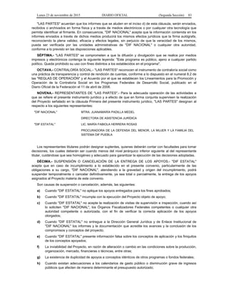 Lunes 23 de noviembre de 2015 DIARIO OFICIAL (Segunda Sección) 83
"LAS PARTES" acuerdan que los informes que se aluden en el inciso d) de esta cláusula, serán enviados,
recibidos o archivados en forma física y a través de medios electrónicos o por cualquier otra tecnología que
permita identificar al firmante. En consecuencia, "DIF NACIONAL" acepta que la información contenida en los
informes enviados a través de dichos medios producirá los mismos efectos jurídicos que la firma autógrafa,
reconociendo la plena validez, eficacia y efectos legales, sin perjuicio de que la veracidad de los mismos,
pueda ser verificada por las unidades administrativas de "DIF NACIONAL" o cualquier otra autoridad,
conforme a lo previsto en las disposiciones aplicables.
SÉPTIMA.- "LAS PARTES" se comprometen a que la difusión y divulgación que se realice por medios
impresos y electrónicos contenga la siguiente leyenda: "Este programa es público, ajeno a cualquier partido
político. Queda prohibido su uso con fines distintos a los establecidos en el programa".
OCTAVA.- CONTRALORÍA SOCIAL.- "LAS PARTES" reconocen el instrumento de contraloría social como
una práctica de transparencia y control de rendición de cuentas, conforme a lo dispuesto en el numeral 8.2 de
las "REGLAS DE OPERACIÓN" y el Acuerdo por el que se establecen los Lineamientos para la Promoción y
Operación de la Contraloría Social en los Programas Federales de Desarrollo Social, publicado en el
Diario Oficial de la Federación el 11 de abril de 2008.
NOVENA.- REPRESENTANTES DE "LAS PARTES".- Para la adecuada operación de las actividades a
que se refiere el presente instrumento jurídico y a efecto de que en forma conjunta supervisen la realización
del Proyecto señalado en la cláusula Primera del presente instrumento jurídico, "LAS PARTES" designan al
respecto a los siguientes representantes:
"DIF NACIONAL" MTRA. JUANAMARÍA PADILLA MEDEL
DIRECTORA DE ASISTENCIA JURÍDICA
"DIF ESTATAL" LIC. MARÍA FABIOLA HERRERA ROSAS
PROCURADORA DE LA DEFENSA DEL MENOR, LA MUJER Y LA FAMILIA DEL
SISTEMA DIF PUEBLA
Los representantes titulares podrán designar suplentes, quienes deberán contar con facultades para tomar
decisiones, los cuales deberán ser cuando menos del nivel jerárquico inferior siguiente al del representante
titular, cuidándose que sea homogéneo y adecuado para garantizar la ejecución de las decisiones adoptadas.
DÉCIMA.- SUSPENSIÓN O CANCELACIÓN DE LA ENTREGA DE LOS APOYOS.- "DIF ESTATAL"
acepta que en caso de incumplimiento a lo establecido en el presente convenio, particularmente de las
obligaciones a su cargo, "DIF NACIONAL", atendiendo a la gravedad y origen del incumplimiento, podrá
suspender temporalmente o cancelar definitivamente, ya sea total o parcialmente, la entrega de los apoyos
asignados al Proyecto materia de este convenio.
Son causas de suspensión o cancelación, además, las siguientes:
a) Cuando "DIF ESTATAL" no aplique los apoyos entregados para los fines aprobados;
b) Cuando "DIF ESTATAL" incumpla con la ejecución del Proyecto objeto de apoyo;
c) Cuando "DIF ESTATAL" no acepte la realización de visitas de supervisión e inspección, cuando así
lo soliciten "DIF NACIONAL", los Órganos Fiscalizadores Federales competentes o cualquier otra
autoridad competente o autorizada, con el fin de verificar la correcta aplicación de los apoyos
otorgados;
d) Cuando "DIF ESTATAL" no entregue a la Dirección General Jurídica y de Enlace Institucional de
"DIF NACIONAL" los informes y la documentación que acredite los avances y la conclusión de los
compromisos y conceptos del proyecto;
e) Cuando "DIF ESTATAL" presente información falsa sobre los conceptos de aplicación y los finiquitos
de los conceptos apoyados;
f) La inviabilidad del Proyecto, en razón de alteración o cambio en las condiciones sobre la producción,
organización, mercado, financieras o técnicas, entre otras;
g) La existencia de duplicidad de apoyos a conceptos idénticos de otros programas o fondos federales;
h) Cuando existan adecuaciones a los calendarios de gasto público o disminución grave de ingresos
públicos que afecten de manera determinante el presupuesto autorizado;
 
