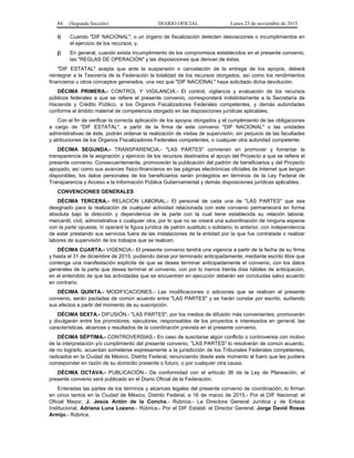 84 (Segunda Sección) DIARIO OFICIAL Lunes 23 de noviembre de 2015
i) Cuando "DIF NACIONAL", o un órgano de fiscalización detecten desviaciones o incumplimientos en
el ejercicio de los recursos; y,
j) En general, cuando exista incumplimiento de los compromisos establecidos en el presente convenio,
las "REGLAS DE OPERACIÓN" y las disposiciones que derivan de éstas.
"DIF ESTATAL" acepta que ante la suspensión o cancelación de la entrega de los apoyos, deberá
reintegrar a la Tesorería de la Federación la totalidad de los recursos otorgados, así como los rendimientos
financieros u otros conceptos generados, una vez que "DIF NACIONAL" haya solicitado dicha devolución.
DÉCIMA PRIMERA.- CONTROL Y VIGILANCIA.- El control, vigilancia y evaluación de los recursos
públicos federales a que se refiere el presente convenio, corresponderá indistintamente a la Secretaría de
Hacienda y Crédito Público, a los Órganos Fiscalizadores Federales competentes, y demás autoridades
conforme al ámbito material de competencia otorgado en las disposiciones jurídicas aplicables.
Con el fin de verificar la correcta aplicación de los apoyos otorgados y el cumplimiento de las obligaciones
a cargo de "DIF ESTATAL", a partir de la firma de este convenio "DIF NACIONAL" o las unidades
administrativas de éste, podrán ordenar la realización de visitas de supervisión, sin perjuicio de las facultades
y atribuciones de los Órganos Fiscalizadores Federales competentes, o cualquier otra autoridad competente.
DÉCIMA SEGUNDA.- TRANSPARENCIA.- "LAS PARTES" convienen en promover y fomentar la
transparencia de la asignación y ejercicio de los recursos destinados al apoyo del Proyecto a que se refiere el
presente convenio. Consecuentemente, promoverán la publicación del padrón de beneficiarios y del Proyecto
apoyado, así como sus avances físico-financieros en las páginas electrónicas oficiales de Internet que tengan
disponibles; los datos personales de los beneficiarios serán protegidos en términos de la Ley Federal de
Transparencia y Acceso a la Información Pública Gubernamental y demás disposiciones jurídicas aplicables.
CONVENCIONES GENERALES
DÉCIMA TERCERA.- RELACIÓN LABORAL.- El personal de cada una de "LAS PARTES" que sea
designado para la realización de cualquier actividad relacionada con este convenio permanecerá en forma
absoluta bajo la dirección y dependencia de la parte con la cual tiene establecida su relación laboral,
mercantil, civil, administrativa o cualquier otra, por lo que no se creará una subordinación de ninguna especie
con la parte opuesta, ni operará la figura jurídica de patrón sustituto o solidario; lo anterior, con independencia
de estar prestando sus servicios fuera de las instalaciones de la entidad por la que fue contratada o realizar
labores de supervisión de los trabajos que se realicen.
DÉCIMA CUARTA.- VIGENCIA.- El presente convenio tendrá una vigencia a partir de la fecha de su firma
y hasta el 31 de diciembre de 2015, pudiendo darse por terminado anticipadamente, mediante escrito libre que
contenga una manifestación explícita de que se desea terminar anticipadamente el convenio, con los datos
generales de la parte que desea terminar el convenio, con por lo menos treinta días hábiles de anticipación,
en el entendido de que las actividades que se encuentren en ejecución deberán ser concluidas salvo acuerdo
en contrario.
DÉCIMA QUINTA.- MODIFICACIONES.- Las modificaciones o adiciones que se realicen al presente
convenio, serán pactadas de común acuerdo entre "LAS PARTES" y se harán constar por escrito, surtiendo
sus efectos a partir del momento de su suscripción.
DÉCIMA SEXTA.- DIFUSIÓN.- "LAS PARTES", por los medios de difusión más convenientes, promoverán
y divulgarán entre los promotores, ejecutores, responsables de los proyectos e interesados en general, las
características, alcances y resultados de la coordinación prevista en el presente convenio.
DÉCIMA SÉPTIMA.- CONTROVERSIAS.- En caso de suscitarse algún conflicto o controversia con motivo
de la interpretación y/o cumplimiento del presente convenio, "LAS PARTES" lo resolverán de común acuerdo,
de no lograrlo, acuerdan someterse expresamente a la jurisdicción de los Tribunales Federales competentes,
radicados en la Ciudad de México, Distrito Federal, renunciando desde este momento al fuero que les pudiera
corresponder en razón de su domicilio presente o futuro, o por cualquier otra causa.
DÉCIMA OCTAVA.- PUBLICACIÓN.- De conformidad con el artículo 36 de la Ley de Planeación, el
presente convenio será publicado en el Diario Oficial de la Federación.
Enteradas las partes de los términos y alcances legales del presente convenio de coordinación, lo firman
en cinco tantos en la Ciudad de México, Distrito Federal, a 16 de marzo de 2015.- Por el DIF Nacional: el
Oficial Mayor, J. Jesús Antón de la Concha.- Rúbrica.- La Directora General Jurídica y de Enlace
Institucional, Adriana Luna Lozano.- Rúbrica.- Por el DIF Estatal: el Director General, Jorge David Rosas
Armijo.- Rúbrica.
 