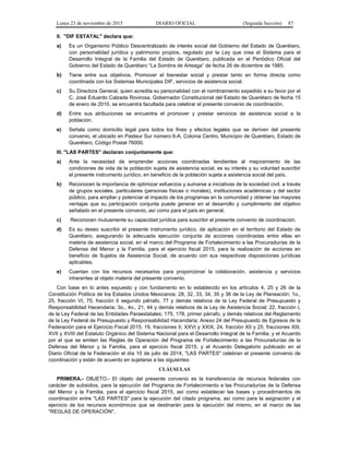Lunes 23 de noviembre de 2015 DIARIO OFICIAL (Segunda Sección) 87
II. "DIF ESTATAL" declara que:
a) Es un Organismo Público Descentralizado de interés social del Gobierno del Estado de Querétaro,
con personalidad jurídica y patrimonio propios, regulado por la Ley que crea el Sistema para el
Desarrollo Integral de la Familia del Estado de Querétaro, publicada en el Periódico Oficial del
Gobierno del Estado de Querétaro “La Sombra de Arteaga” de fecha 26 de diciembre de 1985.
b) Tiene entre sus objetivos, Promover el bienestar social y prestar tanto en forma directa como
coordinada con los Sistemas Municipales DIF, servicios de asistencia social.
c) Su Directora General, quien acredita su personalidad con el nombramiento expedido a su favor por el
C. José Eduardo Calzada Rovirosa, Gobernador Constitucional del Estado de Querétaro de fecha 15
de enero de 2010, se encuentra facultada para celebrar el presente convenio de coordinación.
d) Entre sus atribuciones se encuentra el promover y prestar servicios de asistencia social a la
población.
e) Señala como domicilio legal para todos los fines y efectos legales que se deriven del presente
convenio, el ubicado en Pasteur Sur número 6-A, Colonia Centro, Municipio de Querétaro, Estado de
Querétaro, Código Postal 76000.
III. "LAS PARTES" declaran conjuntamente que:
a) Ante la necesidad de emprender acciones coordinadas tendientes al mejoramiento de las
condiciones de vida de la población sujeta de asistencia social, es su interés y su voluntad suscribir
el presente instrumento jurídico, en beneficio de la población sujeta a asistencia social del país.
b) Reconocen la importancia de optimizar esfuerzos y sumarse a iniciativas de la sociedad civil, a través
de grupos sociales, particulares (personas físicas o morales), instituciones académicas y del sector
público, para ampliar y potenciar el impacto de los programas en la comunidad y obtener las mayores
ventajas que su participación conjunta puede generar en el desarrollo y cumplimiento del objetivo
señalado en el presente convenio, así como para el país en general.
c) Reconocen mutuamente su capacidad jurídica para suscribir el presente convenio de coordinación.
d) Es su deseo suscribir el presente instrumento jurídico, de aplicación en el territorio del Estado de
Querétaro, asegurando la adecuada ejecución conjunta de acciones coordinadas entre ellas en
materia de asistencia social, en el marco del Programa de Fortalecimiento a las Procuradurías de la
Defensa del Menor y la Familia, para el ejercicio fiscal 2015, para la realización de acciones en
beneficio de Sujetos de Asistencia Social, de acuerdo con sus respectivas disposiciones jurídicas
aplicables.
e) Cuentan con los recursos necesarios para proporcionar la colaboración, asistencia y servicios
inherentes al objeto materia del presente convenio.
Con base en lo antes expuesto y con fundamento en lo establecido en los artículos 4, 25 y 26 de la
Constitución Política de los Estados Unidos Mexicanos; 28, 32, 33, 34, 35 y 36 de la Ley de Planeación; 1o.,
25, fracción VI, 75, fracción II segundo párrafo, 77 y demás relativos de la Ley Federal de Presupuesto y
Responsabilidad Hacendaria; 3o., 4o., 21, 44 y demás relativos de la Ley de Asistencia Social; 22, fracción I,
de la Ley Federal de las Entidades Paraestatales; 175, 178, primer párrafo, y demás relativos del Reglamento
de la Ley Federal de Presupuesto y Responsabilidad Hacendaria; Anexo 24 del Presupuesto de Egresos de la
Federación para el Ejercicio Fiscal 2015; 19, fracciones II, XXVI y XXIX, 24, fracción XII y 25, fracciones XIII,
XVII y XVIII del Estatuto Orgánico del Sistema Nacional para el Desarrollo Integral de la Familia; y el Acuerdo
por el que se emiten las Reglas de Operación del Programa de Fortalecimiento a las Procuradurías de la
Defensa del Menor y la Familia, para el ejercicio fiscal 2015, y el Acuerdo Delegatorio publicado en el
Diario Oficial de la Federación el día 10 de julio de 2014, "LAS PARTES" celebran el presente convenio de
coordinación y están de acuerdo en sujetarse a las siguientes:
CLÁUSULAS
PRIMERA.- OBJETO.- El objeto del presente convenio es la transferencia de recursos federales con
carácter de subsidios, para la ejecución del Programa de Fortalecimiento a las Procuradurías de la Defensa
del Menor y la Familia, para el ejercicio fiscal 2015, así como establecer las bases y procedimientos de
coordinación entre "LAS PARTES" para la ejecución del citado programa, así como para la asignación y el
ejercicio de los recursos económicos que se destinarán para la ejecución del mismo, en el marco de las
"REGLAS DE OPERACIÓN".
 