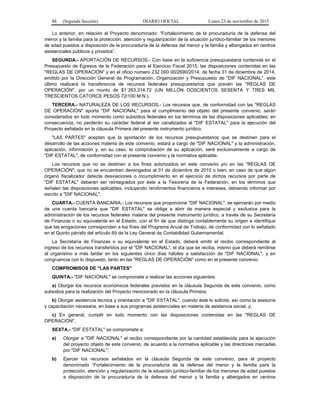 88 (Segunda Sección) DIARIO OFICIAL Lunes 23 de noviembre de 2015
Lo anterior, en relación al Proyecto denominado: “Fortalecimiento de la procuraduría de la defensa del
menor y la familia para la protección, atención y regularización de la situación jurídico-familiar de los menores
de edad puestos a disposición de la procuraduría de la defensa del menor y la familia y albergados en centros
asistenciales públicos y privados”.
SEGUNDA.- APORTACIÓN DE RECURSOS.- Con base en la suficiencia presupuestaria contenida en el
Presupuesto de Egresos de la Federación para el Ejercicio Fiscal 2015, las disposiciones contenidas en las
"REGLAS DE OPERACIÓN" y en el oficio número 232 000 00/2690/2014, de fecha 31 de diciembre de 2014,
emitido por la Dirección General de Programación, Organización y Presupuesto de "DIF NACIONAL", este
último realizará la transferencia de recursos federales presupuestarios que prevén las "REGLAS DE
OPERACIÓN", por un monto de $1´263,314.72 (UN MILLÓN DOSCIENTOS SESENTA Y TRES MIL
TRESCIENTOS CATORCE PESOS 72/100 M.N.).
TERCERA.- NATURALEZA DE LOS RECURSOS.- Los recursos que, de conformidad con las "REGLAS
DE OPERACIÓN" aporta "DIF NACIONAL" para el cumplimiento del objeto del presente convenio, serán
considerados en todo momento como subsidios federales en los términos de las disposiciones aplicables; en
consecuencia, no perderán su carácter federal al ser canalizados al "DIF ESTATAL" para la ejecución del
Proyecto señalado en la cláusula Primera del presente instrumento jurídico.
"LAS PARTES" aceptan que la aportación de los recursos presupuestarios que se destinen para el
desarrollo de las acciones materia de este convenio, estará a cargo de "DIF NACIONAL" y la administración,
aplicación, información y, en su caso, la comprobación de su aplicación, será exclusivamente a cargo de
"DIF ESTATAL", de conformidad con el presente convenio y la normativa aplicable.
Los recursos que no se destinen a los fines autorizados en este convenio y/o en las "REGLAS DE
OPERACIÓN"; que no se encuentren devengados al 31 de diciembre de 2015 o bien, en caso de que algún
órgano fiscalizador detecte desviaciones o incumplimiento en el ejercicio de dichos recursos por parte de
"DIF ESTATAL" deberán ser reintegrados por éste a la Tesorería de la Federación, en los términos que
señalen las disposiciones aplicables, incluyendo rendimientos financieros e intereses, debiendo informar por
escrito a "DIF NACIONAL".
CUARTA.- CUENTA BANCARIA.- Los recursos que proporcione "DIF NACIONAL", se ejercerán por medio
de una cuenta bancaria que "DIF ESTATAL" se obliga a abrir de manera especial y exclusiva para la
administración de los recursos federales materia del presente instrumento jurídico, a través de su Secretaría
de Finanzas o su equivalente en el Estado, con el fin de que distinga contablemente su origen e identifique
que las erogaciones correspondan a los fines del Programa Anual de Trabajo, de conformidad con lo señalado
en el Quinto párrafo del artículo 69 de la Ley General de Contabilidad Gubernamental.
La Secretaría de Finanzas o su equivalente en el Estado, deberá emitir el recibo correspondiente al
ingreso de los recursos transferidos por el "DIF NACIONAL", el día que se reciba, mismo que deberá remitirse
al organismo a más tardar en los siguientes cinco días hábiles a satisfacción de "DIF NACIONAL", y en
congruencia con lo dispuesto, tanto en las "REGLAS DE OPERACIÓN" como en el presente convenio.
COMPROMISOS DE "LAS PARTES"
QUINTA.- "DIF NACIONAL" se compromete a realizar las acciones siguientes:
a) Otorgar los recursos económicos federales previstos en la cláusula Segunda de este convenio, como
subsidios para la realización del Proyecto mencionado en la cláusula Primera;
b) Otorgar asistencia técnica y orientación a "DIF ESTATAL", cuando éste lo solicite, así como la asesoría
y capacitación necesaria, en base a sus programas asistenciales en materia de asistencia social, y;
c) En general, cumplir en todo momento con las disposiciones contenidas en las "REGLAS DE
OPERACIÓN".
SEXTA.- "DIF ESTATAL" se compromete a:
a) Otorgar a "DIF NACIONAL" el recibo correspondiente por la cantidad establecida para la ejecución
del proyecto objeto de este convenio, de acuerdo a la normativa aplicable y las directrices marcadas
por "DIF NACIONAL";
b) Ejercer los recursos señalados en la cláusula Segunda de este convenio, para el proyecto
denominado “Fortalecimiento de la procuraduría de la defensa del menor y la familia para la
protección, atención y regularización de la situación jurídico-familiar de los menores de edad puestos
a disposición de la procuraduría de la defensa del menor y la familia y albergados en centros
 
