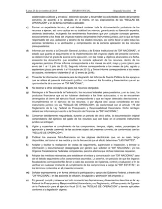 Lunes 23 de noviembre de 2015 DIARIO OFICIAL (Segunda Sección) 89
asistenciales públicos y privados”, debiendo ejecutar y desarrollar las actividades objeto del presente
convenio, de acuerdo a lo señalado en el mismo, en las disposiciones de las "REGLAS DE
OPERACIÓN" y en la demás normativa aplicable;
c) Formar un expediente técnico, el cual deberá contener toda la documentación probatoria de los
recursos a ejercer, así como aplicar en su totalidad los mismos, garantizando su liberación expedita,
debiendo destinarlos, incluyendo los rendimientos financieros que por cualquier concepto generen,
exclusivamente a los fines del proyecto materia del presente instrumento jurídico, por lo que se hace
responsable del uso, aplicación y destino de los citados recursos, así como llevar a cabo todas las
acciones tendientes a la verificación y comprobación de la correcta aplicación de los recursos
presupuestarios;
d) Informar por escrito a la Dirección General Jurídica y de Enlace Institucional de "DIF NACIONAL", el
estado que guarda el seguimiento en la implementación del proyecto objeto del presente convenio;
se deberá incluir el grado de avance en la ejecución, con las metas y objetivos alcanzados a la fecha,
anexando los documentos que acrediten la correcta aplicación de los recursos, dentro de los
siguientes periodos: Primer informe correspondiente a los meses de abril, mayo y junio (plazo para
envío del 1 al 11 julio de 2015); Segundo informe correspondiente a los meses de julio, agosto y
septiembre (plazo para envío 1 al 10 octubre de 2015), y Tercer informe correspondiente a los meses
de octubre, noviembre y diciembre (1 al 12 enero de 2016);
e) Presentar la información necesaria para la integración del Informe de Cuenta Pública de los apoyos a
que se refiere el presente instrumento jurídico, con base en los formatos y lineamientos que en su
oportunidad le dé a conocer el "DIF NACIONAL";
f) No destinar a otros conceptos de gasto los recursos otorgados;
g) Reintegrar a la Tesorería de la Federación, los recursos federales presupuestarios, y en su caso, los
productos financieros que no se hubieran destinado a los fines autorizados, o no se encuentren
devengados al cierre del ejercicio fiscal correspondiente o que se hayan detectado desviaciones o
incumplimientos en el ejercicio de los recursos, o por alguna otra causa considerada en este
instrumento jurídico y/o las "REGLAS DE OPERACIÓN", de conformidad con el artículo 176 del
Reglamento de la Ley Federal de Presupuesto y Responsabilidad Hacendaria. Dicho reintegro
deberá ser informado por escrito a la Dirección de Finanzas de "DIF NACIONAL";
h) Conservar debidamente resguardada, durante un periodo de cinco años, la documentación original
comprobatoria del ejercicio del gasto de los recursos que con base en el presente instrumento
jurídico se entregan;
i) Vigilar y supervisar el cumplimiento de los compromisos, tiempos, objeto, metas, porcentajes de
aportación y demás contenido de las acciones objeto del presente convenio, de conformidad con las
"REGLAS DE OPERACIÓN";
j) Publicar los avances físico-financieros en las páginas electrónicas que, en su caso, tenga
disponibles, así como en los medios y con la frecuencia que al efecto determinen "LAS PARTES";
k) Aceptar y facilitar la realización de visitas de seguimiento, supervisión e inspección, y brindar la
información y documentación desagregada por género que soliciten el "DIF NACIONAL", y/o los
Órganos Fiscalizadores Federales competentes, para los efectos que dichas instancias requieran;
l) Adoptar las medidas necesarias para establecer el enlace y comunicación con "DIF NACIONAL" para
dar el debido seguimiento a los compromisos asumidos. Lo anterior, sin perjuicio de que los órganos
fiscalizadores correspondientes lleven a cabo las acciones de vigilancia, control y evaluación a fin de
verificar en cualquier momento el cumplimiento de los compromisos a cargo de "DIF ESTATAL", en
los términos contenidos en el presente convenio;
m) Señalar expresamente y en forma idéntica la participación y apoyo del Gobierno Federal, a través del
"DIF NACIONAL", en las acciones de difusión, divulgación y promoción del proyecto; y,
n) En general, cumplir y observar en todo momento las disposiciones y lineamientos descritos en la Ley
Federal de Presupuesto y Responsabilidad Hacendaria y su Reglamento, el Presupuesto de Egresos
de la Federación para el ejercicio fiscal 2015, las "REGLAS DE OPERACIÓN" y demás aplicables
conforme a la legislación vigente.
 