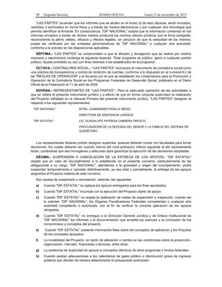90 (Segunda Sección) DIARIO OFICIAL Lunes 23 de noviembre de 2015
"LAS PARTES" acuerdan que los informes que se aluden en el inciso d) de esta cláusula, serán enviados,
recibidos o archivados en forma física y a través de medios electrónicos o por cualquier otra tecnología que
permita identificar al firmante. En consecuencia, "DIF NACIONAL" acepta que la información contenida en los
informes enviados a través de dichos medios producirá los mismos efectos jurídicos que la firma autógrafa,
reconociendo la plena validez, eficacia y efectos legales, sin perjuicio de que la veracidad de los mismos,
pueda ser verificada por las unidades administrativas de "DIF NACIONAL" o cualquier otra autoridad,
conforme a lo previsto en las disposiciones aplicables.
SÉPTIMA.- "LAS PARTES" se comprometen a que la difusión y divulgación que se realice por medios
impresos y electrónicos contenga la siguiente leyenda: "Este programa es público, ajeno a cualquier partido
político. Queda prohibido su uso con fines distintos a los establecidos en el programa".
OCTAVA.- CONTRALORÍA SOCIAL.- "LAS PARTES" reconocen el instrumento de contraloría social como
una práctica de transparencia y control de rendición de cuentas, conforme a lo dispuesto en el numeral 8.2 de
las "REGLAS DE OPERACIÓN" y el Acuerdo por el que se establecen los Lineamientos para la Promoción y
Operación de la Contraloría Social en los Programas Federales de Desarrollo Social, publicado en el Diario
Oficial de la Federación el 11 de abril de 2008.
NOVENA.- REPRESENTANTES DE "LAS PARTES".- Para la adecuada operación de las actividades a
que se refiere el presente instrumento jurídico y a efecto de que en forma conjunta supervisen la realización
del Proyecto señalado en la cláusula Primera del presente instrumento jurídico, "LAS PARTES" designan al
respecto a los siguientes representantes:
"DIF NACIONAL" MTRA. JUANAMARÍA PADILLA MEDEL
DIRECTORA DE ASISTENCIA JURÍDICA
"DIF ESTATAL" LIC. GUADALUPE PATRICIA CABRERA OROZCO
PROCURADORA DE LA DEFENSA DEL MENOR Y LA FAMILIA DEL SISTEMA DIF
QUERÉTARO
Los representantes titulares podrán designar suplentes, quienes deberán contar con facultades para tomar
decisiones, los cuales deberán ser cuando menos del nivel jerárquico inferior siguiente al del representante
titular, cuidándose que sea homogéneo y adecuado para garantizar la ejecución de las decisiones adoptadas.
DÉCIMA.- SUSPENSIÓN O CANCELACIÓN DE LA ENTREGA DE LOS APOYOS.- "DIF ESTATAL"
acepta que en caso de incumplimiento a lo establecido en el presente convenio, particularmente de las
obligaciones a su cargo, "DIF NACIONAL", atendiendo a la gravedad y origen del incumplimiento, podrá
suspender temporalmente o cancelar definitivamente, ya sea total o parcialmente, la entrega de los apoyos
asignados al Proyecto materia de este convenio.
Son causas de suspensión o cancelación, además, las siguientes:
a) Cuando "DIF ESTATAL" no aplique los apoyos entregados para los fines aprobados;
b) Cuando "DIF ESTATAL" incumpla con la ejecución del Proyecto objeto de apoyo;
c) Cuando "DIF ESTATAL" no acepte la realización de visitas de supervisión e inspección, cuando así
lo soliciten "DIF NACIONAL", los Órganos Fiscalizadores Federales competentes o cualquier otra
autoridad competente o autorizada, con el fin de verificar la correcta aplicación de los apoyos
otorgados;
d) Cuando "DIF ESTATAL" no entregue a la Dirección General Jurídica y de Enlace Institucional de
"DIF NACIONAL" los informes y la documentación que acredite los avances y la conclusión de los
compromisos y conceptos del proyecto;
e) Cuando "DIF ESTATAL" presente información falsa sobre los conceptos de aplicación y los finiquitos
de los conceptos apoyados;
f) La inviabilidad del Proyecto, en razón de alteración o cambio en las condiciones sobre la producción,
organización, mercado, financieras o técnicas, entre otras;
g) La existencia de duplicidad de apoyos a conceptos idénticos de otros programas o fondos federales;
h) Cuando existan adecuaciones a los calendarios de gasto público o disminución grave de ingresos
públicos que afecten de manera determinante el presupuesto autorizado;
 