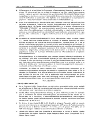 Lunes 23 de noviembre de 2015 DIARIO OFICIAL (Segunda Sección) 93
V. El Reglamento de la Ley Federal de Presupuesto y Responsabilidad Hacendaria, establece en su
artículo 178, primer párrafo, que con el objeto de coadyuvar a una visión integral de los programas
sujetos a reglas de operación, las dependencias y entidades de la Administración Pública Federal
que participen en los mismos promoverán la celebración de convenios o acuerdos interinstitucionales
con el fin de fortalecer la coordinación, evitar duplicidad en la consecución de los objetivos de los
programas y dar cumplimiento a los criterios establecidos en el artículo 75 de la Ley.
VI. El día 18 de diciembre de 2014, se publicó en el Diario Oficial de la Federación, el Acuerdo por el que
se emiten las Reglas de Operación del Programa de Fortalecimiento a las Procuradurías de la
Defensa del Menor y la Familia, para el ejercicio fiscal 2015, en lo sucesivo referidas como las
"REGLAS DE OPERACIÓN", que tienen como objetivo general Promover el respeto a los derechos
de las niñas, niños y adolescentes, a través de la asistencia jurídica en materia familiar, implementar
acciones de prevención y atención de maltrato infantil y violencia familiar, así como contribuir a que
las niñas, niños y adolescentes se integren a una familia, a través de la regularización de su situación
jurídica.
VII. En el marco del Plan Nacional de Desarrollo 2013-2018, Meta Nacional II México Incluyente, Objetivo
2.2. Transitar hacia una sociedad equitativa e incluyente, se establece desarrollar una política
enfocada en alcanzar una sociedad de derechos ciudadanos y humanos plenos, por lo que se
plantea transitar hacia una sociedad con equidad, cohesión social e igualdad de oportunidades. En
consecuencia, es prioridad articular políticas que atiendan de manera específica cada etapa del ciclo
de la vida de la población, garantizando los derechos de la infancia a través de un mejor diseño
institucional y programático, además del incremento de la inversión en el bienestar de los más
pequeños de acuerdo con el principio del interés superior del niño establecido en la legislación
nacional e internacional.
La familia en México, se ha desempeñado como institución básica en la formación y realización de
los individuos y como grupo fundamental de la sociedad, así como medio natural para el crecimiento
y bienestar de todos sus miembros, en particular de las niñas, niños y adolescentes, al reconocer que
para el pleno y armonioso desarrollo de su personalidad deben crecer en el seno de la familia, en un
ambiente de felicidad, amor y comprensión, a través de mecanismos que permitan la preservación y
reunificación familiar, en beneficio de la infancia mexicana.
Actualmente, las familias de México enfrentan retos y transformaciones determinadas por la
modernización y la evolución tecnológica, esta realidad ha fragmentado el núcleo familiar, lo cual ha
generado una problemática en el seno de la familia ya que una de las diversas consecuencias de
este fenómeno ha sido que niñas, niños y adolescentes sean institucionalizados en centros
asistenciales, como casas cuna y casas hogar, dado que al interior de sus hogares la situación que
prevalecía representaba un riesgo para su sano desarrollo físico y/o emocional.
DECLARACIONES
I. "DIF NACIONAL" declara que:
a) Es un Organismo Público Descentralizado, con patrimonio y personalidad jurídica propia, regulado
por la Ley General de Salud y la Ley de Asistencia Social, que tiene entre sus objetivos la promoción
de la asistencia social y la prestación de servicios en ese campo.
b) Los CC. Oficial Mayor y Director General Jurídico y de Enlace Institucional, cuentan con facultades
para la formalización del presente instrumento jurídico, de conformidad con los artículos 18, 19
fracción XXVI, 23, 24 fracción XII y 25 del Acuerdo mediante el cual se expide el Estatuto Orgánico
del Sistema Nacional para el Desarrollo Integral de la Familia, publicado por el Diario Oficial de la
Federación el 2 de abril de 2015.
c) En términos de los artículos 28, 32, 33, 34, 35 y 36 de la Ley de Planeación, celebra el presente
convenio como instrumento de coordinación para la ejecución del Programa de Fortalecimiento a las
Procuradurías de la Defensa del Menor y la Familia, para el ejercicio fiscal 2015, con el
"DIF ESTATAL", para establecer los procedimientos de coordinación en la materia.
d) Señala como domicilio para todos los efectos de este convenio, el ubicado en Avenida Emiliano
Zapata número 340, Colonia Santa Cruz Atoyac, Delegación Benito Juárez, Código Postal 03310,
México, Distrito Federal.
 