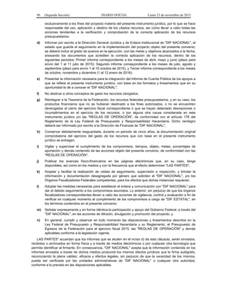 96 (Segunda Sección) DIARIO OFICIAL Lunes 23 de noviembre de 2015
exclusivamente a los fines del proyecto materia del presente instrumento jurídico, por lo que se hace
responsable del uso, aplicación y destino de los citados recursos, así como llevar a cabo todas las
acciones tendientes a la verificación y comprobación de la correcta aplicación de los recursos
presupuestarios;
d) Informar por escrito a la Dirección General Jurídica y de Enlace Institucional de "DIF NACIONAL", el
estado que guarda el seguimiento en la implementación del proyecto objeto del presente convenio;
se deberá incluir el grado de avance en la ejecución, con las metas y objetivos alcanzados a la fecha,
anexando los documentos que acrediten la correcta aplicación de los recursos, dentro de los
siguientes periodos: Primer informe correspondiente a los meses de abril, mayo y junio (plazo para
envío del 1 al 11 julio de 2015); Segundo informe correspondiente a los meses de julio, agosto y
septiembre (plazo para envío 1 al 10 octubre de 2015), y Tercer informe correspondiente a los meses
de octubre, noviembre y diciembre (1 al 12 enero de 2016);
e) Presentar la información necesaria para la integración del Informe de Cuenta Pública de los apoyos a
que se refiere el presente instrumento jurídico, con base en los formatos y lineamientos que en su
oportunidad le dé a conocer el "DIF NACIONAL";
f) No destinar a otros conceptos de gasto los recursos otorgados;
g) Reintegrar a la Tesorería de la Federación, los recursos federales presupuestarios, y en su caso, los
productos financieros que no se hubieran destinado a los fines autorizados, o no se encuentren
devengados al cierre del ejercicio fiscal correspondiente o que se hayan detectado desviaciones o
incumplimientos en el ejercicio de los recursos, o por alguna otra causa considerada en este
instrumento jurídico y/o las "REGLAS DE OPERACIÓN", de conformidad con el artículo 176 del
Reglamento de la Ley Federal de Presupuesto y Responsabilidad Hacendaria. Dicho reintegro
deberá ser informado por escrito a la Dirección de Finanzas de "DIF NACIONAL";
h) Conservar debidamente resguardada, durante un periodo de cinco años, la documentación original
comprobatoria del ejercicio del gasto de los recursos que con base en el presente instrumento
jurídico se entregan;
i) Vigilar y supervisar el cumplimiento de los compromisos, tiempos, objeto, metas, porcentajes de
aportación y demás contenido de las acciones objeto del presente convenio, de conformidad con las
"REGLAS DE OPERACIÓN";
j) Publicar los avances físico-financieros en las páginas electrónicas que, en su caso, tenga
disponibles, así como en los medios y con la frecuencia que al efecto determinen "LAS PARTES";
k) Aceptar y facilitar la realización de visitas de seguimiento, supervisión e inspección, y brindar la
información y documentación desagregada por género que soliciten el "DIF NACIONAL", y/o los
Órganos Fiscalizadores Federales competentes, para los efectos que dichas instancias requieran;
l) Adoptar las medidas necesarias para establecer el enlace y comunicación con "DIF NACIONAL" para
dar el debido seguimiento a los compromisos asumidos. Lo anterior, sin perjuicio de que los órganos
fiscalizadores correspondientes lleven a cabo las acciones de vigilancia, control y evaluación a fin de
verificar en cualquier momento el cumplimiento de los compromisos a cargo de "DIF ESTATAL", en
los términos contenidos en el presente convenio;
m) Señalar expresamente y en forma idéntica la participación y apoyo del Gobierno Federal, a través del
"DIF NACIONAL", en las acciones de difusión, divulgación y promoción del proyecto, y
n) En general, cumplir y observar en todo momento las disposiciones y lineamientos descritos en la
Ley Federal de Presupuesto y Responsabilidad Hacendaria y su Reglamento, el Presupuesto de
Egresos de la Federación para el ejercicio fiscal 2015, las "REGLAS DE OPERACIÓN" y demás
aplicables conforme a la legislación vigente.
LAS PARTES" acuerdan que los informes que se aluden en el inciso d) de esta cláusula, serán enviados,
recibidos o archivados en forma física y a través de medios electrónicos o por cualquier otra tecnología que
permita identificar al firmante. En consecuencia, "DIF NACIONAL" acepta que la información contenida en los
informes enviados a través de dichos medios producirá los mismos efectos jurídicos que la firma autógrafa,
reconociendo la plena validez, eficacia y efectos legales, sin perjuicio de que la veracidad de los mismos,
pueda ser verificada por las unidades administrativas de "DIF NACIONAL" o cualquier otra autoridad,
conforme a lo previsto en las disposiciones aplicables.
 
