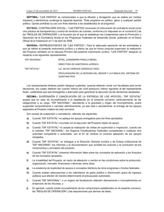 Lunes 23 de noviembre de 2015 DIARIO OFICIAL (Segunda Sección) 97
SÉPTIMA.- "LAS PARTES" se comprometen a que la difusión y divulgación que se realice por medios
impresos y electrónicos contenga la siguiente leyenda: "Este programa es público, ajeno a cualquier partido
político. Queda prohibido su uso con fines distintos a los establecidos en el programa".
OCTAVA.- CONTRALORÍA SOCIAL.- "LAS PARTES" reconocen el instrumento de contraloría social como
una práctica de transparencia y control de rendición de cuentas, conforme a lo dispuesto en el numeral 8.2 de
las "REGLAS DE OPERACIÓN" y el Acuerdo por el que se establecen los Lineamientos para la Promoción y
Operación de la Contraloría Social en los Programas Federales de Desarrollo Social, publicado en el Diario
Oficial de la Federación el 11 de abril de 2008.
NOVENA.- REPRESENTANTES DE "LAS PARTES".- Para la adecuada operación de las actividades a
que se refiere el presente instrumento jurídico y a efecto de que en forma conjunta supervisen la realización
del Proyecto señalado en la cláusula Primera del presente instrumento jurídico, "LAS PARTES" designan al
respecto a los siguientes representantes:
"DIF NACIONAL" MTRA. JUANAMARÍA PADILLA MEDEL
DIRECTORA DE ASISTENCIA JURÍDICA
"DIF ESTATAL" LIC. SILVIA VANESSA GONZÁLEZ VADO
PROCURADORA DE LA DEFENSA DEL MENOR Y LA FAMILIA DEL SISTEMA DIF
QUINTANA ROO
Los representantes titulares podrán designar suplentes, quienes deberán contar con facultades para tomar
decisiones, los cuales deberán ser cuando menos del nivel jerárquico inferior siguiente al del representante
titular, cuidándose que sea homogéneo y adecuado para garantizar la ejecución de las decisiones adoptadas.
DÉCIMA.- SUSPENSIÓN O CANCELACIÓN DE LA ENTREGA DE LOS APOYOS.- "DIF ESTATAL"
acepta que en caso de incumplimiento a lo establecido en el presente convenio, particularmente de las
obligaciones a su cargo, "DIF NACIONAL", atendiendo a la gravedad y origen del incumplimiento, podrá
suspender temporalmente o cancelar definitivamente, ya sea total o parcialmente, la entrega de los apoyos
asignados al Proyecto materia de este convenio.
Son causas de suspensión o cancelación, además, las siguientes:
a) Cuando "DIF ESTATAL" no aplique los apoyos entregados para los fines aprobados;
b) Cuando "DIF ESTATAL" incumpla con la ejecución del Proyecto objeto de apoyo;
c) Cuando "DIF ESTATAL" no acepte la realización de visitas de supervisión e inspección, cuando así
lo soliciten "DIF NACIONAL", los Órganos Fiscalizadores Federales competentes o cualquier otra
autoridad competente o autorizada, con el fin de verificar la correcta aplicación de los apoyos
otorgados;
d) Cuando "DIF ESTATAL" no entregue a la Dirección General Jurídica y de Enlace Institucional de
"DIF NACIONAL" los informes y la documentación que acredite los avances y la conclusión de los
compromisos y conceptos del proyecto;
e) Cuando "DIF ESTATAL" presente información falsa sobre los conceptos de aplicación y los finiquitos
de los conceptos apoyados;
f) La inviabilidad del Proyecto, en razón de alteración o cambio en las condiciones sobre la producción,
organización, mercado, financieras o técnicas, entre otras;
g) La existencia de duplicidad de apoyos a conceptos idénticos de otros programas o fondos federales;
h) Cuando existan adecuaciones a los calendarios de gasto público o disminución grave de ingresos
públicos que afecten de manera determinante el presupuesto autorizado;
i) Cuando "DIF NACIONAL", o un órgano de fiscalización detecten desviaciones o incumplimientos en
el ejercicio de los recursos, y
j) En general, cuando exista incumplimiento de los compromisos establecidos en el presente convenio,
las "REGLAS DE OPERACIÓN" y las disposiciones que derivan de éstas.
 