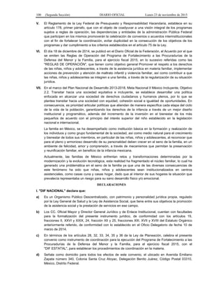 100 (Segunda Sección) DIARIO OFICIAL Lunes 23 de noviembre de 2015
V. El Reglamento de la Ley Federal de Presupuesto y Responsabilidad Hacendaria, establece en su
artículo 178, primer párrafo, que con el objeto de coadyuvar a una visión integral de los programas
sujetos a reglas de operación, las dependencias y entidades de la administración Pública Federal
que participen en los mismos promoverán la celebración de convenios o acuerdos interinstitucionales
con el fin de fortalecer la coordinación, evitar duplicidad en la consecución de los objetivos de los
programas y dar cumplimiento a los criterios establecidos en el artículo 75 de la Ley.
VI. El día 18 de diciembre de 2014, se publicó en el Diario Oficial de la Federación, el Acuerdo por el que
se emiten las Reglas de Operación del Programa de Fortalecimiento a las Procuradurías de la
Defensa del Menor y la Familia, para el ejercicio fiscal 2015, en lo sucesivo referidas como las
"REGLAS DE OPERACIÓN", que tienen como objetivo general Promover el respeto a los derechos
de las niñas, niños y adolescentes, a través de la asistencia jurídica en materia familiar, implementar
acciones de prevención y atención de maltrato infantil y violencia familiar, así como contribuir a que
las niñas, niños y adolescentes se integren a una familia, a través de la regularización de su situación
jurídica.
VII. En el marco del Plan Nacional de Desarrollo 2013-2018, Meta Nacional II México Incluyente, Objetivo
2.2. Transitar hacia una sociedad equitativa e incluyente, se establece desarrollar una política
enfocada en alcanzar una sociedad de derechos ciudadanos y humanos plenos, por lo que se
plantea transitar hacia una sociedad con equidad, cohesión social e igualdad de oportunidades. En
consecuencia, es prioridad articular políticas que atiendan de manera específica cada etapa del ciclo
de la vida de la población, garantizando los derechos de la infancia a través de un mejor diseño
institucional y programático, además del incremento de la inversión en el bienestar de los más
pequeños de acuerdo con el principio del interés superior del niño establecido en la legislación
nacional e internacional.
La familia en México, se ha desempeñado como institución básica en la formación y realización de
los individuos y como grupo fundamental de la sociedad, así como medio natural para el crecimiento
y bienestar de todos sus miembros, en particular de las niñas, niños y adolescentes, al reconocer que
para el pleno y armonioso desarrollo de su personalidad deben crecer en el seno de la familia, en un
ambiente de felicidad, amor y comprensión, a través de mecanismos que permitan la preservación
y reunificación familiar, en beneficio de la infancia mexicana.
Actualmente, las familias de México enfrentan retos y transformaciones determinadas por la
modernización y la evolución tecnológica, esta realidad ha fragmentado el núcleo familiar, lo cual ha
generado una problemática en el seno de la familia ya que una de las diversas consecuencias de
este fenómeno ha sido que niñas, niños y adolescentes sean institucionalizados en centros
asistenciales, como casas cuna y casas hogar, dado que al interior de sus hogares la situación que
prevalecía representaba un riesgo para su sano desarrollo físico y/o emocional.
DECLARACIONES
I. "DIF NACIONAL" declara que:
a) Es un Organismo Público Descentralizado, con patrimonio y personalidad jurídica propia, regulado
por la Ley General de Salud y la Ley de Asistencia Social, que tiene entre sus objetivos la promoción
de la asistencia social y la prestación de servicios en ese campo.
b) Los CC. Oficial Mayor y Director General Jurídico y de Enlace Institucional, cuentan con facultades
para la formalización del presente instrumento jurídico, de conformidad con los artículos 19,
fracciones II, XXVI y XXIX, 24, fracción XII y 25, fracciones XIII, XVII y XVIII del Estatuto Orgánico
anteriormente referido, de conformidad con lo establecido en el Oficio Delegatorio de fecha 10 de
marzo de 2014.
c) En términos de los artículos 28, 32, 33, 34, 35 y 36 de la Ley de Planeación, celebra el presente
convenio como instrumento de coordinación para la ejecución del Programa de Fortalecimiento a las
Procuradurías de la Defensa del Menor y la Familia, para el ejercicio fiscal 2015, con el
"DIF ESTATAL", para establecer los procedimientos de coordinación en la materia.
d) Señala como domicilio para todos los efectos de este convenio, el ubicado en Avenida Emiliano
Zapata número 340, Colonia Santa Cruz Atoyac, Delegación Benito Juárez, Código Postal 03310,
México, Distrito Federal.
 