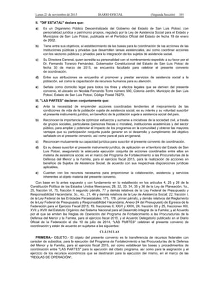Lunes 23 de noviembre de 2015 DIARIO OFICIAL (Segunda Sección) 101
II. "DIF ESTATAL" declara que:
a) Es un Organismo Público Descentralizado del Gobierno del Estado de San Luis Potosí, con
personalidad jurídica y patrimonio propios, regulado por la Ley de Asistencia Social para el Estado y
Municipios de San Luis Potosí, publicada en el Periódico Oficial del Estado de fecha 19 de enero
de 2002.
b) Tiene entre sus objetivos, el establecimiento de las bases para la coordinación de las acciones de las
instituciones públicas y privadas que desarrollen tareas asistenciales, así como coordinar acciones
con los sectores públicos y privados para la integración de los sujetos de asistencia social.
c) Su Directora General, quien acredita su personalidad con el nombramiento expedido a su favor por el
Dr. Fernando Toranzo Fernández, Gobernador Constitucional del Estado de San Luis Potosí de
fecha 30 de marzo de 2015, se encuentra facultado para celebrar el presente convenio
de coordinación.
d) Entre sus atribuciones se encuentra el promover y prestar servicios de asistencia social a la
población, así como la capacitación de recursos humanos para su atención.
e) Señala como domicilio legal para todos los fines y efectos legales que se deriven del presente
convenio, el ubicado en Nicolás Fernando Torre número 500, Colonia Jardín, Municipio de San Luis
Potosí, Estado de San Luis Potosí, Código Postal 78270.
III. "LAS PARTES" declaran conjuntamente que:
a) Ante la necesidad de emprender acciones coordinadas tendientes al mejoramiento de las
condiciones de vida de la población sujeta de asistencia social, es su interés y su voluntad suscribir
el presente instrumento jurídico, en beneficio de la población sujeta a asistencia social del país.
b) Reconocen la importancia de optimizar esfuerzos y sumarse a iniciativas de la sociedad civil, a través
de grupos sociales, particulares (personas físicas o morales), instituciones académicas y del sector
público, para ampliar y potenciar el impacto de los programas en la comunidad y obtener las mayores
ventajas que su participación conjunta puede generar en el desarrollo y cumplimiento del objetivo
señalado en el presente convenio, así como para el país en general.
c) Reconocen mutuamente su capacidad jurídica para suscribir el presente convenio de coordinación.
d) Es su deseo suscribir el presente instrumento jurídico, de aplicación en el territorio del Estado de San
Luis Potosí, asegurando la adecuada ejecución conjunta de acciones coordinadas entre ellas en
materia de asistencia social, en el marco del Programa de Fortalecimiento a las Procuradurías de la
Defensa del Menor y la Familia, para el ejercicio fiscal 2015, para la realización de acciones en
beneficio de Sujetos de Asistencia Social, de acuerdo con sus respectivas disposiciones jurídicas
aplicables.
e) Cuentan con los recursos necesarios para proporcionar la colaboración, asistencia y servicios
inherentes al objeto materia del presente convenio.
Con base en lo antes expuesto y con fundamento en lo establecido en los artículos 4, 25 y 26 de la
Constitución Política de los Estados Unidos Mexicanos; 28, 32, 33, 34, 35 y 36 de la Ley de Planeación; 1o.,
25, fracción VI, 75, fracción II segundo párrafo, 77 y demás relativos de la Ley Federal de Presupuesto y
Responsabilidad Hacendaria; 3o., 4o., 21, 44 y demás relativos de la Ley de Asistencia Social; 22, fracción I,
de la Ley Federal de las Entidades Paraestatales; 175, 178, primer párrafo, y demás relativos del Reglamento
de la Ley Federal de Presupuesto y Responsabilidad Hacendaria; Anexo 24 del Presupuesto de Egresos de la
Federación para el Ejercicio Fiscal 2015; 19, fracciones II, XXVI y XXIX, 24, fracción XII y 25, fracciones XIII,
XVII y XVIII del Estatuto Orgánico del Sistema Nacional para el Desarrollo Integral de la Familia; y el Acuerdo
por el que se emiten las Reglas de Operación del Programa de Fortalecimiento a las Procuradurías de la
Defensa del Menor y la Familia, para el ejercicio fiscal 2015, y el Acuerdo Delegatorio publicado en el Diario
Oficial de la Federación el día 10 de julio de 2014, "LAS PARTES" celebran el presente convenio de
coordinación y están de acuerdo en sujetarse a las siguientes:
CLÁUSULAS
PRIMERA.- OBJETO.- El objeto del presente convenio es la transferencia de recursos federales con
carácter de subsidios, para la ejecución del Programa de Fortalecimiento a las Procuradurías de la Defensa
del Menor y la Familia, para el ejercicio fiscal 2015, así como establecer las bases y procedimientos de
coordinación entre "LAS PARTES" para la ejecución del citado programa, así como para la asignación y el
ejercicio de los recursos económicos que se destinarán para la ejecución del mismo, en el marco de las
"REGLAS DE OPERACIÓN".
 