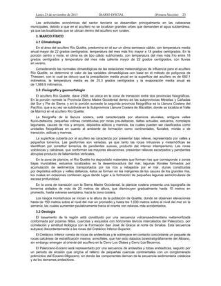 Lunes 23 de noviembre de 2015 DIARIO OFICIAL (Primera Sección) 23
Las actividades económicas del sector terciario se desarrollan principalmente en las cabeceras
municipales, debido a que en el acuífero no se localizan grandes urbes que demanden el agua subterránea,
ya que las localidades que se ubican dentro del acuífero son rurales.
3. MARCO FÍSICO
3.1 Climatología
En el área del acuífero Río Quelite, predomina en el sur un clima semiseco cálido, con temperatura media
anual mayor de 22 grados centígrados, temperatura del mes más frío mayor a 18 grados centígrados. En la
porción centro y norte, el clima es de tipo cálido subhúmedo, con temperatura del mes más frío entre 18
grados centígrados y temperatura del mes más caliente mayor de 22 grados centígrados, con lluvias
en verano.
Considerando las normales climatológicas de las estaciones meteorológicas de influencia para el acuífero
Río Quelite, se determinó el valor de las variables climatológicas con base en el método de polígonos de
Thiessen, con lo cual se obtuvo que la precipitación media anual en la superficie del acuífero es de 692.1
milímetros, la temperatura media es de 25.3 grados centígrados y la evaporación media anual es
de 1,569.9 milímetros.
3.2. Fisiografía y geomorfología
El acuífero Río Quelite, clave 2508, se ubica en la zona de transición entre dos provincias fisiográficas.
En la porción noreste la Provincia Sierra Madre Occidental dentro de las subprovincias Mesetas y Cañadas
del Sur y Pie de Sierra; y en la porción suroeste la segunda provincia fisiográfica es la Llanura Costera del
Pacífico, que a su vez se subdivide en la Subprovincia Llanura Costera de Mazatlán, donde se localiza el Valle
de Mármol en el acuífero Río Quelite.
La fisiografía de la llanura costera, está caracterizada por abanicos aluviales, antiguos valles
fluvio-deltaicos, pequeñas colinas constituidas por rocas pre-deltaicas, deltas actuales, estuarios, complejos
lagunares, cauces de ríos y arroyos, depósitos eólicos y marinos, los cuales pueden ser clasificados como
unidades fisiográficas en cuanto al ambiente de formación como continentales, fluviales, mixtas o de
transición, eólicas y marinas.
La superficie cubierta por el acuífero se caracteriza por presentar bajo relieve, representado por valles y
pequeños lomeríos. Las geoformas son variadas, ya que tanto las rocas intrusivas y metamórficas se
identifican por constituir lomeríos de pendientes suaves, producto del intenso intemperismo. Las rocas
volcánicas y calcáreas, que conforman las mayores elevaciones, presentan relieves escarpados y pendientes
abruptas producto de fallamientos verticales.
En la zona de planicie, el Río Quelite ha depositado materiales que forman rías que corresponde a zonas
bajas inundables, estuarios localizados en la desembocadura del mar, lagunas litorales formados por
acumulación de sedimentos transportados por los ríos y rebajados por el mar, dunas constituidas
por depósitos eólicos y valles deltaicos, éstos se forman en las márgenes de los cauces de los grandes ríos,
los cuales en ocasiones contienen agua dando lugar a la formación de pequeñas lagunas semicirculares de
escasa profundidad.
En la zona de transición con la Sierra Madre Occidental, la planicie costera presenta una topografía de
lomeríos aislados de más de 20 metros de altura, que disminuyen gradualmente hasta 10 metros en
promedio, hasta volverse semiplana, hacia la zona costera.
Los rasgos montañosos se inician a la altura de la población de Quelite, donde se observan elevaciones
hasta de 150 metros sobre el nivel del mar en promedio y hasta los 1,000 metros sobre el nivel del mar en la
serranía, las cuales aumentan paulatinamente hacia el oriente con relieves más accidentados.
3.3 Geología
El basamento de la región está constituido por una secuencia volcanosedimentaria metamorfizada
conformada por pizarras filitas, cuarcitas y esquistos con horizontes lávicos intercalados del Paleozoico, por
correlación y similitud litológica con la Formación San José de Gracia al norte de Sinaloa. Esta secuencia
subyace discordantemente a las rocas del Cretácico Inferior-Superior.
El Cretácico Inferior consta de rocas de andesíticas y le sobreyace en contacto concordante un paquete de
rocas calcáreas de estratificación masiva, arrecifales, que han sido datados bioestratigráfiamente del Albiano,
sin embargo emergen al oriente del acuífero en la Cerro Los Otates y Cerro Los Becerros.
El Paleoceno-Eoceno está representado por una secuencia de andesitas y tobas andesíticas, seguido por
un periodo de erosión que origina el relleno de pequeñas cuencas continentales con un conglomerado
polimíctico del Eoceno-Oligoceno, en donde las componentes derivan de la secuencia sedimentaria cretácica
y de los derrames andesíticos.
 