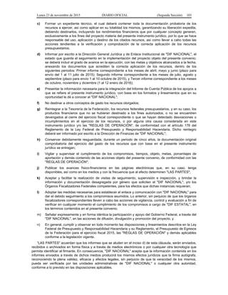 Lunes 23 de noviembre de 2015 DIARIO OFICIAL (Segunda Sección) 103
c) Formar un expediente técnico, el cual deberá contener toda la documentación probatoria de los
recursos a ejercer, así como aplicar en su totalidad los mismos, garantizando su liberación expedita,
debiendo destinarlos, incluyendo los rendimientos financieros que por cualquier concepto generen,
exclusivamente a los fines del proyecto materia del presente instrumento jurídico, por lo que se hace
responsable del uso, aplicación y destino de los citados recursos, así como llevar a cabo todas las
acciones tendientes a la verificación y comprobación de la correcta aplicación de los recursos
presupuestarios;
d) Informar por escrito a la Dirección General Jurídica y de Enlace Institucional de "DIF NACIONAL", el
estado que guarda el seguimiento en la implementación del proyecto objeto del presente convenio;
se deberá incluir el grado de avance en la ejecución, con las metas y objetivos alcanzados a la fecha,
anexando los documentos que acrediten la correcta aplicación de los recursos, dentro de los
siguientes periodos: Primer informe correspondiente a los meses de abril, mayo y junio (plazo para
envío del 1 al 11 julio de 2015); Segundo informe correspondiente a los meses de julio, agosto y
septiembre (plazo para envío 1 al 10 octubre de 2015), y Tercer informe correspondiente a los meses
de octubre, noviembre y diciembre (1 al 12 enero de 2016);
e) Presentar la información necesaria para la integración del Informe de Cuenta Pública de los apoyos a
que se refiere el presente instrumento jurídico, con base en los formatos y lineamientos que en su
oportunidad le dé a conocer el "DIF NACIONAL";
f) No destinar a otros conceptos de gasto los recursos otorgados;
g) Reintegrar a la Tesorería de la Federación, los recursos federales presupuestarios, y en su caso, los
productos financieros que no se hubieran destinado a los fines autorizados, o no se encuentren
devengados al cierre del ejercicio fiscal correspondiente o que se hayan detectado desviaciones o
incumplimientos en el ejercicio de los recursos, o por alguna otra causa considerada en este
instrumento jurídico y/o las "REGLAS DE OPERACIÓN", de conformidad con el artículo 176 del
Reglamento de la Ley Federal de Presupuesto y Responsabilidad Hacendaria. Dicho reintegro
deberá ser informado por escrito a la Dirección de Finanzas de "DIF NACIONAL";
h) Conservar debidamente resguardada, durante un periodo de cinco años, la documentación original
comprobatoria del ejercicio del gasto de los recursos que con base en el presente instrumento
jurídico se entregan;
i) Vigilar y supervisar el cumplimiento de los compromisos, tiempos, objeto, metas, porcentajes de
aportación y demás contenido de las acciones objeto del presente convenio, de conformidad con las
"REGLAS DE OPERACIÓN";
j) Publicar los avances físico-financieros en las páginas electrónicas que, en su caso, tenga
disponibles, así como en los medios y con la frecuencia que al efecto determinen "LAS PARTES";
k) Aceptar y facilitar la realización de visitas de seguimiento, supervisión e inspección, y brindar la
información y documentación desagregada por género que soliciten el "DIF NACIONAL", y/o los
Órganos Fiscalizadores Federales competentes, para los efectos que dichas instancias requieran;
l) Adoptar las medidas necesarias para establecer el enlace y comunicación con "DIF NACIONAL" para
dar el debido seguimiento a los compromisos asumidos. Lo anterior, sin perjuicio de que los órganos
fiscalizadores correspondientes lleven a cabo las acciones de vigilancia, control y evaluación a fin de
verificar en cualquier momento el cumplimiento de los compromisos a cargo de "DIF ESTATAL", en
los términos contenidos en el presente convenio;
m) Señalar expresamente y en forma idéntica la participación y apoyo del Gobierno Federal, a través del
"DIF NACIONAL", en las acciones de difusión, divulgación y promoción del proyecto, y
n) En general, cumplir y observar en todo momento las disposiciones y lineamientos descritos en la Ley
Federal de Presupuesto y Responsabilidad Hacendaria y su Reglamento, el Presupuesto de Egresos
de la Federación para el ejercicio fiscal 2015, las "REGLAS DE OPERACIÓN" y demás aplicables
conforme a la legislación vigente.
“LAS PARTES" acuerdan que los informes que se aluden en el inciso d) de esta cláusula, serán enviados,
recibidos o archivados en forma física y a través de medios electrónicos o por cualquier otra tecnología que
permita identificar al firmante. En consecuencia, "DIF NACIONAL" acepta que la información contenida en los
informes enviados a través de dichos medios producirá los mismos efectos jurídicos que la firma autógrafa,
reconociendo la plena validez, eficacia y efectos legales, sin perjuicio de que la veracidad de los mismos,
pueda ser verificada por las unidades administrativas de "DIF NACIONAL" o cualquier otra autoridad,
conforme a lo previsto en las disposiciones aplicables.
 