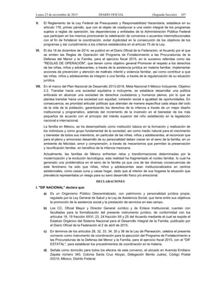 Lunes 23 de noviembre de 2015 DIARIO OFICIAL (Segunda Sección) 107
V. El Reglamento de la Ley Federal de Presupuesto y Responsabilidad Hacendaria, establece en su
artículo 178, primer párrafo, que con el objeto de coadyuvar a una visión integral de los programas
sujetos a reglas de operación, las dependencias y entidades de la Administración Pública Federal
que participen en los mismos promoverán la celebración de convenios o acuerdos interinstitucionales
con el fin de fortalecer la coordinación, evitar duplicidad en la consecución de los objetivos de los
programas y dar cumplimiento a los criterios establecidos en el artículo 75 de la Ley.
VI. El día 18 de diciembre de 2014, se publicó en el Diario Oficial de la Federación, el Acuerdo por el que
se emiten las Reglas de Operación del Programa de Fortalecimiento a las Procuradurías de la
Defensa del Menor y la Familia, para el ejercicio fiscal 2015, en lo sucesivo referidas como las
"REGLAS DE OPERACIÓN", que tienen como objetivo general Promover el respeto a los derechos
de las niñas, niños y adolescentes, a través de la asistencia jurídica en materia familiar, implementar
acciones de prevención y atención de maltrato infantil y violencia familiar, así como contribuir a que
las niñas, niños y adolescentes se integren a una familia, a través de la regularización de su situación
jurídica.
VII. En el marco del Plan Nacional de Desarrollo 2013-2018, Meta Nacional II México Incluyente, Objetivo
2.2. Transitar hacia una sociedad equitativa e incluyente, se establece desarrollar una política
enfocada en alcanzar una sociedad de derechos ciudadanos y humanos plenos, por lo que se
plantea transitar hacia una sociedad con equidad, cohesión social e igualdad de oportunidades. En
consecuencia, es prioridad articular políticas que atiendan de manera específica cada etapa del ciclo
de la vida de la población, garantizando los derechos de la infancia a través de un mejor diseño
institucional y programático, además del incremento de la inversión en el bienestar de los más
pequeños de acuerdo con el principio del interés superior del niño establecido en la legislación
nacional e internacional.
La familia en México, se ha desempeñado como institución básica en la formación y realización de
los individuos y como grupo fundamental de la sociedad, así como medio natural para el crecimiento
y bienestar de todos sus miembros, en particular de las niñas, niños y adolescentes, al reconocer que
para el pleno y armonioso desarrollo de su personalidad deben crecer en el seno de la familia, en un
ambiente de felicidad, amor y comprensión, a través de mecanismos que permitan la preservación
y reunificación familiar, en beneficio de la infancia mexicana.
Actualmente, las familias de México enfrentan retos y transformaciones determinadas por la
modernización y la evolución tecnológica, esta realidad ha fragmentado el núcleo familiar, lo cual ha
generado una problemática en el seno de la familia ya que una de las diversas consecuencias de
este fenómeno ha sido que niñas, niños y adolescentes sean institucionalizados en centros
asistenciales, como casas cuna y casas hogar, dado que al interior de sus hogares la situación que
prevalecía representaba un riesgo para su sano desarrollo físico y/o emocional.
DECLARACIONES
I. "DIF NACIONAL" declara que:
a) Es un Organismo Público Descentralizado, con patrimonio y personalidad jurídica propia,
regulado por la Ley General de Salud y la Ley de Asistencia Social, que tiene entre sus objetivos
la promoción de la asistencia social y la prestación de servicios en ese campo.
b) Los CC. Oficial Mayor y Director General Jurídico y de Enlace Institucional, cuentan con
facultades para la formalización del presente instrumento jurídico, de conformidad con los
artículos 18, 19 fracción XXVI, 23, 24 fracción XII y 25 del Acuerdo mediante el cual se expide el
Estatuto Orgánico del Sistema Nacional para el Desarrollo Integral de la Familia, publicado por
el Diario Oficial de la Federación el 2 de abril de 2015.
c) En términos de los artículos 28, 32, 33, 34, 35 y 36 de la Ley de Planeación, celebra el presente
convenio como instrumento de coordinación para la ejecución del Programa de Fortalecimiento a
las Procuradurías de la Defensa del Menor y la Familia, para el ejercicio fiscal 2015, con el "DIF
ESTATAL", para establecer los procedimientos de coordinación en la materia.
d) Señala como domicilio para todos los efectos de este convenio, el ubicado en Avenida Emiliano
Zapata número 340, Colonia Santa Cruz Atoyac, Delegación Benito Juárez, Código Postal
03310, México, Distrito Federal.
 