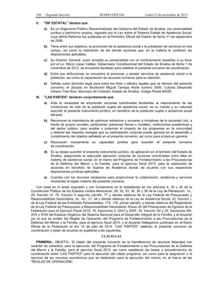 108 (Segunda Sección) DIARIO OFICIAL Lunes 23 de noviembre de 2015
II. "DIF ESTATAL" declara que:
a) Es un Organismo Público Descentralizado del Gobierno del Estado de Sinaloa, con personalidad
jurídica y patrimonio propios, regulado por la Ley sobre el Sistema Estatal de Asistencia Social,
cuya última Reforma fue publicada en el Periódico Oficial del Estado de fecha 11 de septiembre
de 2006.
b) Tiene entre sus objetivos, la promoción de la asistencia social y la prestación de servicios en ese
campo, así como la realización de las demás acciones que, en la materia le confieran las
disposiciones aplicables.
c) Su Director General, quien acredita su personalidad con el nombramiento expedido a su favor
por el Lic. Mario López Valdez, Gobernador Constitucional del Estado de Sinaloa de fecha 1 de
noviembre de 2013, se encuentra facultado para celebrar el presente convenio de coordinación.
d) Entre sus atribuciones se encuentra el promover y prestar servicios de asistencia social a la
población, así como la capacitación de recursos humanos para su atención.
e) Señala como domicilio legal para todos los fines y efectos legales que se deriven del presente
convenio, el ubicado en Boulevard Miguel Tamayo Norte número 3000, Colonia Desarrollo
Urbano Tres Ríos, Municipio de Culiacán, Estado de Sinaloa, Código Postal 80020.
III. "LAS PARTES" declaran conjuntamente que:
a) Ante la necesidad de emprender acciones coordinadas tendientes al mejoramiento de las
condiciones de vida de la población sujeta de asistencia social, es su interés y su voluntad
suscribir el presente instrumento jurídico, en beneficio de la población sujeta a asistencia social
del país.
b) Reconocen la importancia de optimizar esfuerzos y sumarse a iniciativas de la sociedad civil, a
través de grupos sociales, particulares (personas físicas o morales), instituciones académicas y
del sector público, para ampliar y potenciar el impacto de los programas en la comunidad
y obtener las mayores ventajas que su participación conjunta puede generar en el desarrollo y
cumplimiento del objetivo señalado en el presente convenio, así como para el país en general.
c) Reconocen mutuamente su capacidad jurídica para suscribir el presente convenio
de coordinación.
d) Es su deseo suscribir el presente instrumento jurídico, de aplicación en el territorio del Estado de
Sinaloa, asegurando la adecuada ejecución conjunta de acciones coordinadas entre ellas en
materia de asistencia social, en el marco del Programa de Fortalecimiento a las Procuradurías
de la Defensa del Menor y la Familia, para el ejercicio fiscal 2015, para la realización de
acciones en beneficio de Sujetos de Asistencia Social, de acuerdo con sus respectivas
disposiciones jurídicas aplicables.
e) Cuentan con los recursos necesarios para proporcionar la colaboración, asistencia y servicios
inherentes al objeto materia del presente convenio.
Con base en lo antes expuesto y con fundamento en lo establecido en los artículos 4, 25 y 26 de la
Constitución Política de los Estados Unidos Mexicanos; 28, 32, 33, 34, 35 y 36 de la Ley de Planeación; 1o.,
25, fracción VI, 75, fracción II segundo párrafo, 77 y demás relativos de la Ley Federal de Presupuesto y
Responsabilidad Hacendaria; 3o., 4o., 21, 44 y demás relativos de la Ley de Asistencia Social; 22, fracción I,
de la Ley Federal de las Entidades Paraestatales; 175, 178, primer párrafo, y demás relativos del Reglamento
de la Ley Federal de Presupuesto y Responsabilidad Hacendaria; Anexo 24 del Presupuesto de Egresos de la
Federación para el Ejercicio Fiscal 2015; 19, fracciones II, XXVI y XXIX, 24, fracción XII y 25, fracciones XIII,
XVII y XVIII del Estatuto Orgánico del Sistema Nacional para el Desarrollo Integral de la Familia; y el Acuerdo
por el que se emiten las Reglas de Operación del Programa de Fortalecimiento a las Procuradurías de la
Defensa del Menor y la Familia, para el ejercicio fiscal 2015, y el Acuerdo Delegatorio publicado en el Diario
Oficial de la Federación el día 10 de julio de 2014, "LAS PARTES" celebran el presente convenio de
coordinación y están de acuerdo en sujetarse a las siguientes:
CLÁUSULAS
PRIMERA.- OBJETO.- El objeto del presente convenio es la transferencia de recursos federales con
carácter de subsidios, para la ejecución del Programa de Fortalecimiento a las Procuradurías de la Defensa
del Menor y la Familia, para el ejercicio fiscal 2015, así como establecer las bases y procedimientos de
coordinación entre "LAS PARTES" para la ejecución del citado programa, así como para la asignación y el
ejercicio de los recursos económicos que se destinarán para la ejecución del mismo, en el marco de las
"REGLAS DE OPERACIÓN".
 