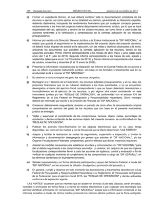 110 (Segunda Sección) DIARIO OFICIAL Lunes 23 de noviembre de 2015
c) Formar un expediente técnico, el cual deberá contener toda la documentación probatoria de los
recursos a ejercer, así como aplicar en su totalidad los mismos, garantizando su liberación expedita,
debiendo destinarlos, incluyendo los rendimientos financieros que por cualquier concepto generen,
exclusivamente a los fines del proyecto materia del presente instrumento jurídico, por lo que se hace
responsable del uso, aplicación y destino de los citados recursos, así como llevar a cabo todas las
acciones tendientes a la verificación y comprobación de la correcta aplicación de los recursos
presupuestarios;
d) Informar por escrito a la Dirección General Jurídica y de Enlace Institucional de "DIF NACIONAL", el
estado que guarda el seguimiento en la implementación del proyecto objeto del presente convenio;
se deberá incluir el grado de avance en la ejecución, con las metas y objetivos alcanzados a la fecha,
anexando los documentos que acrediten la correcta aplicación de los recursos, dentro de los
siguientes periodos: Primer informe correspondiente a los meses de abril, mayo y junio (plazo para
envío del 1 al 11 julio de 2015); Segundo informe correspondiente a los meses de julio, agosto y
septiembre (plazo para envío 1 al 10 octubre de 2015), y Tercer informe correspondiente a los meses
de octubre, noviembre y diciembre (1 al 12 enero de 2016);
e) Presentar la información necesaria para la integración del Informe de Cuenta Pública de los apoyos a
que se refiere el presente instrumento jurídico, con base en los formatos y lineamientos que en su
oportunidad le dé a conocer el "DIF NACIONAL";
f) No destinar a otros conceptos de gasto los recursos otorgados;
g) Reintegrar a la Tesorería de la Federación, los recursos federales presupuestarios, y en su caso, los
productos financieros que no se hubieran destinado a los fines autorizados, o no se encuentren
devengados al cierre del ejercicio fiscal correspondiente o que se hayan detectado desviaciones o
incumplimientos en el ejercicio de los recursos, o por alguna otra causa considerada en este
instrumento jurídico y/o las "REGLAS DE OPERACIÓN", de conformidad con el artículo 176 del
Reglamento de la Ley Federal de Presupuesto y Responsabilidad Hacendaria. Dicho reintegro
deberá ser informado por escrito a la Dirección de Finanzas de "DIF NACIONAL";
h) Conservar debidamente resguardada, durante un periodo de cinco años, la documentación original
comprobatoria del ejercicio del gasto de los recursos que con base en el presente instrumento
jurídico se entregan;
i) Vigilar y supervisar el cumplimiento de los compromisos, tiempos, objeto, metas, porcentajes de
aportación y demás contenido de las acciones objeto del presente convenio, de conformidad con las
"REGLAS DE OPERACIÓN";
j) Publicar los avances físico-financieros en las páginas electrónicas que, en su caso, tenga
disponibles, así como en los medios y con la frecuencia que al efecto determinen "LAS PARTES";
k) Aceptar y facilitar la realización de visitas de seguimiento, supervisión e inspección, y brindar la
información y documentación desagregada por género que soliciten el "DIF NACIONAL", y/o los
Órganos Fiscalizadores Federales competentes, para los efectos que dichas instancias requieran;
l) Adoptar las medidas necesarias para establecer el enlace y comunicación con "DIF NACIONAL" para
dar el debido seguimiento a los compromisos asumidos. Lo anterior, sin perjuicio de que los órganos
fiscalizadores correspondientes lleven a cabo las acciones de vigilancia, control y evaluación a fin de
verificar en cualquier momento el cumplimiento de los compromisos a cargo de "DIF ESTATAL", en
los términos contenidos en el presente convenio;
m) Señalar expresamente y en forma idéntica la participación y apoyo del Gobierno Federal, a través del
"DIF NACIONAL", en las acciones de difusión, divulgación y promoción del proyecto, y
n) En general, cumplir y observar en todo momento las disposiciones y lineamientos descritos en la Ley
Federal de Presupuesto y Responsabilidad Hacendaria y su Reglamento, el Presupuesto de Egresos
de la Federación para el ejercicio fiscal 2015, las "REGLAS DE OPERACIÓN" y demás aplicables
conforme a la legislación vigente.
"LAS PARTES" acuerdan que los informes que se aluden en el inciso d) de esta cláusula, serán enviados,
recibidos o archivados en forma física y a través de medios electrónicos o por cualquier otra tecnología que
permita identificar al firmante. En consecuencia, "DIF NACIONAL" acepta que la información contenida en los
informes enviados a través de dichos medios producirá los mismos efectos jurídicos que la firma autógrafa,
 