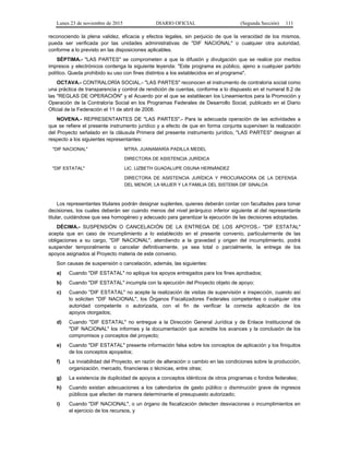 Lunes 23 de noviembre de 2015 DIARIO OFICIAL (Segunda Sección) 111
reconociendo la plena validez, eficacia y efectos legales, sin perjuicio de que la veracidad de los mismos,
pueda ser verificada por las unidades administrativas de "DIF NACIONAL" o cualquier otra autoridad,
conforme a lo previsto en las disposiciones aplicables.
SÉPTIMA.- "LAS PARTES" se comprometen a que la difusión y divulgación que se realice por medios
impresos y electrónicos contenga la siguiente leyenda: "Este programa es público, ajeno a cualquier partido
político. Queda prohibido su uso con fines distintos a los establecidos en el programa".
OCTAVA.- CONTRALORÍA SOCIAL.- "LAS PARTES" reconocen el instrumento de contraloría social como
una práctica de transparencia y control de rendición de cuentas, conforme a lo dispuesto en el numeral 8.2 de
las "REGLAS DE OPERACIÓN" y el Acuerdo por el que se establecen los Lineamientos para la Promoción y
Operación de la Contraloría Social en los Programas Federales de Desarrollo Social, publicado en el Diario
Oficial de la Federación el 11 de abril de 2008.
NOVENA.- REPRESENTANTES DE "LAS PARTES".- Para la adecuada operación de las actividades a
que se refiere el presente instrumento jurídico y a efecto de que en forma conjunta supervisen la realización
del Proyecto señalado en la cláusula Primera del presente instrumento jurídico, "LAS PARTES" designan al
respecto a los siguientes representantes:
"DIF NACIONAL" MTRA. JUANAMARÍA PADILLA MEDEL
DIRECTORA DE ASISTENCIA JURÍDICA
"DIF ESTATAL" LIC. LIZBETH GUADALUPE OSUNA HERNÁNDEZ
DIRECTORA DE ASISTENCIA JURÍDICA Y PROCURADORA DE LA DEFENSA
DEL MENOR, LA MUJER Y LA FAMILIA DEL SISTEMA DIF SINALOA
Los representantes titulares podrán designar suplentes, quienes deberán contar con facultades para tomar
decisiones, los cuales deberán ser cuando menos del nivel jerárquico inferior siguiente al del representante
titular, cuidándose que sea homogéneo y adecuado para garantizar la ejecución de las decisiones adoptadas.
DÉCIMA.- SUSPENSIÓN O CANCELACIÓN DE LA ENTREGA DE LOS APOYOS.- "DIF ESTATAL"
acepta que en caso de incumplimiento a lo establecido en el presente convenio, particularmente de las
obligaciones a su cargo, "DIF NACIONAL", atendiendo a la gravedad y origen del incumplimiento, podrá
suspender temporalmente o cancelar definitivamente, ya sea total o parcialmente, la entrega de los
apoyos asignados al Proyecto materia de este convenio.
Son causas de suspensión o cancelación, además, las siguientes:
a) Cuando "DIF ESTATAL" no aplique los apoyos entregados para los fines aprobados;
b) Cuando "DIF ESTATAL" incumpla con la ejecución del Proyecto objeto de apoyo;
c) Cuando "DIF ESTATAL" no acepte la realización de visitas de supervisión e inspección, cuando así
lo soliciten "DIF NACIONAL", los Órganos Fiscalizadores Federales competentes o cualquier otra
autoridad competente o autorizada, con el fin de verificar la correcta aplicación de los
apoyos otorgados;
d) Cuando "DIF ESTATAL" no entregue a la Dirección General Jurídica y de Enlace Institucional de
"DIF NACIONAL" los informes y la documentación que acredite los avances y la conclusión de los
compromisos y conceptos del proyecto;
e) Cuando "DIF ESTATAL" presente información falsa sobre los conceptos de aplicación y los finiquitos
de los conceptos apoyados;
f) La inviabilidad del Proyecto, en razón de alteración o cambio en las condiciones sobre la producción,
organización, mercado, financieras o técnicas, entre otras;
g) La existencia de duplicidad de apoyos a conceptos idénticos de otros programas o fondos federales;
h) Cuando existan adecuaciones a los calendarios de gasto público o disminución grave de ingresos
públicos que afecten de manera determinante el presupuesto autorizado;
i) Cuando "DIF NACIONAL", o un órgano de fiscalización detecten desviaciones o incumplimientos en
el ejercicio de los recursos, y
 