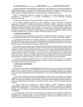 24 (Primera Sección) DIARIO OFICIAL Lunes 23 de noviembre de 2015
El Oligoceno-Mioceno está caracterizado por ignimbritas y tobas riolíticas que cubren discordantemente al
conglomerado polimíctico y a los derrames andesíticos. Descansando sobre el paquete riolítico se tiene una
secuencia volcanoclástica constituida por una alternancia de areniscas y limolitas de la Formación San
Ignacio, donde sus constituyentes provienen de rocas volcánicas y de material ignimbrítico.
Aflora un conglomerado polimíctico, constituido por clastos de las rocas preexistentes, que cubren
parcialmente en discordancia a la secuencia volcanoclástica y a las secuencias volcánicas
descritas anteriormente.
El Cuaternario está constituido por derrames basálticos, depósitos aluviales, lagunares y eólicos.
En el contexto geológico estructural, las rocas Paleozoicas muestran deformación ocasionando
plegamientos anticlinales y sinclinales generalmente con estructuras variadas y cerradas con orientación
general oeste-noroeste y con inclinaciones principalmente al oeste. Las rocas Mesozoicas pueden incluir
sedimentos marinos carbonatados, rocas clásticas, así como parte de la secuencia inferior volcánica de
composición andesítica, el principal sistema de fallas, con rumbos noroeste de 5 grados a 36 grados, queda
formado por un gran número de fallas de carácter regional, su dirección es marcadamente paralela a la línea
de costa. Estas fallas forman a menudo el contacto entre dos tipos distintos de roca.
4. HIDROLOGÍA SUPERFICIAL
El acuífero Río Quelite, clave 2508, se ubica dentro de la Región Hidrológica 10 Sinaloa, y abarca las
cuencas hidrográficas de los ríos Fuerte, Sinaloa, Mocorito, Culiacán, San Lorenzo, Elota, Piaxtla y Quelite.
La extensión total del acuífero se encuentra constituida por la Cuenca Hidrológica del Río Piaxtla-Río
Elota-Río Quelite y las subcuencas de corrientes independientes que descargan en forma directa hacia el mar.
El acuífero Río Quelite queda comprendido en su mayoría por la Subcuenca del Río Quelite y en su porción
oeste se observa un área cubierta por la subcuenca del Río Piaxtla.
El Río Quelite nace en la parte centro entre la división de los municipios de Mazatlán y San Ignacio. Inicia
su recorrido con el nombre de Río Quelite, en sentido noreste-suroeste en un punto situado aguas abajo hacia
el poblado La Sábila, de ahí la corriente interna desvía su curso al sur. Aguas abajo del poblado El Quelite, el
río tiene una dirección al suroeste recibiendo varios afluentes; en la margen izquierda el Arroyo Grande, en la
margen derecha los arroyos La Tasajera y el Tunal, cuya unión se encuentra al norte. A partir de esta
confluencia toma el nombre de Río Quelite, aguas abajo en su margen izquierda recibe aportaciones del
Arroyo Las Chicuras, continuando su trayecto hasta la comunidad El Quemado, con una dirección al suroeste,
hasta descargar en el Golfo de California y cuenta con una longitud de recorrido de 59.5 kilómetros.
El escurrimiento promedio registrado es de 14.3 millones de metros cúbicos al año, en el acuífero
Río Quelite no se localiza infraestructura para riego, los cuerpos de agua que se localizan en el acuífero no
son lo relevantes por lo que no se mencionan.
5. HIDROLOGÍA SUBTERRÁNEA
5.1 El Acuífero
De acuerdo con las condiciones geohidrológicas existentes dentro de la zona, se considera al acuífero Río
Quelite como un acuífero libre, que se localiza dentro de una cuenca hidrológica abierta, donde se puede
apreciar que la circulación del agua en el subsuelo tiene lugar de la Sierra Madre Occidental, que comprende
la zona de recarga y descarga hacia el Golfo de California, con una dirección principal perpendicular a la línea
de costa.
Las evidencias geológicas, geofísicas e hidrogeológicas permiten definir que el acuífero se encuentra
constituido, en su porción superior, por sedimentos aluviales y fluviales de granulometría variada, litorales,
eólicos y lacustres, que constituyen el lecho y llanura de inundación del Río Quelite y la planicie costera, así
como en los conglomerados; cuyo espesor en conjunto es de varios cientos de metros en la porción central de
la planicie.
La unidad inferior está constituida por coladas basálticas, brechas autoclásticas, depósitos
conglomeráticos, oligomícticos, semiconsolidados, andesitas, tobas andesíticas, que presentan permeabilidad
secundaria por fracturamiento, lo cual permite el almacenamiento y la circulación del agua subterránea,
mientras que en la superficie se observan depósitos aluviales, lacustres litorales y eólicos de alta a baja
permeabilidad.
La recarga principal de este acuífero es la producida por la precipitación pluvial, corrientes superficiales, la
infiltración vertical, retornos de riego y el flujo subterráneo; mientras que la descarga se lleva a cabo
principalmente por evapotranspiración, el flujo base de estas corrientes, flujo horizontal subterráneo y el
bombeo de aprovechamientos localizados dentro del acuífero.
 