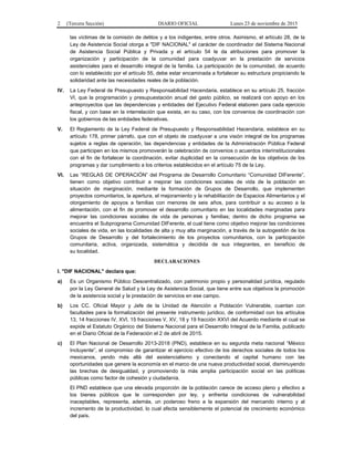 2 (Tercera Sección) DIARIO OFICIAL Lunes 23 de noviembre de 2015
las víctimas de la comisión de delitos y a los indigentes, entre otros. Asimismo, el artículo 28, de la
Ley de Asistencia Social otorga a "DIF NACIONAL" el carácter de coordinador del Sistema Nacional
de Asistencia Social Pública y Privada y el artículo 54 le da atribuciones para promover la
organización y participación de la comunidad para coadyuvar en la prestación de servicios
asistenciales para el desarrollo integral de la familia. La participación de la comunidad, de acuerdo
con lo establecido por el artículo 55, debe estar encaminada a fortalecer su estructura propiciando la
solidaridad ante las necesidades reales de la población.
IV. La Ley Federal de Presupuesto y Responsabilidad Hacendaria, establece en su artículo 25, fracción
VI, que la programación y presupuestación anual del gasto público, se realizará con apoyo en los
anteproyectos que las dependencias y entidades del Ejecutivo Federal elaboren para cada ejercicio
fiscal, y con base en la interrelación que exista, en su caso, con los convenios de coordinación con
los gobiernos de las entidades federativas.
V. El Reglamento de la Ley Federal de Presupuesto y Responsabilidad Hacendaria, establece en su
artículo 178, primer párrafo, que con el objeto de coadyuvar a una visión integral de los programas
sujetos a reglas de operación, las dependencias y entidades de la Administración Pública Federal
que participen en los mismos promoverán la celebración de convenios o acuerdos interinstitucionales
con el fin de fortalecer la coordinación, evitar duplicidad en la consecución de los objetivos de los
programas y dar cumplimiento a los criterios establecidos en el artículo 75 de la Ley.
VI. Las “REGLAS DE OPERACIÓN” del Programa de Desarrollo Comunitario “Comunidad DIFerente”,
tienen como objetivo contribuir a mejorar las condiciones sociales de vida de la población en
situación de marginación, mediante la formación de Grupos de Desarrollo, que implementen
proyectos comunitarios, la apertura, el mejoramiento y la rehabilitación de Espacios Alimentarios y el
otorgamiento de apoyos a familias con menores de seis años, para contribuir a su acceso a la
alimentación, con el fin de promover el desarrollo comunitario en las localidades marginadas para
mejorar las condiciones sociales de vida de personas y familias; dentro de dicho programa se
encuentra el Subprograma Comunidad DIFerente, el cual tiene como objetivo mejorar las condiciones
sociales de vida, en las localidades de alta y muy alta marginación, a través de la autogestión de los
Grupos de Desarrollo y del fortalecimiento de los proyectos comunitarios, con la participación
comunitaria, activa, organizada, sistemática y decidida de sus integrantes, en beneficio de
su localidad.
DECLARACIONES
I. "DIF NACIONAL" declara que:
a) Es un Organismo Público Descentralizado, con patrimonio propio y personalidad jurídica, regulado
por la Ley General de Salud y la Ley de Asistencia Social, que tiene entre sus objetivos la promoción
de la asistencia social y la prestación de servicios en ese campo.
b) Los CC. Oficial Mayor y Jefe de la Unidad de Atención a Población Vulnerable, cuentan con
facultades para la formalización del presente instrumento jurídico, de conformidad con los artículos
13, 14 fracciones IV, XVI, 15 fracciones V, XV, 18 y 19 fracción XXVI del Acuerdo mediante el cual se
expide el Estatuto Orgánico del Sistema Nacional para el Desarrollo Integral de la Familia, publicado
en el Diario Oficial de la Federación el 2 de abril de 2015.
c) El Plan Nacional de Desarrollo 2013-2018 (PND), establece en su segunda meta nacional “México
Incluyente”, el compromiso de garantizar el ejercicio efectivo de los derechos sociales de todos los
mexicanos, yendo más allá del asistencialismo y conectando al capital humano con las
oportunidades que genere la economía en el marco de una nueva productividad social, disminuyendo
las brechas de desigualdad, y promoviendo la más amplia participación social en las políticas
públicas como factor de cohesión y ciudadanía.
El PND establece que una elevada proporción de la población carece de acceso pleno y efectivo a
los bienes públicos que le corresponden por ley, y enfrenta condiciones de vulnerabilidad
inaceptables, representa, además, un poderoso freno a la expansión del mercando interno y al
incremento de la productividad, lo cual afecta sensiblemente el potencial de crecimiento económico
del país.
 