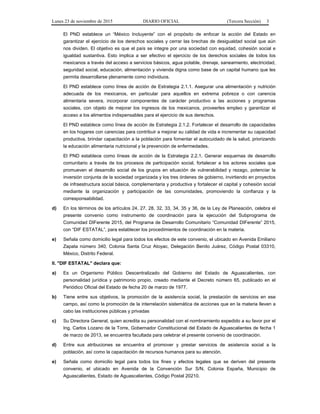 Lunes 23 de noviembre de 2015 DIARIO OFICIAL (Tercera Sección) 3
El PND establece un “México Incluyente” con el propósito de enfocar la acción del Estado en
garantizar el ejercicio de los derechos sociales y cerrar las brechas de desigualdad social que aún
nos dividen. El objetivo es que el país se integre por una sociedad con equidad, cohesión social e
igualdad sustantiva. Esto implica a ser efectivo el ejercicio de los derechos sociales de todos los
mexicanos a través del acceso a servicios básicos, agua potable, drenaje, saneamiento, electricidad,
seguridad social, educación, alimentación y vivienda digna como base de un capital humano que les
permita desarrollarse plenamente como individuos.
El PND establece como línea de acción de Estrategia 2.1.1. Asegurar una alimentación y nutrición
adecuada de los mexicanos, en particular para aquellos en extrema pobreza o con carencia
alimentaria severa, incorporar componentes de carácter productivo a las acciones y programas
sociales, con objeto de mejorar los ingresos de los mexicanos, proveerles empleo y garantizar el
acceso a los alimentos indispensables para el ejercicio de sus derechos.
El PND establece como línea de acción de Estrategia 2.1.2. Fortalecer el desarrollo de capacidades
en los hogares con carencias para contribuir a mejorar su calidad de vida e incrementar su capacidad
productiva, brindar capacitación a la población para fomentar el autocuidado de la salud, priorizando
la educación alimentaria nutricional y la prevención de enfermedades.
El PND establece como líneas de acción de la Estrategia 2.2.1. Generar esquemas de desarrollo
comunitario a través de los procesos de participación social, fortalecer a los actores sociales que
promueven el desarrollo social de los grupos en situación de vulnerabilidad y rezago, potenciar la
inversión conjunta de la sociedad organizada y los tres órdenes de gobierno, invirtiendo en proyectos
de infraestructura social básica, complementaria y productiva y fortalecer el capital y cohesión social
mediante la organización y participación de las comunidades, promoviendo la confianza y la
corresponsabilidad.
d) En los términos de los artículos 24, 27, 28, 32, 33, 34, 35 y 36, de la Ley de Planeación, celebra el
presente convenio como instrumento de coordinación para la ejecución del Subprograma de
Comunidad DIFerente 2015, del Programa de Desarrollo Comunitario “Comunidad DIFerente” 2015,
con “DIF ESTATAL”, para establecer los procedimientos de coordinación en la materia.
e) Señala como domicilio legal para todos los efectos de este convenio, el ubicado en Avenida Emiliano
Zapata número 340, Colonia Santa Cruz Atoyac, Delegación Benito Juárez, Código Postal 03310,
México, Distrito Federal.
II. "DIF ESTATAL" declara que:
a) Es un Organismo Público Descentralizado del Gobierno del Estado de Aguascalientes, con
personalidad jurídica y patrimonio propio, creado mediante el Decreto número 65, publicado en el
Periódico Oficial del Estado de fecha 20 de marzo de 1977.
b) Tiene entre sus objetivos, la promoción de la asistencia social, la prestación de servicios en ese
campo, así como la promoción de la interrelación sistemática de acciones que en la materia lleven a
cabo las instituciones públicas y privadas
c) Su Directora General, quien acredita su personalidad con el nombramiento expedido a su favor por el
Ing. Carlos Lozano de la Torre, Gobernador Constitucional del Estado de Aguascalientes de fecha 1
de marzo de 2013, se encuentra facultada para celebrar el presente convenio de coordinación.
d) Entre sus atribuciones se encuentra el promover y prestar servicios de asistencia social a la
población, así como la capacitación de recursos humanos para su atención.
e) Señala como domicilio legal para todos los fines y efectos legales que se deriven del presente
convenio, el ubicado en Avenida de la Convención Sur S/N, Colonia España, Municipio de
Aguascalientes, Estado de Aguascalientes, Código Postal 20210.
 