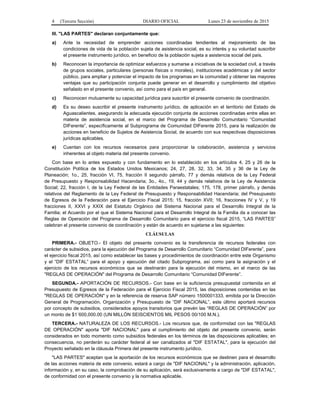 4 (Tercera Sección) DIARIO OFICIAL Lunes 23 de noviembre de 2015
III. "LAS PARTES" declaran conjuntamente que:
a) Ante la necesidad de emprender acciones coordinadas tendientes al mejoramiento de las
condiciones de vida de la población sujeta de asistencia social, es su interés y su voluntad suscribir
el presente instrumento jurídico, en beneficio de la población sujeta a asistencia social del país.
b) Reconocen la importancia de optimizar esfuerzos y sumarse a iniciativas de la sociedad civil, a través
de grupos sociales, particulares (personas físicas o morales), instituciones académicas y del sector
público, para ampliar y potenciar el impacto de los programas en la comunidad y obtener las mayores
ventajas que su participación conjunta puede generar en el desarrollo y cumplimiento del objetivo
señalado en el presente convenio, así como para el país en general.
c) Reconocen mutuamente su capacidad jurídica para suscribir el presente convenio de coordinación.
d) Es su deseo suscribir el presente instrumento jurídico, de aplicación en el territorio del Estado de
Aguascalientes, asegurando la adecuada ejecución conjunta de acciones coordinadas entre ellas en
materia de asistencia social, en el marco del Programa de Desarrollo Comunitario “Comunidad
DIFerente”, específicamente al Subprograma de Comunidad DIFerente 2015, para la realización de
acciones en beneficio de Sujetos de Asistencia Social, de acuerdo con sus respectivas disposiciones
jurídicas aplicables.
e) Cuentan con los recursos necesarios para proporcionar la colaboración, asistencia y servicios
inherentes al objeto materia del presente convenio.
Con base en lo antes expuesto y con fundamento en lo establecido en los artículos 4, 25 y 26 de la
Constitución Política de los Estados Unidos Mexicanos; 24, 27, 28, 32, 33, 34, 35 y 36 de la Ley de
Planeación; 1o., 25, fracción VI, 75, fracción II segundo párrafo, 77 y demás relativos de la Ley Federal
de Presupuesto y Responsabilidad Hacendaria; 3o., 4o., 19, 44 y demás relativos de la Ley de Asistencia
Social; 22, fracción I, de la Ley Federal de las Entidades Paraestatales; 175, 178, primer párrafo, y demás
relativos del Reglamento de la Ley Federal de Presupuesto y Responsabilidad Hacendaria; del Presupuesto
de Egresos de la Federación para el Ejercicio Fiscal 2015; 15, fracción XVII; 16, fracciones IV y V, y 19
fracciones II, XXVI y XXIX del Estatuto Orgánico del Sistema Nacional para el Desarrollo Integral de la
Familia; el Acuerdo por el que el Sistema Nacional para el Desarrollo Integral de la Familia da a conocer las
Reglas de Operación del Programa de Desarrollo Comunitario para el ejercicio fiscal 2015, “LAS PARTES”
celebran el presente convenio de coordinación y están de acuerdo en sujetarse a las siguientes:
CLÁUSULAS
PRIMERA.- OBJETO.- El objeto del presente convenio es la transferencia de recursos federales con
carácter de subsidios, para la ejecución del Programa de Desarrollo Comunitario “Comunidad DIFerente”, para
el ejercicio fiscal 2015, así como establecer las bases y procedimientos de coordinación entre este Organismo
y el “DIF ESTATAL” para el apoyo y ejecución del citado Subprograma, así como para la asignación y el
ejercicio de los recursos económicos que se destinarán para la ejecución del mismo, en el marco de las
"REGLAS DE OPERACIÓN" del Programa de Desarrollo Comunitario “Comunidad DIFerente”.
SEGUNDA.- APORTACIÓN DE RECURSOS.- Con base en la suficiencia presupuestal contenida en el
Presupuesto de Egresos de la Federación para el Ejercicio Fiscal 2015, las disposiciones contenidas en las
"REGLAS DE OPERACIÓN" y en la referencia de reserva SAP número 1500001333, emitida por la Dirección
General de Programación, Organización y Presupuesto de “DIF NACIONAL”, este último aportará recursos
por concepto de subsidios, considerados apoyos transitorios que prevén las “REGLAS DE OPERACIÓN” por
un monto de $1´600,000.00 (UN MILLÓN SEISCIENTOS MIL PESOS 00/100 M.N.).
TERCERA.- NATURALEZA DE LOS RECURSOS.- Los recursos que, de conformidad con las "REGLAS
DE OPERACIÓN" aporta "DIF NACIONAL" para el cumplimiento del objeto del presente convenio, serán
considerados en todo momento como subsidios federales en los términos de las disposiciones aplicables; en
consecuencia, no perderán su carácter federal al ser canalizados al "DIF ESTATAL", para la ejecución del
Proyecto señalado en la cláusula Primera del presente instrumento jurídico.
"LAS PARTES" aceptan que la aportación de los recursos económicos que se destinen para el desarrollo
de las acciones materia de este convenio, estará a cargo de "DIF NACIONAL" y la administración, aplicación,
información y, en su caso, la comprobación de su aplicación, será exclusivamente a cargo de "DIF ESTATAL",
de conformidad con el presente convenio y la normativa aplicable.
 
