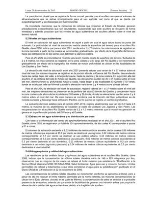 Lunes 23 de noviembre de 2015 DIARIO OFICIAL (Primera Sección) 25
La precipitación pluvial que se registra de forma normal, permite que el acuífero recupere el volumen de
almacenamiento que se extrae principalmente para el uso agrícola, así como el que se pierde por
evapotranspiración y las descargas por flujo horizontal.
Es importante mencionar que la incidencia de ciclones que impactan el Estado de Sinaloa, generan
precipitaciones extraordinarias que son abundantes, ocasionando que este acuífero se recupere de forma
inmediata y además propician que los niveles de agua subterránea del acuífero afloren sobre el nivel del
terreno natural.
5.2 Niveles del agua subterránea
El nivel de saturación del agua subterránea es aquel a partir del cual el agua satura todos los poros del
subsuelo. La profundidad al nivel de saturación medida desde la superficie del terreno para el acuífero Río
Quelite, clave 2508, indica que para el año 2001, oscila entre 1 y 7.5 metros, los más someros se registran en
la zona suroeste a partir de los cuales se incrementan gradualmente, por efecto de la topografía del terreno,
hacia las estribaciones de las sierras que delimitan la planicie costera.
Para el año 2012 la profundidad al nivel de saturación medida desde la superficie del terreno, fluctuaba de
2 a 8 metros, los más someros se registran en la zona costera y a lo largo del Río Quelite y se incrementan
gradualmente por efecto de la topografía, los niveles de mayor profundidad se ubican en las localidades de
Los Zapotes y San Pedro.
La elevación del nivel de saturación en el año 2001 presenta valores que varían de 1 a 37 metros sobre el
nivel del mar, los valores mayores se registran en la porción alta de la Cuenca del Río Quelite, descendiendo
hacia las partes bajas del valle, a lo largo del cauce, hasta la planicie y la zona costera. En la porción alta del
acuífero en la periferia del Ejido El Amole del Quelite, las elevaciones oscilan de 36 y 37 metros sobre el nivel
del mar, disminuyendo su profundidad hacia la costa, hasta llegar a las localidades El Quelele y El Verde,
donde se localiza el valle de Mármol y donde la elevación varía entre 2 y 4 metros sobre el nivel del mar.
Para el año 2012 la elevación del nivel de saturación, registró valores de 1 a 37 metros sobre el nivel del
mar, las mayores elevaciones se presentan en la periferia del ejido El Amole del Quelite, y descienden hacia
la zona costera a la altura de las localidades El Quelele y El Amole, donde las elevaciones oscilan entre 2 y 4
metros sobre el nivel del mar. De esta manera se corrobora que la dirección del flujo subterráneo es de
noreste-suroeste y descarga hacia el Océano Pacifico, por lo que no se registra un cambio significativo.
La evolución del nivel estático para el periodo 2001-2012, registra abatimientos que van de 0.2 hasta 2.5
metros, la mayoría de los abatimientos se localizan al oeste del poblado Los Zapotes y San Pedro. Las
recuperaciones en el acuífero Río Quelite varían de 0.2 a 1.0 metro; mientras que la mayor recuperación se
genera en la periferia del poblado del El Verde y el Quelele.
5.3 Extracción del agua subterránea y su distribución por usos
Con base a la información del censo de aprovechamientos realizado en el año 2001, en el acuífero Río
Quelite, clave 2508, se registraron un total de 124 aprovechamientos, de los cuales 43 corresponden a pozos
y 81 a norias.
El volumen de extracción asciende a 8.03 millones de metros cúbicos anuales, de los cuales 6.89 millones
de metros cúbicos que equivale al 85.8 por ciento se destina al uso agrícola, 0.62 millones de metros cúbicos
correspondiente al 7.7 por ciento se destinan al uso público urbano, 0.44 millones de metros cúbicos
correspondientes al 5.5 por ciento destinado al uso pecuario, 0.02 millones de metros cúbicos equivalentes al
0.3 por ciento destinado al uso doméstico, 0.02 millones de metros cúbicos equivalente al 0.2 por ciento
destinado a uso mixto (agrícola y pecuario) y 0.04 millones de metros cúbicos equivalentes al 0.5 por ciento
destinados al uso industrial.
5.4 Hidrogeoquímica y calidad del agua subterránea
Los resultados de los análisis físicos y químicos del agua subterránea en el acuífero Río Quelite, clave
2508, indican que la concentración de sólidos totales disueltos varía de 149 a 903 miligramos por litro,
observando que en ninguno de los casos se rebasa el límite máximo que establece la “Modificación a la
Norma Oficial Mexicana NOM-127-SSA1-1994, Salud Ambiental. Agua para uso y consumo humano. Límites
permisibles de calidad y tratamientos a que debe someterse el agua para su potabilización”, publicado en el
Diario Oficial de la Federación el 22 de noviembre de 2000.
Las concentraciones de sólidos totales disueltos se incrementan conforme se aproxima al litoral, pero a
pesar de ello no rebasan el límite máximo permisible por la norma referida; las mayores concentraciones se
ubican en el Ejido Llanitos, ubicado en el Valle de Mármol, la concentración de sales se atribuye a la probable
presencia de evaporitas, además de que existe la factibilidad de generar una intrusión salina que propicie la
alteración de la calidad del agua subterránea, debido a la fragilidad del acuífero.
 