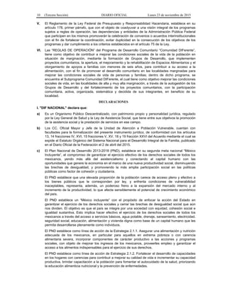 10 (Tercera Sección) DIARIO OFICIAL Lunes 23 de noviembre de 2015
V. El Reglamento de la Ley Federal de Presupuesto y Responsabilidad Hacendaria, establece en su
artículo 178, primer párrafo, que con el objeto de coadyuvar a una visión integral de los programas
sujetos a reglas de operación, las dependencias y entidades de la Administración Pública Federal
que participen en los mismos promoverán la celebración de convenios o acuerdos interinstitucionales
con el fin de fortalecer la coordinación, evitar duplicidad en la consecución de los objetivos de los
programas y dar cumplimiento a los criterios establecidos en el artículo 75 de la Ley.
VI. Las “REGLAS DE OPERACIÓN” del Programa de Desarrollo Comunitario “Comunidad DIFerente”,
tiene como objetivo de contribuir a mejorar las condiciones sociales de la vida de la población en
situación de marginación, mediante la formación de Grupos de Desarrollo, que implementen
proyectos comunitarios, la apertura, el mejoramiento y la rehabilitación de Espacios Alimentarios y el
otorgamiento de apoyos a familias con menores de seis años, para contribuir a su acceso a la
alimentación, con el fin de promover el desarrollo comunitario en las localidades marginadas para
mejorar las condiciones sociales de vida de personas y familias; dentro de dicho programa, se
encuentra el Subprograma Comunidad DIFerente, el cual tiene como objetivo mejorar las condiciones
sociales de vida, en las localidades de alta y muy alta marginación, a través de la autogestión de los
Grupos de Desarrollo y del fortalecimiento de los proyectos comunitarios, con la participación
comunitaria, activa, organizada, sistemática y decidida de sus integrantes, en beneficio de su
localidad.
DECLARACIONES
I. "DIF NACIONAL" declara que:
a) Es un Organismo Público Descentralizado, con patrimonio propio y personalidad jurídica, regulado
por la Ley General de Salud y la Ley de Asistencia Social, que tiene entre sus objetivos la promoción
de la asistencia social y la prestación de servicios en ese campo.
b) Los CC. Oficial Mayor y Jefe de la Unidad de Atención a Población Vulnerable, cuentan con
facultades para la formalización del presente instrumento jurídico, de conformidad con los artículos
13, 14 fracciones IV, XVI, 15 fracciones V, XV, 18 y 19 fracción XXVI del Acuerdo mediante el cual se
expide el Estatuto Orgánico del Sistema Nacional para el Desarrollo Integral de la Familia, publicado
en el Diario Oficial de la Federación el 2 de abril del 2015.
c) El Plan Nacional de Desarrollo 2013-2018 (PND), establece en su segunda meta nacional “México
Incluyente”, el compromiso de garantizar el ejercicio efectivo de los derechos sociales de todos los
mexicanos, yendo más allá del asistencialismo y conectando al capital humano con las
oportunidades que genere la economía en el marco de una nueva productividad social, disminuyendo
las brechas de desigualdad, y promoviendo la más amplia participación social en las políticas
públicas como factor de cohesión y ciudadanía.
El PND establece que una elevada proporción de la población carece de acceso pleno y efectivo a
los bienes públicos que le corresponden por ley, y enfrenta condiciones de vulnerabilidad
inaceptables, representa, además, un poderoso freno a la expansión del mercado interno y al
incremento de la productividad, lo que afecta sensiblemente el potencial de crecimiento económico
del país.
El PND establece un “México incluyente” con el propósito de enfocar la acción del Estado en
garantizar el ejercicio de los derechos sociales y cerrar las brechas de desigualdad social que aún
nos dividen. El objetivo es que el país se integre por una sociedad con equidad, cohesión social e
igualdad sustantiva. Esto implica hacer efectivo el ejercicio de los derechos sociales de todos los
mexicanos a través del acceso a servicios básicos, agua potable, drenaje, saneamiento, electricidad,
seguridad social, educación, aliment