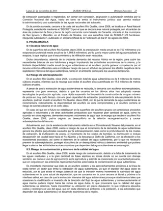 Lunes 23 de noviembre de 2015 DIARIO OFICIAL (Primera Sección) 27
de extracción autorizados o registrados, sin contar con concesión, asignación o autorización emitidos por la
Comisión Nacional del Agua, hasta en tanto se emita el instrumento jurídico que permita realizar
la administración y uso sustentable de las aguas nacionales del subsuelo.
En la porción suroeste, cercana a la costa del acuífero Río Quelite, clave 2508, se localiza un Área Natural
Protegida, establecida mediante el “DECRETO por el que se declara área natural protegida, con el carácter de
área de protección de flora y fauna, la región conocida como Meseta de Cacaxtla, ubicada en los municipios
de San Ignacio y Mazatlán, en el Estado de Sinaloa, con una superficie total de 50,862-31-25 hectáreas.
(Segunda publicación)”, publicado en el Diario Oficial de la Federación el día 01 de agosto de 2003.
8. PROBLEMÁTICA
8.1 Escasez natural de agua
En la superficie del acuífero Río Quelite, clave 2508, la precipitación media anual es de 750 milímetros y la
evaporación potencial media anual es de 1,569.9 milímetros, por lo que la mayor parte del agua precipitada se
evapora, lo que implica que el escurrimiento y la infiltración sean reducidos.
Dicha circunstancia, además de la creciente demanda del recurso hídrico en la región, para cubrir las
necesidades básicas de sus habitantes y seguir impulsando las actividades económicas de la misma, y la
limitada disponibilidad media anual de agua subterránea en el acuífero, podría generar competencia por el
recurso entre los diferentes usos e implica el riesgo de que en el futuro se generen los efectos negativos de la
explotación intensiva del agua subterránea, tanto en el ambiente como para los usuarios del recurso.
8.2 Riesgo de sobreexplotación
En el acuífero Río Quelite, clave 2508, la extracción total de agua subterránea es de 8 millones de metros
cúbicos anuales, mientras que la recarga que recibe el acuífero está cuantificada en 17.9 millones de metros
cúbicos anuales.
A pesar de que la extracción de agua subterránea es reducida, la cercanía con acuíferos sobreexplotados,
representa una gran amenaza, debido a que los usuarios en los últimos años han adoptado nuevas
tecnologías de producción agrícola, cuya rápida expansión ha favorecido la construcción de un gran número
de pozos en muy corto tiempo, con una gran capacidad de extracción, propiciando la sobreexplotación de los
acuíferos, podrían invadir el acuífero Río Quelite, clave 2508, con lo que la demanda de agua subterránea se
incrementaría notoriamente, la disponibilidad del acuífero se vería comprometida y el acuífero correría el
riesgo de sobreexplotarse en el corto plazo.
En caso de que en el futuro se establezcan en la superficie del acuífero grupos con ambiciosos proyectos
agrícolas o industriales y de otras actividades productivas que requieran gran cantidad de agua, como ha
ocurrido en otras regiones, demanden mayores volúmenes de agua que la recarga que recibe el acuífero Río
Quelite, clave 2508, podría originar un desequilibrio en la relación recarga-extracción y causar
sobreexplotación del recurso.
Actualmente, aun con la existencia del instrumento referido en el Considerando Noveno del presente, en el
acuífero Río Quelite, clave 2508, existe el riesgo de que el incremento de la demanda de agua subterránea
genere los efectos perjudiciales causados por la sobreexplotación, tales como la profundización de los niveles
de extracción, la inutilización de pozos, el incremento de los costos de bombeo, la disminución e incluso
desaparición del caudal base hacia el Río Quelite, y la descarga al Golfo de California, con la afectación a los
ecosistemas asociados, así como el deterioro de la calidad del agua subterránea, por lo que es necesario
prevenir la sobreexplotación, proteger al acuífero de un desequilibrio hídrico y deterioro ambiental que pudiera
llegar a afectar las actividades socioeconómicas que dependen del agua subterránea en esta región.
8.3. Riesgo de contaminación y deterioro de la calidad del agua
En el acuífero Río Quelite, clave 2508, existe riesgo de contaminación, debido a la falta de tratamiento de
las aguas residuales y a la gran cantidad de fosas sépticas en zonas donde no se cuenta con drenaje
sanitario, así como el uso de agroquímicos en la agricultura y además la ocasionada por la actividad pecuaria,
que en conjunto con las anteriores representan fuentes potenciales de contaminación al agua subterránea.
Es importante mencionar que éste es un acuífero costero y los aprovechamientos próximos a la línea de
costa tienen un factor que limita la extracción de agua subterránea, ya que el espesor del agua dulce es
reducido, por lo que existe el riesgo potencial de que la intrusión marina incremente la salinidad del agua
subterránea en la zona actual de explotación, que se concentra en la zona cercana al litoral y próxima a la
interfase salina, en caso de que la extracción intensiva del agua subterránea provoque abatimientos tales que
ocasionen la modificación e inversión de la dirección del flujo de agua subterránea, y consecuentemente el
agua marina pudiera migrar hacia las zonas de agua dulce, lo que provocaría que la calidad del agua
subterránea se deteriore, hasta imposibilitar su utilización sin previa desalación; lo que implicaría elevados
costos y restringiría el uso del agua, que sin duda afectaría al ambiente, a la población, a las actividades que
dependen del agua subterránea y el desarrollo económico de la región.
 