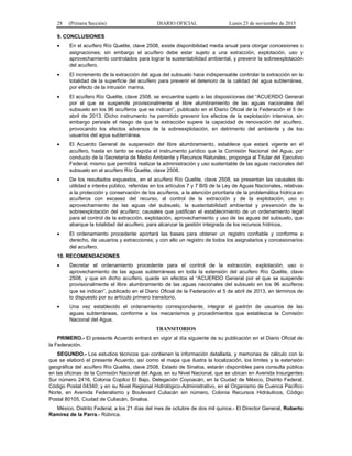 28 (Primera Sección) DIARIO OFICIAL Lunes 23 de noviembre de 2015
9. CONCLUSIONES
• En el acuífero Río Quelite, clave 2508, existe disponibilidad media anual para otorgar concesiones o
asignaciones; sin embargo el acuífero debe estar sujeto a una extracción, explotación, uso y
aprovechamiento controlados para lograr la sustentabilidad ambiental, y prevenir la sobreexplotación
del acuífero.
• El incremento de la extracción del agua del subsuelo hace indispensable controlar la extracción en la
totalidad de la superficie del acuífero para prevenir el deterioro de la calidad del agua subterránea,
por efecto de la intrusión marina.
• El acuífero Río Quelite, clave 2508, se encuentra sujeto a las disposiciones del “ACUERDO General
por el que se suspende provisionalmente el libre alumbramiento de las aguas nacionales del
subsuelo en los 96 acuíferos que se indican”, publicado en el Diario Oficial de la Federación el 5 de
abril de 2013. Dicho instrumento ha permitido prevenir los efectos de la explotación intensiva, sin
embargo persiste el riesgo de que la extracción supere la capacidad de renovación del acuífero,
provocando los efectos adversos de la sobreexplotación, en detrimento del ambiente y de los
usuarios del agua subterránea.
• El Acuerdo General de suspensión del libre alumbramiento, establece que estará vigente en el
acuífero, hasta en tanto se expida el instrumento jurídico que la Comisión Nacional del Agua, por
conducto de la Secretaría de Medio Ambiente y Recursos Naturales, proponga al Titular del Ejecutivo
Federal, mismo que permitirá realizar la administración y uso sustentable de las aguas nacionales del
subsuelo en el acuífero Río Quelite, clave 2508.
• De los resultados expuestos, en el acuífero Río Quelite, clave 2508, se presentan las causales de
utilidad e interés público, referidas en los artículos 7 y 7 BIS de la Ley de Aguas Nacionales, relativas
a la protección y conservación de los acuíferos, a la atención prioritaria de la problemática hídrica en
acuíferos con escasez del recurso, al control de la extracción y de la explotación, uso o
aprovechamiento de las aguas del subsuelo, la sustentabilidad ambiental y prevención de la
sobreexplotación del acuífero; causales que justifican el establecimiento de un ordenamiento legal
para el control de la extracción, explotación, aprovechamiento y uso de las aguas del subsuelo, que
abarque la totalidad del acuífero, para alcanzar la gestión integrada de los recursos hídricos.
• El ordenamiento procedente aportará las bases para obtener un registro confiable y conforme a
derecho, de usuarios y extracciones; y con ello un registro de todos los asignatarios y concesionarios
del acuífero.
10. RECOMENDACIONES
• Decretar el ordenamiento procedente para el control de la extracción, explotación, uso o
aprovechamiento de las aguas subterráneas en toda la extensión del acuífero Río Quelite, clave
2508, y que en dicho acuífero, quede sin efectos el “ACUERDO General por el que se suspende
provisionalmente el libre alumbramiento de las aguas nacionales del subsuelo en los 96 acuíferos
que se indican”, publicado en el Diario Oficial de la Federación el 5 de abril de 2013, en términos de
lo dispuesto por su artículo primero transitorio.
• Una vez establecido el ordenamiento correspondiente, integrar el padrón de usuarios de las
aguas subterráneas, conforme a los mecanismos y procedimientos que establezca la Comisión
Nacional del Agua.
TRANSITORIOS
PRIMERO.- El presente Acuerdo entrará en vigor al día siguiente de su publicación en el Diario Oficial de
la Federación.
SEGUNDO.- Los estudios técnicos que contienen la información detallada, y memorias de cálculo con la
que se elaboró el presente Acuerdo, así como el mapa que ilustra la localización, los límites y la extensión
geográfica del acuífero Río Quelite, clave 2508, Estado de Sinaloa, estarán disponibles para consulta pública
en las oficinas de la Comisión Nacional del Agua, en su Nivel Nacional, que se ubican en Avenida Insurgentes
Sur número 2416, Colonia Copilco El Bajo, Delegación Coyoacán, en la Ciudad de México, Distrito Federal,
Código Postal 04340; y en su Nivel Regional Hidrológico-Administrativo, en el Organismo de Cuenca Pacífico
Norte, en Avenida Federalismo y Boulevard Culiacán sin número, Colonia Recursos Hidráulicos, Código
Postal 80105, Ciudad de Culiacán, Sinaloa.
México, Distrito Federal, a los 21 días del mes de octubre de dos mil quince.- El Director General, Roberto
Ramírez de la Parra.- Rúbrica.
 