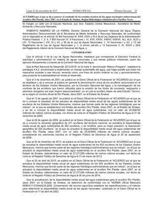 Lunes 23 de noviembre de 2015 DIARIO OFICIAL (Primera Sección) 29
ACUERDO por el que se da a conocer el resultado de los estudios técnicos de las aguas nacionales subterráneas del
Acuífero Río Piaxtla, clave 2507, en el Estado de Sinaloa, Región Hidrológico-Administrativa Pacífico Norte.
Al margen un sello con el Escudo Nacional, que dice: Estados Unidos Mexicanos.- Secretaría de Medio
Ambiente y Recursos Naturales.
ROBERTO RAMÍREZ DE LA PARRA, Director General de la Comisión Nacional del Agua, Órgano
Administrativo Desconcentrado de la Secretaría de Medio Ambiente y Recursos Naturales, de conformidad
con lo dispuesto en el artículo 32 Bis fracciones III, XXIII, XXIV y XLII de la Ley Orgánica de la Administración
Pública Federal; 1, 2, 4, 7 BIS fracción IV, 9 fracciones I, VI, XVII, XXXV, XXXVI, XXXVII, XLI, XLV, XLVI y
LIV, 12 fracciones I, VIII, XI y XII, y 38 de la Ley de Aguas Nacionales; 1, 14 fracciones I y XV, y 73 del
Reglamento de la Ley de Aguas Nacionales y, 1, 8 primer párrafo y 13 fracciones II, XI, XXVII y XXX
del Reglamento Interior de la Comisión Nacional del Agua, y
CONSIDERANDO
Que el artículo 4 de la Ley de Aguas Nacionales, establece que corresponde al Ejecutivo Federal la
autoridad y administración en materia de aguas nacionales y sus bienes públicos inherentes, quien las
ejercerá directamente o a través de la Comisión Nacional del Agua;
Que el Plan Nacional de Desarrollo 2013-2018, en la meta 4, denominada “México Próspero”, establece la
estrategia 4.4.2, encaminada a implementar un manejo sustentable del agua, que haga posible que todos los
mexicanos accedan a ese recurso, teniendo como una línea de acción ordenar su uso y aprovechamiento,
para propiciar la sustentabilidad sin limitar el desarrollo;
Que el 5 de diciembre de 2001, se publicó en el Diario Oficial de la Federación el “ACUERDO por el que
se establece y da a conocer al público en general la denominación única de los acuíferos reconocidos en el
territorio de los Estados Unidos Mexicanos, por la Comisión Nacional del Agua, y la homologación de los
nombres de los acuíferos que fueron utilizados para la emisión de los títulos de concesión, asignación o
permisos otorgados por este órgano desconcentrado”, en el cual al acuífero objeto de este Estudio Técnico,
se le asignó el nombre oficial de Río Piaxtla, clave 2507, en el Estado de Sinaloa;
Que el 13 de agosto de 2007, se publicó en el Diario Oficial de la Federación el “ACUERDO por el que se
da a conocer el resultado de los estudios de disponibilidad media anual de las aguas subterráneas de 50
acuíferos de los Estados Unidos Mexicanos, mismos que forman parte de las regiones hidrológicas que se
indican”, en el que se establecieron los límites del acuífero Río Piaxtla, clave 2507, en el Estado de Sinaloa,
y se dio a conocer la disponibilidad media anual de agua subterránea, con un valor de 24.958792
millones de metros cúbicos anuales, con fecha de corte en el Registro Público de Derechos de Agua al 31 de
diciembre de 2005;
Que el 28 de agosto de 2009, se publicó en el Diario Oficial de la Federación el “ACUERDO por el que se
da a conocer la ubicación geográfica de 371 acuíferos del territorio nacional, se actualiza la disponibilidad
media anual de agua subterránea de 282 acuíferos, y se modifica, para su mejor precisión, la descripción
geográfica de 202 acuíferos”, en el que se actualizó la disponibilidad media anual del agua subterránea del
acuífero Río Piaxtla, clave 2507, con un valor de 25.023655 millones de metros cúbicos anuales,
considerando los volúmenes inscritos en el Registro Público de Derechos de Agua al 30 de septiembre
de 2008;
Que el 20 de diciembre de 2013, se publicó en el Diario Oficial de la Federación el “ACUERDO por el que
se actualiza la disponibilidad media anual de agua subterránea de los 653 acuíferos de los Estados Unidos
Mexicanos, mismos que forman parte de las regiones hidrológico-administrativas que se indican”, en el que se
actualizó la disponibilidad media anual de agua subterránea en el acuífero Río Piaxtla, clave 2507, en el
Estado de Sinaloa, obteniéndose un valor de 27.271295 millones de metros cúbicos anuales, con fecha de
corte en el Registro Público de Derechos de Agua al 31 de marzo de 2013;
Que el 20 de abril de 2015, se publicó en el Diario Oficial de la Federación el “ACUERDO por el que se
actualiza la disponibilidad media anual de agua subterránea de los 653 acuíferos de los Estados Unidos
Mexicanos, mismos que forman parte de las regiones hidrológico-administrativas que se indican”, en el que se
actualizó la disponibilidad media anual de agua subterránea en el acuífero Río Piaxtla, clave 2507, en el
Estado de Sinaloa, obteniéndose un valor de 27.271295 millones de metros cúbicos anuales, con fecha de
corte en el Registro Público de Derechos de Agua al 30 de junio de 2014;
Que la actualización de la disponibilidad media anual del agua subterránea para el acuífero Río Piaxtla,
clave 2507, en el Estado de Sinaloa, se determinó de conformidad con la “NORMA Oficial Mexicana
NOM-011-CONAGUA-2000, Conservación del recurso agua-Que establece las especificaciones y el método
para determinar la disponibilidad media anual de las aguas nacionales”, publicada en el Diario Oficial de la
Federación el 17 de abril de 2002;
 
