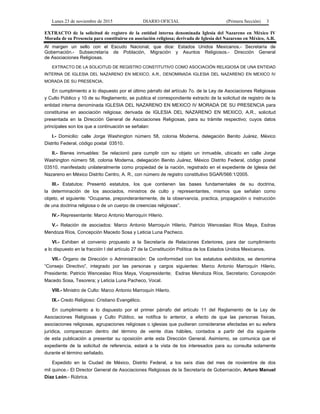 Lunes 23 de noviembre de 2015 DIARIO OFICIAL (Primera Sección) 3
EXTRACTO de la solicitud de registro de la entidad interna denominada Iglesia del Nazareno en México IV
Morada de su Presencia para constituirse en asociación religiosa; derivada de Iglesia del Nazareno en México, A.R.
Al margen un sello con el Escudo Nacional, que dice: Estados Unidos Mexicanos.- Secretaría de
Gobernación.- Subsecretaría de Población, Migración y Asuntos Religiosos.- Dirección General
de Asociaciones Religiosas.
EXTRACTO DE LA SOLICITUD DE REGISTRO CONSTITUTIVO COMO ASOCIACIÓN RELIGIOSA DE UNA ENTIDAD
INTERNA DE IGLESIA DEL NAZARENO EN MEXICO, A.R., DENOMINADA IGLESIA DEL NAZARENO EN MEXICO IV
MORADA DE SU PRESENCIA.
En cumplimiento a lo dispuesto por el último párrafo del artículo 7o. de la Ley de Asociaciones Religiosas
y Culto Público y 10 de su Reglamento, se publica el correspondiente extracto de la solicitud de registro de la
entidad interna denominada IGLESIA DEL NAZARENO EN MEXICO IV MORADA DE SU PRESENCIA para
constituirse en asociación religiosa; derivada de IGLESIA DEL NAZARENO EN MEXICO, A.R., solicitud
presentada en la Dirección General de Asociaciones Religiosas, para su trámite respectivo; cuyos datos
principales son los que a continuación se señalan:
I.- Domicilio: calle Jorge Washington número 58, colonia Moderna, delegación Benito Juárez, México
Distrito Federal, código postal 03510.
II.- Bienes inmuebles: Se relacionó para cumplir con su objeto un inmueble, ubicado en calle Jorge
Washington número 58, colonia Moderna, delegación Benito Juárez, México Distrito Federal, código postal
03510, manifestado unilateralmente como propiedad de la nación, registrado en el expediente de Iglesia del
Nazareno en México Distrito Centro, A. R., con número de registro constitutivo SGAR/566:1/2005.
III.- Estatutos: Presentó estatutos, los que contienen las bases fundamentales de su doctrina,
la determinación de los asociados, ministros de culto y representantes, mismos que señalan como
objeto, el siguiente: “Ocuparse, preponderantemente, de la observancia, practica, propagación o instrucción
de una doctrina religiosa o de un cuerpo de creencias religiosas”.
IV.- Representante: Marco Antonio Marroquín Hilerio.
V.- Relación de asociados: Marco Antonio Marroquín Hilerio, Patricio Wenceslao Ríos Maya, Esdras
Mendoza Ríos, Concepción Macedo Sosa y Leticia Luna Pacheco.
VI.- Exhiben el convenio propuesto a la Secretaría de Relaciones Exteriores, para dar cumplimiento
a lo dispuesto en la fracción I del artículo 27 de la Constitución Política de los Estados Unidos Mexicanos.
VII.- Órgano de Dirección o Administración: De conformidad con los estatutos exhibidos, se denomina
“Consejo Directivo”, integrado por las personas y cargos siguientes: Marco Antonio Marroquín Hilerio,
Presidente; Patricio Wenceslao Ríos Maya, Vicepresidente; Esdras Mendoza Ríos, Secretario; Concepción
Macedo Sosa, Tesorera; y Leticia Luna Pacheco, Vocal.
VIII.- Ministro de Culto: Marco Antonio Marroquín Hilerio.
IX.- Credo Religioso: Cristiano Evangélico.
En cumplimiento a lo dispuesto por el primer párrafo del artículo 11 del Reglamento de la Ley de
Asociaciones Religiosas y Culto Público, se notifica lo anterior, a efecto de que las personas físicas,
asociaciones religiosas, agrupaciones religiosas o iglesias que pudieran considerarse afectadas en su esfera
jurídica, comparezcan dentro del término de veinte días hábiles, contados a partir del día siguiente
de esta publicación a presentar su oposición ante esta Dirección General. Asimismo, se comunica que el
expediente de la solicitud de referencia, estará a la vista de los interesados para su consulta solamente
durante el término señalado.
Expedido en la Ciudad de México, Distrito Federal, a los seis días del mes de noviembre de dos
mil quince.- El Director General de Asociaciones Religiosas de la Secretaría de Gobernación, Arturo Manuel
Díaz León.- Rúbrica.
 
