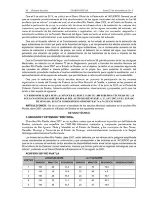 30 (Primera Sección) DIARIO OFICIAL Lunes 23 de noviembre de 2015
Que el 5 de abril de 2013, se publicó en el Diario Oficial de la Federación el “ACUERDO General por el
que se suspende provisionalmente el libre alumbramiento de las aguas nacionales del subsuelo en los 96
acuíferos que se indican”, a través del cual, en el acuífero Río Piaxtla, clave 2507, en el Estado de Sinaloa, se
prohíbe la perforación de pozos, la construcción de obras de infraestructura o la instalación de cualquier otro
mecanismo que tenga por objeto el alumbramiento o extracción de las aguas nacionales del subsuelo, así
como el incremento de los volúmenes autorizados o registrados, sin contar con concesión, asignación o
autorización emitidos por la Comisión Nacional del Agua, hasta en tanto se emita el instrumento jurídico que
permita realizar la administración y uso sustentable de las aguas nacionales del subsuelo;
Que con el Acuerdo referido en el Considerando anterior, se ha evitado el aumento de la extracción de
agua subterránea sin control por parte de la Autoridad del Agua, y se han prevenido los efectos adversos de la
explotación intensiva tales como el abatimiento del agua subterránea, con el consecuente aumento en los
costos de extracción e inutilización de pozos, así como el deterioro de la calidad del agua, que hubieran
generado una situación de peligro en el abastecimiento de los habitantes de la zona e impacto de las
actividades productivas que dependen de este recurso;
Que la Comisión Nacional del Agua, con fundamento en el artículo 38, párrafo primero de la Ley de Aguas
Nacionales, en relación con el diverso 73 de su Reglamento, procedió a formular los estudios técnicos del
acuífero Río Piaxtla, clave 2507, en el Estado de Sinaloa, con el objetivo de definir si se presentan algunas de
las causales de utilidad e interés público, previstas en la propia Ley, para sustentar la emisión del
ordenamiento procedente mediante el cual se establezcan los mecanismos para regular la explotación, uso o
aprovechamiento de las aguas del subsuelo, que permita llevar a cabo su administración y uso sustentable;
Que para la realización de dichos estudios técnicos se promovió la participación de los usuarios
organizados a través del Consejo de Cuenca de los Ríos Mocorito al Quelite, a quienes se les presentó el
resultado de los mismos en su quinta reunión ordinaria, realizada el día 18 de junio de 2015, en la Ciudad de
Culiacán, Estado de Sinaloa, habiendo recibido sus comentarios, observaciones y propuestas; por lo que, he
tenido a bien expedir el siguiente:
ACUERDO POR EL QUE SE DA A CONOCER EL RESULTADO DE LOS ESTUDIOS TÉCNICOS DE LAS
AGUAS NACIONALES SUBTERRÁNEAS DEL ACUÍFERO RÍO PIAXTLA, CLAVE 2507, EN EL ESTADO
DE SINALOA, REGIÓN HIDROLÓGICO-ADMINISTRATIVA PACÍFICO NORTE
ARTÍCULO ÚNICO.- Se da a conocer el resultado de los estudios técnicos realizados en el acuífero Río
Piaxtla, clave 2507, ubicado en el Estado de Sinaloa en los siguientes términos:
ESTUDIO TÉCNICO
1. UBICACIÓN Y EXTENSIÓN TERRITORIAL
El acuífero Río Piaxtla, clave 2507, es un acuífero costero que se localiza en la porción sur del Estado de
Sinaloa, cubriendo una superficie de 7,085.186 kilómetros cuadrados y comprende parcialmente los
municipios de San Ignacio, Elota y Mazatlán en el Estado de Sinaloa, y los municipios de San Dimas,
Canatlán, Durango y Tamazula en el Estado de Durango, administrativamente corresponde a la Región
Hidrológico-Administrativa Pacífico Norte.
Los límites del acuífero Río Piaxtla, clave 2507, están definidos por los vértices de la poligonal simplificada
cuyas coordenadas se presentan a continuación y que corresponden a las incluidas en el “ACUERDO por el
que se da a conocer el resultado de los estudios de disponibilidad media anual de las aguas subterráneas de
50 acuíferos de los Estados Unidos Mexicanos, mismos que forman parte de las regiones hidrológicas que se
indican”, publicado en el Diario Oficial de la Federación el 13 de agosto de 2007.
ACUÍFERO 2507 RÍO PIAXTLA
VÉRTICE
LONGITUD OESTE LATITUD NORTE
GRADOS MINUTOS SEGUNDOS GRADOS MINUTOS SEGUNDOS OBSERVACIONES
1 106 23 34.3 23 45 19.2
2 106 28 19.6 23 48 4.8
3 106 28 48.4 23 40 16.7
4 106 32 13.1 23 40 30.5
5 106 36 53.7 23 37 15.9
 