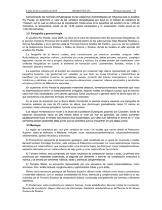Lunes 23 de noviembre de 2015 DIARIO OFICIAL (Primera Sección) 33
Considerando las normales climatológicas de las estaciones meteorológicas de influencia para el acuífero
Río Piaxtla, se determinó el valor de las variables climatológicas con base en el método de polígonos de
Thiessen, con lo cual se obtuvo que la precipitación media anual en la superficie del acuífero es de 1,295.25
milímetros, la temperatura media es de 19.86 grados centígrados y la evaporación media anual es de
1,533.56 milímetros.
3.2. Fisiografía y geomorfología
El acuífero Río Piaxtla, clave 2507, se ubica en la zona de transición entre dos provincias fisiográficas. En
la porción noreste la Provincia Sierra Madre Occidental dentro de las subprovincias Altas Mesetas Riolíticas y
Sierras Sepultadas; y en la porción oeste la Provincia Llanura Costera del Pacífico, que a su vez se subdivide
en la Subprovincia Llanura Costera y Deltas de Sonora y Sinaloa, donde se localiza el valle agrícola del
acuífero Río Piaxtla.
La fisiografía de la llanura costera, está caracterizada por abanicos aluviales, antiguos valles
fluvio-deltaicos, pequeñas colinas constituidas por rocas pre-deltaicas, deltas actuales, estuarios, complejos
lagunares, cauces de ríos y arroyos, depósitos eólicos y marinos, los cuales pueden ser clasificados como
unidades fisiográficas en cuanto al ambiente de formación como continentales, fluviales, mixtas o de
transición, eólicas y marinas.
La superficie cubierta por el acuífero se caracteriza por presentar bajo relieve representado por valles y
pequeños lomeríos. Las geoformas son variadas, ya que tanto las rocas intrusivas y metamórficas se
identifican por constituir lomeríos de pendientes suaves, producto del intenso intemperismo. Las rocas
volcánicas y calcáreas, que conforman las mayores elevaciones, presentan relieves escarpados y pendientes
abruptas producto de fallamientos verticales.
En la planicie, el Río Piaxtla ha depositado materiales deltaicos, formando numerosos meandros que hacia
su desembocadura tienen un comportamiento divagante, dejando huellas de antiguos cauces, que en muchos
casos han sido rehabilitados como drenes agrícolas. Estos cauces por lo general tienen la forma típica de “u”
que caracteriza a las planicies en etapa de madurez avanzada.
En la zona de transición con la Sierra Madre Occidental, la planicie costera presenta una topografía de
lomeríos aislados de más de 20 metros de altura, que disminuyen gradualmente hasta 10 metros en
promedio, hasta volverse semiplana, hacia la zona costera.
Los rasgos montañosos se inician a la altura de la población Duranguito, pasando por Coyotitán, donde se
observan elevaciones hasta de 200 metros sobre el nivel del mar en promedio, las cuales aumentan
paulatinamente hacia el noreste con relieves más accidentados. Los valles son estrechos en forma de “v” y las
corrientes poseen gradientes altos, por lo que se considera que se encuentran en una etapa juvenil.
3.3 Geología
La región se caracteriza por una gran variedad de rocas con edades que varían desde el Paleozoico
Superior hasta el Holoceno o Reciente, incluyen rocas metavolcanosedimentarias, volcanosedimentarias,
sedimentarias, ígneas intrusivas y extrusivas.
El Precámbrico representa el basamento geológico, está constituido de un gneis de muscovita y biotita,
llamado también Complejo Sonobari, este subyace al Paleozoico compuesto por rocas sedimentarias marinas
afectadas por metamorfismo, que corresponden a los lomeríos bajos, se distinguen rocas metasedimentarias,
esquistos afectados por un metamorfismo de bajo grado y rocas metamórficas de contacto.
El Terciario Inferior, está compuesto por rocas volcánicas de composición básica y ácida. La primera está
constituida por materiales andesíticos; la segunda por derrames y brechas de composición andesítica a
riolítica, y la tercera por derrames riolíticos, tobas y areniscas conglomeráticas.
El Terciario Medio, se encuentra representado por una secuencia de rocas volcanoclásticas, como
areniscas, limo, arcilla tobácea, conglomerados y aglomerados, tobas y lava ácida.
Dentro de la secuencia geológica del Terciario Superior, afloran rocas riolíticas como lavas y piroclásticos
y materiales clásticos, con un espesor considerable de limos, areniscas y conglomerados que están a su vez
cubiertos por el Terciario Superior de composición básica, compuesta principalmente por brechas y derrames
basálticos.
El Cuaternario, está constituido por clásticos, bermas, dunas estabilizadas, llanuras mixtas de inundación,
llanuras de inundación, playas y llanuras de intermareas, depósitos característicos en la Planicie de la Llanura
Costera de Sinaloa.
 