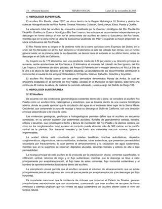 34 (Primera Sección) DIARIO OFICIAL Lunes 23 de noviembre de 2015
4. HIDROLOGÍA SUPERFICIAL
El acuífero Río Piaxtla, clave 2507, se ubica dentro de la Región Hidrológica 10 Sinaloa y abarca las
cuencas hidrográficas de los Ríos Fuerte, Sinaloa, Mocorito, Culiacán, San Lorenzo, Elota, Piaxtla y Quelite.
La extensión total del acuífero se encuentra constituida por la Cuenca Hidrológica del Río Piaxtla-Río
Elota-Río Quelite y la Cuenca hidrológica Río San Lorenzo; las subcuencas de corrientes independientes que
descargan en forma directa al mar; en el centro-oeste del acuífero se forma la Subcuenca del Río Verde,
mientras que en la zona norte se ubica la Subcuenca Quebrada del Pilar y ocupando la mayor proporción se
ubica la Subcuenca del Río Piaxtla.
El Río Piaxtla tiene su origen en la vertiente norte de la sierra conocida como Espinazo del Diablo, en la
unión del Río Miravalle con el Río San Jerónimo a 12 kilómetros al este del poblado San Dimas, con un rumbo
general oeste, en la primera parte de su desarrollo, se desvía hacia el suroeste en su último tramo, antes de
descargar en el Golfo de California.
Su trayecto es de 175 kilómetros, con una pendiente media de 3.89 por ciento y su dirección principal es
suroeste, recibe aportaciones del Río Verde a 10 kilómetros al noroeste del poblado de San Ignacio, del Río
Las Trojas a 3 kilómetros de dicho poblado, del Arroyo El Palmerito en la margen derecha y el Río La Silla se
le une a la altura de San Ignacio en la margen izquierda. La abundancia de los escurrimientos contribuyen a
incrementar el caudal de los arroyos El Candelero, El Espíritu, Ixtahua, Cabazán, Colombo y Coyotitán.
El acuífero Río Piaxtla cuenta con una presa derivadora denominada Piaxtla de Arriba, la cual se
encuentra localizada en la corriente del Río Piaxtla, ubicada en el Municipio de San Ignacio. Esta tiene una
cortina de 40 metros de altura, de material de concreto reforzado, y está a cargo del Distrito de Riego 108.
5. HIDROLOGÍA SUBTERRÁNEA
5.1 El Acuífero
De acuerdo con las condiciones geohidrológicas existentes dentro de la zona, se considera al acuífero Río
Piaxtla como un acuífero libre, heterogéneo y anisótropo, que se localiza dentro de una cuenca hidrológica
abierta, donde se puede apreciar que la circulación del agua en el subsuelo tiene lugar de la Sierra Madre
Occidental, que comprende la zona de recarga y hacia su descarga al Golfo de California, con una dirección
principal perpendicular a la línea de costa.
Las evidencias geológicas, geofísicas e hidrogeológicas permiten definir que el acuífero se encuentra
constituido, en su porción superior, por sedimentos aluviales, fluviales de granulometría variada, litorales,
eólicos y lacustres, que constituyen el lecho y llanura de inundación del Río Piaxtla y la planicie costera, así
como en los conglomerados, cuyo espesor en conjunto puede alcanzar más de 300 metros, en la porción
central de la planicie. Sus fronteras laterales y de fondo son materiales macizos rocosos, ígneos e
impermeables.
La unidad inferior está constituida por coladas basálticas, brechas autoclásticas, depósitos
conglomeráticos, oligomícticos, semiconsolidados, andesitas, tobas andesíticas, que presentan permeabilidad
secundaria por fracturamiento, lo cual permite el almacenamiento y la circulación del agua subterránea,
mientras que en la superficie se observan depósitos aluviales, lacustres litorales y eólicos de alta a baja
permeabilidad.
La recarga principal de este acuífero es la producida por la precipitación pluvial, corrientes superficiales, la
infiltración vertical, retornos de riego y el flujo subterráneo; mientras que la descarga se lleva a cabo
principalmente por evapotranspiración, el flujo base de estas corrientes, flujo horizontal subterráneo y el
bombeo de aprovechamientos localizados dentro del acuífero.
La precipitación pluvial permite que el acuífero recupere el volumen de almacenamiento que se extrae
principalmente para el uso agrícola, así como el que se pierde por evapotranspiración y las descargas por flujo
horizontal.
Es importante mencionar que la incidencia de ciclones que impactan el Estado de Sinaloa, generan
precipitaciones extraordinarias que son abundantes, ocasionando que este acuífero se recupere de forma
inmediata y además propician que los niveles de agua subterránea del acuífero afloren sobre el nivel del
terreno natural.
 