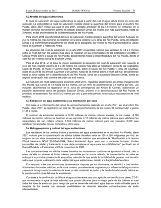 Lunes 23 de noviembre de 2015 DIARIO OFICIAL (Primera Sección) 35
5.2 Niveles del agua subterránea
El nivel de saturación del agua subterránea es aquel a partir del cual el agua satura todos los poros del
subsuelo. La profundidad al nivel de saturación medida desde la superficie del terreno para el acuífero Río
Piaxtla, clave 2507, indica que para el año 2001, oscilaba alrededor de los 4.0 metros; sin embargo, en la
margen derecha, donde tienen asiento el poblado Estación Dimas los niveles son más superficiales, hasta de
2 metros, en las proximidades de la desembocadura del Río Piaxtla.
Para el año 2014 la profundidad del nivel de saturación medida desde la superficie del terreno fluctuaba de
2 a 10 metros, los más someros se registran en la zona costera y a lo largo del Río Piaxtla, cerca de Estación
Dimas y se incrementan gradualmente por efecto de la topografía, los niveles de mayor profundidad se ubican
cerca de Coyotitán y Piaxtla de Arriba.
La elevación del nivel de saturación en el año 2001 presentaba valores que variaban de 43 a 4 metros
sobre el nivel del mar, los valores más altos se registran en las proximidades de las localidades Coyotitán y
Colonia Prieto sobre el cauce del Río Piaxtla, descendiendo hacia la desembocadura del Río Piaxtla, donde el
valor fue de 4 metros cerca de Estación Dimas.
Para el año 2014, en el área de mayor explotación la elevación del nivel de saturación con respecto al
nivel del mar, registró valores de 4 a 36 metros, los valores más altos se registraron cerca de las localidades
Cajón de Piaxtla, El Pujido y Camino Real de Piaxtla, sobre el cauce del Río Piaxtla y cerca de Coyotitán,
sobre el cauce de los arroyos Coyotitán y El Caimán, hasta de 36 metros sobre el nivel del mar, descendiendo
hacia la zona costera en la desembocadura del Río Piaxtla, cerca de la localidad Estación Dimas, donde se
registró la elevación más somera del orden de 4.60 metros.
La evolución del nivel estático para el periodo 2009-2014, registraba abatimientos en ambas márgenes del
Río Piaxtla, que varían de 0.5 hasta los 6.5 metros, con un ritmo de abatimiento de 0.4 metros por año. Los
mayores abatimientos se registraron en la zona de convergencia del Arroyo El Caimán, observando un
pequeño abatimiento cerca del poblado Estación Dimas, próximo a la desembocadura del Río Piaxtla; el
promedio de abatimiento fue de 0.5 a 2 metros por año y para este periodo no se obtuvo recuperación de nivel
estático.
5.3 Extracción del agua subterránea y su distribución por usos
Con base a la información del censo de aprovechamientos realizado en el año 2001, en el acuífero Río
Piaxtla, clave 2507, se registraron un total de 184 aprovechamientos de los cuales 39 corresponden a pozos
y 145 a norias.
El volumen de extracción asciende a 19.06 millones de metros cúbicos anuales, de los cuales 16.789
millones de metros cúbicos se destinan al uso agrícola, 2.12 millones de metros cúbicos para satisfacer las
necesidades del uso público urbano, 0.143 millones de metros cúbicos para uso pecuario, 0.006 para
satisfacer necesidades de uso doméstico y otros usos.
5.4 Hidrogeoquímica y calidad del agua subterránea
Los resultados de los análisis físicos y químicos del agua subterránea en el acuífero Río Piaxtla, clave
2507, indican que la concentración de sólidos totales disueltos varía de 120 a 280 miligramos por litro, en
ninguno de los sitios muestreados se rebasa el límite máximo que establece la “Modificación a la Norma
Oficial Mexicana NOM-127-SSA1-1994, Salud Ambiental. Agua para uso y consumo humano. Límites
permisibles de calidad y tratamiento a que debe someterse el agua para su potabilización”, publicado en el
Diario Oficial de la Federación el 22 de noviembre de 2000.
Las concentraciones de sólidos totales disueltos se incrementan conforme se aproxima al litoral, pero a
pesar de ello no rebasan el límite máximo permisible por la norma referida; la concentración de sales se
atribuye a la probable presencia de evaporitas, además de que existe la factibilidad de generar una intrusión
salina que propicie la alteración de la calidad del agua subterránea, debido a la fragilidad del acuífero.
Con respecto a las concentraciones de elementos mayores por ion dominante, se identificó a dos familias
dominantes cloruradas cálcicas, en la zona costera, probablemente originadas por influencia del agua marina
y residuos de agroquímicos además de tener un alto contenido en sodio, y la familia bicarbonatada cálcica en
la porción centro norte del área de explotación.
Con base a la clasificación de Wilcox el agua subterránea para uso agrícola, se identificó una clase, C2-S1
que corresponde a agua de baja salinidad que puede utilizarse para la mayor parte de los cultivos en casi
todos los tipos de suelo con poco riesgo de que se desarrolle salinidad; agua baja en sodio utilizable para la
mayoría de los suelos con escasas posibilidades de alcanzar elevadas concentraciones de sodio
intercambiable.
 
