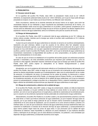 Lunes 23 de noviembre de 2015 DIARIO OFICIAL (Primera Sección) 37
8. PROBLEMÁTICA
8.1 Escasez natural de agua
En la superficie del acuífero Río Piaxtla, clave 2507, la precipitación media anual es de 1,295.25
milímetros, la evaporación potencial media anual es de 1,533.5 milímetros, por lo que la mayor parte del agua
precipitada se evapora, lo que implica que el escurrimiento y la infiltración sean reducidos.
Dicha circunstancia, además de la creciente demanda del recurso hídrico en la región, para cubrir las
necesidades básicas de sus habitantes y seguir impulsando las actividades económicas de la misma, y la
limitada disponibilidad media anual de agua subterránea en el acuífero, podría generar competencia por el
recurso entre los diferentes usos e implica el riesgo de que en el futuro se generen los efectos negativos de la
explotación intensiva del agua subterránea, tanto en el ambiente como para los usuarios del recurso.
8.2 Riesgo de Sobreexplotación
En el acuífero Río Piaxtla, clave 2507, la extracción total de agua subterránea es de 19.1 millones de
metros cúbicos anuales, mientras que la recarga que recibe el acuífero está cuantificada en 51.3 millones
de metros cúbicos anuales.
A pesar de que la extracción de agua subterránea es reducida, la cercanía con acuíferos sobreexplotados,
representa una gran amenaza, debido a que los usuarios en los últimos años han adoptado nuevas
tecnologías de producción agrícola, cuya rápida expansión ha favorecido la construcción de un gran número
de pozos en muy corto tiempo, con una gran capacidad de extracción, propiciando la sobreexplotación de los
acuíferos, podrían invadir el acuífero Río Piaxtla, clave 2507, con lo que la demanda de agua subterránea se
incrementaría notoriamente, la disponibilidad del acuífero se vería comprometida y el acuífero correría el
riesgo de sobreexplotarse en el corto plazo.
En caso de que en el futuro se establezcan en la superficie del acuífero grupos con ambiciosos proyectos
agrícolas o industriales y de otras actividades productivas que requieran gran cantidad de agua, como ha
ocurrido en otras regiones, demanden mayores volúmenes de agua que la recarga que recibe el acuífero Río
Piaxtla, clave 2507, podría originar un desequilibrio en la relación recarga-extracción y causar
sobreexplotación del recurso.
Actualmente, aun con la existencia del instrumento referido en el Considerando Noveno del presente, en el
acuífero Río Piaxtla, clave 2507, existe el riesgo de que el incremento de la demanda de agua subterránea
genere los efectos perjudiciales causados por la sobreexplotación, tales como la profundización de los niveles
de extracción, la inutilización de pozos, el incremento de los costos de bombeo, la disminución e incluso
desaparición del caudal base hacia el Río Piaxtla, y la descarga hacia el Océano Pacífico, con la afectación a
los ecosistemas asociados, así como el deterioro de la calidad del agua subterránea, por lo que es necesario
prevenir la sobreexplotación, proteger al acuífero de un desequilibrio hídrico y deterioro ambiental que pudiera
llegar a afectar las actividades socioeconómicas que dependen del agua subterránea en esta región.
8.3. Riesgo de contaminación y deterioro de la calidad del agua
En el acuífero Río Piaxtla, clave 2507, existe un riesgo de contaminación, debido a la falta de tratamiento
de las aguas residuales y a la gran cantidad de fosas sépticas en zonas donde no se cuenta con drenaje
sanitario, así como el uso de agroquímicos en la agricultura y además la ocasionada por la actividad pecuaria,
que en conjunto con las anteriores representan fuentes potenciales de contaminación al agua subterránea.
Adicionalmente, el acuífero Río Piaxtla es un acuífero costero y los aprovechamientos próximos a la línea
de costa tienen un factor que limita la extracción de agua subterránea, ya que el espesor del agua dulce es
reducido, por lo que existe el riesgo potencial de que la intrusión marina incremente la salinidad del agua
subterránea en la zona actual de explotación, que se concentra en la zona cercana al litoral y próxima a la
interfase salina, en caso de que la extracción intensiva del agua subterránea provoque abatimientos tales que
ocasionen la modificación e inversión de la dirección del flujo de agua subterránea, y consecuentemente el
agua marina pudiera migrar hacia las zonas de agua dulce, lo que provocaría que la calidad del agua
subterránea se deteriore, hasta imposibilitar su utilización sin previa desalación; lo que implicaría elevados
costos y restringiría el uso del agua, que sin duda afectaría al ambiente, a la población, a las actividades que
dependen del agua subterránea y el desarrollo económico de la región.
 