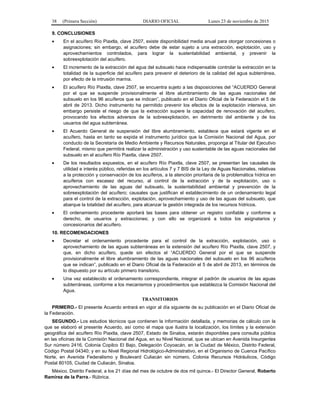38 (Primera Sección) DIARIO OFICIAL Lunes 23 de noviembre de 2015
9. CONCLUSIONES
• En el acuífero Río Piaxtla, clave 2507, existe disponibilidad media anual para otorgar concesiones o
asignaciones; sin embargo, el acuífero debe de estar sujeto a una extracción, explotación, uso y
aprovechamientos controlados, para lograr la sustentabilidad ambiental, y prevenir la
sobreexplotación del acuífero.
• El incremento de la extracción del agua del subsuelo hace indispensable controlar la extracción en la
totalidad de la superficie del acuífero para prevenir el deterioro de la calidad del agua subterránea,
por efecto de la intrusión marina.
• El acuífero Río Piaxtla, clave 2507, se encuentra sujeto a las disposiciones del “ACUERDO General
por el que se suspende provisionalmente el libre alumbramiento de las aguas nacionales del
subsuelo en los 96 acuíferos que se indican”, publicado en el Diario Oficial de la Federación el 5 de
abril de 2013. Dicho instrumento ha permitido prevenir los efectos de la explotación intensiva, sin
embargo persiste el riesgo de que la extracción supere la capacidad de renovación del acuífero,
provocando los efectos adversos de la sobreexplotación, en detrimento del ambiente y de los
usuarios del agua subterránea.
• El Acuerdo General de suspensión del libre alumbramiento, establece que estará vigente en el
acuífero, hasta en tanto se expida el instrumento jurídico que la Comisión Nacional del Agua, por
conducto de la Secretaría de Medio Ambiente y Recursos Naturales, proponga al Titular del Ejecutivo
Federal, mismo que permitirá realizar la administración y uso sustentable de las aguas nacionales del
subsuelo en el acuífero Río Piaxtla, clave 2507.
• De los resultados expuestos, en el acuífero Río Piaxtla, clave 2507, se presentan las causales de
utilidad e interés público, referidas en los artículos 7 y 7 BIS de la Ley de Aguas Nacionales, relativas
a la protección y conservación de los acuíferos, a la atención prioritaria de la problemática hídrica en
acuíferos con escasez del recurso, al control de la extracción y de la explotación, uso o
aprovechamiento de las aguas del subsuelo, la sustentabilidad ambiental y prevención de la
sobreexplotación del acuífero; causales que justifican el establecimiento de un ordenamiento legal
para el control de la extracción, explotación, aprovechamiento y uso de las aguas del subsuelo, que
abarque la totalidad del acuífero, para alcanzar la gestión integrada de los recursos hídricos.
• El ordenamiento procedente aportará las bases para obtener un registro confiable y conforme a
derecho, de usuarios y extracciones; y con ello se organizará a todos los asignatarios y
concesionarios del acuífero.
10. RECOMENDACIONES
• Decretar el ordenamiento procedente para el control de la extracción, explotación, uso o
aprovechamiento de las aguas subterráneas en la extensión del acuífero Río Piaxtla, clave 2507, y
que, en dicho acuífero, quede sin efectos el “ACUERDO General por el que se suspende
provisionalmente el libre alumbramiento de las aguas nacionales del subsuelo en los 96 acuíferos
que se indican”, publicado en el Diario Oficial de la Federación el 5 de abril de 2013, en términos de
lo dispuesto por su artículo primero transitorio.
• Una vez establecido el ordenamiento correspondiente, integrar el padrón de usuarios de las aguas
subterráneas, conforme a los mecanismos y procedimientos que establezca la Comisión Nacional del
Agua.
TRANSITORIOS
PRIMERO.- El presente Acuerdo entrará en vigor al día siguiente de su publicación en el Diario Oficial de
la Federación.
SEGUNDO.- Los estudios técnicos que contienen la información detallada, y memorias de cálculo con la
que se elaboró el presente Acuerdo, así como el mapa que ilustra la localización, los límites y la extensión
geográfica del acuífero Río Piaxtla, clave 2507, Estado de Sinaloa, estarán disponibles para consulta pública
en las oficinas de la Comisión Nacional del Agua, en su Nivel Nacional, que se ubican en Avenida Insurgentes
Sur número 2416, Colonia Copilco El Bajo, Delegación Coyoacán, en la Ciudad de México, Distrito Federal,
Código Postal 04340; y en su Nivel Regional Hidrológico-Administrativo, en el Organismo de Cuenca Pacífico
Norte, en Avenida Federalismo y Boulevard Culiacán sin número, Colonia Recursos Hidráulicos, Código
Postal 80105, Ciudad de Culiacán, Sinaloa.
México, Distrito Federal, a los 21 días del mes de octubre de dos mil quince.- El Director General, Roberto
Ramírez de la Parra.- Rúbrica.
 