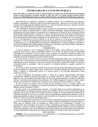 Lunes 23 de noviembre de 2015 DIARIO OFICIAL (Primera Sección) 39
SECRETARIA DE LA FUNCION PUBLICA
DECLARATORIA de sujeción al régimen de dominio público de la Federación, del inmueble federal denominado
Jardín de Niños Educadoras Mexicanas, ubicado en calle Norte 84-A s/n, colonia Gertrudis Sánchez Primera
Sección, C.P. 07839, Delegación Gustavo A. Madero, Distrito Federal, con superficie de 1042.00 metros cuadrados.
DECLARATORIA DE SUJECIÓN AL RÉGIMEN DE DOMINIO PÚBLICO DE LA FEDERACIÓN, DEL INMUEBLE
FEDERAL DENOMINADO “JARDÍN DE NIÑOS EDUCADORAS MEXICANAS”, UBICADO EN CALLE NORTE 84-A S/N,
COLONIA GERTRUDIS SÁNCHEZ PRIMERA SECCIÓN, C.P. 07839, DELEGACIÓN GUSTAVO A. MADERO, DISTRITO
FEDERAL, CON SUPERFICIE DE 1042.00 METROS CUADRADOS.
LUIS FERNANDO MORALES NÚÑEZ, Director General de Administración del Patrimonio Inmobiliario
Federal del Instituto de Administración y Avalúos de Bienes Nacionales, Órgano Desconcentrado de la
Secretaría de la Función Pública, con fundamento en lo dispuesto por el Artículo 27 de la Constitución Política
de los Estados Unidos Mexicanos; artículos 2, 17, 26 y 37 fracciones XX, XXII y XXIII de la Ley Orgánica de la
Administración Pública Federal, en relación al Transitorio Segundo del Decreto que modifica la Ley Orgánica
de la Administración Pública Federal, publicada el 2 de enero de 2013; 2, fracciones VI y VII, 3 fracción III, 4,
6, 10, 13, 28, fracciones I, III y VII, 29, fracción IV, 32, 40, 42, fracción V y 43 de la Ley General de Bienes
Nacionales; 3 inciso B y 85 del Reglamento Interior de la Secretaría de la Función Pública; y 1, 3, fracción X,
11 fracciones I, II, y V del Reglamento del Instituto de Administración y Avalúos de Bienes Nacionales, y
ARTÍCULO PRIMERO del Acuerdo delegatorio, emitido por la Secretaría de la Función Pública, publicado en
el Diario Oficial de la Federación el día 1 de junio de 2015, y
CONSIDERANDO
1.- Que el artículo 27 de la Constitución Política de los Estados Unidos Mexicanos, dispone que la
propiedad de las tierras y aguas comprendidas dentro de los límites del territorio nacional, corresponde
originariamente a la Nación, la cual ha tenido y tiene el derecho de transmitir el dominio de ellas a los
particulares, constituyendo la propiedad privada, teniendo la Nación en todo tiempo el derecho de imponer a la
propiedad privada las modalidades que dicte el interés público;
2.- Que el artículo 2, fracción VII de la Ley General de Bienes Nacionales define como “Inmueble federal”,
el terreno con o sin construcciones de la Federación, así como aquéllos en que ejerza la posesión, control o
administración a título de dueño; en tanto que la fracción VIII del mismo ordenamiento define al “Patrimonio
inmobiliario federal y paraestatal”, como el conjunto de inmuebles federales y aquellos propiedad de
las entidades;
3.- Que por su parte, el artículo 6, fracción VI de la Ley General de Bienes Nacionales dispone que están
sujetos al régimen de dominio público de la Federación los inmuebles federales que estén destinados de
hecho o mediante un ordenamiento jurídico a un servicio público y los inmuebles equiparados a éstos
conforme a esta Ley;
4.- Que la Secretaría de Educación Pública, a través de su órgano desconcentrado denominado
Administración Federal de Servicios Educativos en el Distrito Federal, ha tenido la posesión, custodia,
vigilancia y uso del inmueble denominado “Jardín de Niños Educadoras Mexicanas”, ubicado en Calle Norte
84-A s/n, Colonia Gertrudis Sánchez Primera Sección, C.P. 07839, Delegación Gustavo A. Madero, Distrito
Federal, con superficie de 1042.00 metros cuadrados, para la utilización de servicios públicos a su cargo.
5.- Que en razón de lo anterior, dicho inmueble se tiene identificado como un inmueble Federal y se
encuentra controlado en el Sistema de Inventario del Patrimonio Inmobiliario Federal y Paraestatal, con el
Registro Federal Inmobiliario 9-19355-2.
6.- Que acorde a las consideraciones anteriores, el inmueble objeto de la presente declaratoria es un
inmueble Federal que se ajusta al supuesto previsto en el artículo 6, fracción VI de la Ley General de Bienes
Nacionales; por lo que con fecha 21 de octubre de 2015, se publicó en el Diario Oficial de la Federación la
notificación mediante la cual se da a conocer el inicio del procedimiento administrativo tendiente a emitir la
presente declaratoria de sujeción al régimen de dominio público de la Federación en términos del artículo 29,
fracción IV, de la Ley General de Bienes Nacionales; y
7.- Que con fecha 28 de octubre de 2015 venció el término legal dispuesto para oponerse al procedimiento
citado en el considerando anterior, por lo que al no haberse recibido manifestación de oposición alguna, o
hecha esta, se determinó como no acreditado el interés jurídico de la manifestante; a nombre y en
representación de la Secretaría de la Función Pública, dependencia del Ejecutivo Federal encargada de
determinar y conducir la política inmobiliaria de la Administración Pública Federal; así como de declarar,
cuando ello sea preciso, que un bien determinado está sujeto al régimen de dominio público de la Federación,
por estar comprendido en algunas de las disposiciones de esta Ley; he tenido a bien emitir la siguiente:
DECLARATORIA
PRIMERA.- Que el inmueble descrito en los considerandos 4 y 5 del presente documento, se encuentra
sujeto al régimen de dominio público de la Federación.
 