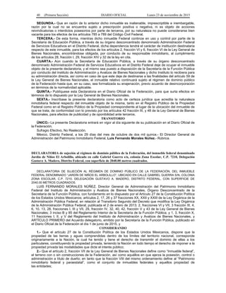 40 (Primera Sección) DIARIO OFICIAL Lunes 23 de noviembre de 2015
SEGUNDA.- Que en razón de lo anterior dicho inmueble es inalienable, imprescriptible e inembargable,
razón por la cual no se encuentra sujeto a prescripción positiva o negativa, ni es objeto de acciones
reivindicatorias o interdictos posesorios por parte de terceros, por su naturaleza no puede considerarse bien
vacante para los efectos de los artículos 785 a 789 del Código Civil Federal.
TERCERA.- De esta forma, mientras dicho inmueble Federal continúe en uso y control por parte de la
Secretaría de Educación Pública, a través de su órgano desconcentrado denominado Administración Federal
de Servicios Educativos en el Distrito Federal, dicha dependencia tendrá el carácter de institución destinataria
respecto de este inmueble, para los efectos de los artículos 2, fracción VI y 6, fracción VI de la Ley General de
Bienes Nacionales, encontrándose obligada, por conducto de su responsable inmobiliario, al cumplimiento
de los artículos 28, fracción I, 29, fracción XIV y 32 de la ley en cita.
CUARTA.- Aún cuando la Secretaría de Educación Pública, a través de su órgano desconcentrado
denominado Administración Federal de Servicios Educativos en el Distrito Federal deje de ocupar el inmueble
objeto de la presente declaratoria, y el mismo sea puesto a disposición de la Secretaría de la Función Pública
por conducto del Instituto de Administración y Avalúos de Bienes Nacionales y dicho Instituto lo recibiera para
su administración directa, así como en caso de que este deje de destinarse a las finalidades del artículo 59 de
la Ley General de Bienes Nacionales, el inmueble relativo continuará sujeto al régimen de dominio público
de la Federación hasta que, en su caso, sea formalizada su enajenación, previo acuerdo de desincorporación
en términos de la normatividad aplicable.
QUINTA.- Publíquese esta Declaratoria en el Diario Oficial de la Federación, para que surta efectos en
términos de lo dispuesto por la Ley General de Bienes Nacionales.
SEXTA.- Inscríbase la presente declaratoria como acto de certeza jurídica que acredita la naturaleza
inmobiliaria federal respecto del inmueble objeto de la misma, tanto en el Registro Público de la Propiedad
Federal como en el Registro Público de la Propiedad correspondiente al lugar de la ubicación del inmueble de
que se trata, de conformidad con lo previsto por los artículos 42 fracción III, y 48 de la Ley General de Bienes
Nacionales, para efectos de publicidad y de oponibilidad ante terceros.
TRANSITORIO
ÚNICO.- La presente Declaratoria entrará en vigor al día siguiente de su publicación en el Diario Oficial de
la Federación.
Sufragio Efectivo, No Reelección.
México, Distrito Federal, a los 29 días del mes de octubre de dos mil quince.- El Director General de
Administración del Patrimonio Inmobiliario Federal, Luis Fernando Morales Núñez.- Rúbrica.
DECLARATORIA de sujeción al régimen de dominio público de la Federación, del inmueble federal denominado
Jardín de Niños El Arbolillo, ubicado en calle Gabriel Guerra s/n, colonia Zona Escolar, C.P. 7210, Delegación
Gustavo A. Madero, Distrito Federal, con superficie de 2040.00 metros cuadrados.
DECLARATORIA DE SUJECIÓN AL RÉGIMEN DE DOMINIO PÚBLICO DE LA FEDERACIÓN, DEL INMUEBLE
FEDERAL DENOMINADO “JARDÍN DE NIÑOS EL ARBOLILLO”, UBICADO EN CALLE GABRIEL GUERRA S/N, COLONIA
ZONA ESCOLAR, C.P. 7210, DELEGACIÓN GUSTAVO A. MADERO, DISTRITO FEDERAL, CON SUPERFICIE DE
2040.00 METROS CUADRADOS.
LUIS FERNANDO MORALES NÚÑEZ, Director General de Administración del Patrimonio Inmobiliario
Federal del Instituto de Administración y Avalúos de Bienes Nacionales, Órgano Desconcentrado de la
Secretaría de la Función Pública, con fundamento en lo dispuesto por el Artículo 27 de la Constitución Política
de los Estados Unidos Mexicanos; artículos 2, 17, 26 y 37 fracciones XX, XXII y XXIII de la Ley Orgánica de la
Administración Pública Federal, en relación al Transitorio Segundo del Decreto que modifica la Ley Orgánica
de la Administración Pública Federal, publicada el 2 de enero de 2013; 2, fracciones VI y VII, 3 fracción III, 4,
6, 10, 13, 28, fracciones I, III y VII, 29, fracción IV, 32, 40, 42, fracción V y 43 de la Ley General de Bienes
Nacionales; 3 inciso B y 85 del Reglamento Interior de la Secretaría de la Función Pública; y 1, 3, fracción X,
11 fracciones I, II, y V del Reglamento del Instituto de Administración y Avalúos de Bienes Nacionales, y
ARTÍCULO PRIMERO del Acuerdo delegatorio, emitido por la Secretaría de la Función Pública, publicado en
el Diario Oficial de la Federación el día 1 de junio de 2015, y
CONSIDERANDO
1.- Que el artículo 27 de la Constitución Política de los Estados Unidos Mexicanos, dispone que la
propiedad de las tierras y aguas comprendidas dentro de los límites del territorio nacional, corresponde
originariamente a la Nación, la cual ha tenido y tiene el derecho de transmitir el dominio de ellas a los
particulares, constituyendo la propiedad privada, teniendo la Nación en todo tiempo el derecho de imponer a la
propiedad privada las modalidades que dicte el interés público;
2.- Que el artículo 2, fracción VII de la Ley General de Bienes Nacionales define como “Inmueble federal”,
el terreno con o sin construcciones de la Federación, así como aquéllos en que ejerza la posesión, control o
administración a título de dueño; en tanto que la fracción VIII del mismo ordenamiento define al “Patrimonio
inmobiliario federal y paraestatal”, como el conjunto de inmuebles federales y aquellos propiedad de
las entidades;
 