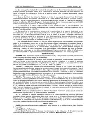 Lunes 23 de noviembre de 2015 DIARIO OFICIAL (Primera Sección) 41
3.- Que por su parte, el artículo 6, fracción VI de la Ley General de Bienes Nacionales dispone que están
sujetos al régimen de dominio público de la Federación los inmuebles federales que estén destinados de
hecho o mediante un ordenamiento jurídico a un servicio público y los inmuebles equiparados a éstos
conforme a esta Ley;
4.- Que la Secretaría de Educación Pública, a través de su órgano desconcentrado denominado
Administración Federal de Servicios Educativos en el Distrito Federal, ha tenido la posesión, custodia,
vigilancia y uso del inmueble denominado “Jardín de Niños El Arbolillo”, ubicado en Calle Gabriel Guerra s/n,
Colonia Zona Escolar, C.P. 7210, Delegación Gustavo A. Madero, Distrito Federal, con superficie de 2040.00
metros cuadrados, para la utilización de servicios públicos a su cargo.
5.- Que en razón de lo anterior, dicho inmueble se tiene identificado como un inmueble Federal y se
encuentra controlado en el Sistema de Inventario del Patrimonio Inmobiliario Federal y Paraestatal, con el
Registro Federal Inmobiliario 9-19477-4.
6.- Que acorde a las consideraciones anteriores, el inmueble objeto de la presente declaratoria es un
inmueble Federal que se ajusta al supuesto previsto en el artículo 6, fracción VI de la Ley General de Bienes
Nacionales; por lo que con fecha 21 de octubre de 2015, se publicó en el Diario Oficial de la Federación la
notificación mediante la cual se da a conocer el inicio del procedimiento administrativo tendiente a emitir
la presente declaratoria de sujeción al régimen de dominio público de la Federación en términos del artículo
29, fracción IV, de la Ley General de Bienes Nacionales; y
7.- Que con fecha 28 de octubre de 2015 venció el término legal dispuesto para oponerse al procedimiento
citado en el considerando anterior, por lo que al no haberse recibido manifestación de oposición alguna, o
hecha esta, se determinó como no acreditado el interés jurídico de la manifestante; a nombre y en
representación de la Secretaría de la Función Pública, dependencia del Ejecutivo Federal encargada de
determinar y conducir la política inmobiliaria de la Administración Pública Federal; así como de declarar,
cuando ello sea preciso, que un bien determinado está sujeto al régimen de dominio público de la Federación,
por estar comprendido en algunas de las disposiciones de esta Ley; he tenido a bien emitir la siguiente:
DECLARATORIA
PRIMERA.- Que el inmueble descrito en los considerandos 4 y 5 del presente documento, se encuentra
sujeto al régimen de dominio público de la Federación.
SEGUNDA.- Que en razón de lo anterior dicho inmueble es inalienable, imprescriptible e inembargable,
razón por la cual no se encuentra sujeto a prescripción positiva o negativa, ni es objeto de acciones
reivindicatorias o interdictos posesorios por parte de terceros, por su naturaleza no puede considerarse bien
vacante para los efectos de los artículos 785 a 789 del Código Civil Federal.
TERCERA.- De esta forma, mientras dicho inmueble Federal continúe en uso y control por parte de la
Secretaría de Educación Pública, a través de su órgano desconcentrado denominado Administración Federal
de Servicios Educativos en el Distrito Federal, dicha dependencia tendrá el carácter de institución destinataria
respecto de este inmueble, para los efectos de los artículos 2, fracción VI y 6, fracción VI de la Ley General de
Bienes Nacionales, encontrándose obligada, por conducto de su responsable inmobiliario, al cumplimiento
de los artículos 28, fracción I, 29, fracción XIV y 32 de la ley en cita.
CUARTA.- Aún cuando la Secretaría de Educación Pública, a través de su órgano desconcentrado
denominado Administración Federal de Servicios Educativos en el Distrito Federal deje de ocupar el inmueble
objeto de la presente declaratoria, y el mismo sea puesto a disposición de la Secretaría de la Función Pública
por conducto del Instituto de Administración y Avalúos de Bienes Nacionales y dicho Instituto lo recibiera para
su administración directa, así como en caso de que este deje de destinarse a las finalidades del artículo 59 de
la Ley General de Bienes Nacionales, el inmueble relativo continuará sujeto al régimen de dominio público
de la Federación hasta que, en su caso, sea formalizada su enajenación, previo acuerdo de desincorporación
en términos de la normatividad aplicable.
QUINTA.- Publíquese esta Declaratoria en el Diario Oficial de la Federación, para que surta efectos en
términos de lo dispuesto por la Ley General de Bienes Nacionales.
SEXTA.- Inscríbase la presente declaratoria como acto de certeza jurídica que acredita la naturaleza
inmobiliaria federal respecto del inmueble objeto de la misma, tanto en el Registro Público de la Propiedad
Federal como en el Registro Público de la Propiedad correspondiente al lugar de la ubicación del inmueble de
que se trata, de conformidad con lo previsto por los artículos 42 fracción III, y 48 de la Ley General de Bienes
Nacionales, para efectos de publicidad y de oponibilidad ante terceros.
TRANSITORIO
ÚNICO.- La presente Declaratoria entrará en vigor al día siguiente de su publicación en el Diario Oficial de
la Federación.
Sufragio Efectivo, No Reelección.
México, Distrito Federal, a los 29 días del mes de octubre de dos mil quince.- El Director General de
Administración del Patrimonio Inmobiliario Federal, Luis Fernando Morales Núñez.- Rúbrica.
 