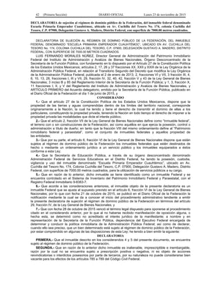 42 (Primera Sección) DIARIO OFICIAL Lunes 23 de noviembre de 2015
DECLARATORIA de sujeción al régimen de dominio público de la Federación, del inmueble federal denominado
Escuela Primaria Emperador Cuauhtémoc, ubicado en Av. Cuchilla del Tesoro No. 174, colonia Cuchilla del
Tesoro, C.P. 07900, Delegación Gustavo A. Madero, Distrito Federal, con superficie de 7000.00 metros cuadrados.
DECLARATORIA DE SUJECIÓN AL RÉGIMEN DE DOMINIO PÚBLICO DE LA FEDERACIÓN, DEL INMUEBLE
FEDERAL DENOMINADO “ESCUELA PRIMARIA EMPERADOR CUAUHTÉMOC”, UBICADO EN AV. CUCHILLA DEL
TESORO No. 174, COLONIA CUCHILLA DEL TESORO, C.P. 07900, DELEGACIÓN GUSTAVO A. MADERO, DISTRITO
FEDERAL, CON SUPERFICIE DE 7000.00 METROS CUADRADOS.
LUIS FERNANDO MORALES NÚÑEZ, Director General de Administración del Patrimonio Inmobiliario
Federal del Instituto de Administración y Avalúos de Bienes Nacionales, Órgano Desconcentrado de la
Secretaría de la Función Pública, con fundamento en lo dispuesto por el Artículo 27 de la Constitución Política
de los Estados Unidos Mexicanos; artículos 2, 17, 26 y 37 fracciones XX, XXII y XXIII de la Ley Orgánica de la
Administración Pública Federal, en relación al Transitorio Segundo del Decreto que modifica la Ley Orgánica
de la Administración Pública Federal, publicada el 2 de enero de 2013; 2, fracciones VI y VII, 3 fracción III, 4,
6, 10, 13, 28, fracciones I, III y VII, 29, fracción IV, 32, 40, 42, fracción V y 43 de la Ley General de Bienes
Nacionales; 3 inciso B y 85 del Reglamento Interior de la Secretaría de la Función Pública; y 1, 3, fracción X,
11 fracciones I, II, y V del Reglamento del Instituto de Administración y Avalúos de Bienes Nacionales, y
ARTÍCULO PRIMERO del Acuerdo delegatorio, emitido por la Secretaría de la Función Pública, publicado en
el Diario Oficial de la Federación el día 1 de junio de 2015, y
CONSIDERANDO
1.- Que el artículo 27 de la Constitución Política de los Estados Unidos Mexicanos, dispone que la
propiedad de las tierras y aguas comprendidas dentro de los límites del territorio nacional, corresponde
originariamente a la Nación, la cual ha tenido y tiene el derecho de transmitir el dominio de ellas a los
particulares, constituyendo la propiedad privada, teniendo la Nación en todo tiempo el derecho de imponer a la
propiedad privada las modalidades que dicte el interés público;
2.- Que el artículo 2, fracción VII de la Ley General de Bienes Nacionales define como “Inmueble federal”,
el terreno con o sin construcciones de la Federación, así como aquéllos en que ejerza la posesión, control o
administración a título de dueño; en tanto que la fracción VIII del mismo ordenamiento define al “Patrimonio
inmobiliario federal y paraestatal”, como el conjunto de inmuebles federales y aquellos propiedad de
las entidades;
3.- Que por su parte, el artículo 6, fracción VI de la Ley General de Bienes Nacionales dispone que están
sujetos al régimen de dominio público de la Federación los inmuebles federales que estén destinados de
hecho o mediante un ordenamiento jurídico a un servicio público y los inmuebles equiparados a éstos
conforme a esta Ley;
4.- Que la Secretaría de Educación Pública, a través de su órgano desconcentrado denominado
Administración Federal de Servicios Educativos en el Distrito Federal, ha tenido la posesión, custodia,
vigilancia y uso del inmueble denominado “Escuela Primaria Emperador Cuauhtémoc”, ubicado en Av.
Cuchilla del Tesoro No. 174, Colonia Cuchilla del Tesoro, C.P. 07900, Delegación Gustavo A. Madero, Distrito
Federal, con superficie de 7000.00 metros cuadrados, para la utilización de servicios públicos a su cargo.
5.- Que en razón de lo anterior, dicho inmueble se tiene identificado como un inmueble Federal y se
encuentra controlado en el Sistema de Inventario del Patrimonio Inmobiliario Federal y Paraestatal, con el
Registro Federal Inmobiliario 9-8383-7.
6.- Que acorde a las consideraciones anteriores, el inmueble objeto de la presente declaratoria es un
inmueble Federal que se ajusta al supuesto previsto en el artículo 6, fracción VI de la Ley General de Bienes
Nacionales; por lo que con fecha 21 de octubre de 2015, se publicó en el Diario Oficial de la Federación la
notificación mediante la cual se da a conocer el inicio del procedimiento administrativo tendiente a emitir
la presente declaratoria de sujeción al régimen de dominio público de la Federación en términos del artículo
29, fracción IV, de la Ley General de Bienes Nacionales; y
7.- Que con fecha 28 de octubre de 2015 venció el término legal dispuesto para oponerse al procedimiento
citado en el considerando anterior, por lo que al no haberse recibido manifestación de oposición alguna, o
hecha esta, se determinó como no acreditado el interés jurídico de la manifestante; a nombre y en
representación de la Secretaría de la Función Pública, dependencia del Ejecutivo Federal encargada de
determinar y conducir la política inmobiliaria de la Administración Pública Federal; así como de declarar,
cuando ello sea preciso, que un bien determinado está sujeto al régimen de dominio público de la Federación,
por estar comprendido en algunas de las disposiciones de esta Ley; he tenido a bien emitir la siguiente:
DECLARATORIA
PRIMERA.- Que el inmueble descrito en los considerandos 4 y 5 del presente documento, se encuentra
sujeto al régimen de dominio público de la Federación.
SEGUNDA.- Que en razón de lo anterior dicho inmueble es inalienable, imprescriptible e inembargable,
razón por la cual no se encuentra sujeto a prescripción positiva o negativa, ni es objeto de acciones
reivindicatorias o interdictos posesorios por parte de terceros, por su naturaleza no puede considerarse bien
vacante para los efectos de los artículos 785 a 789 del Código Civil Federal.
 