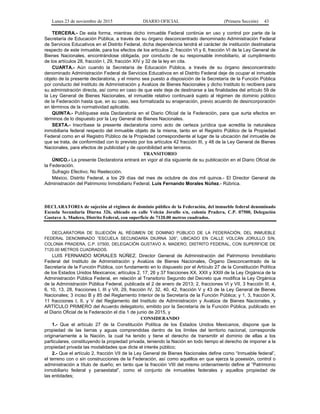 Lunes 23 de noviembre de 2015 DIARIO OFICIAL (Primera Sección) 43
TERCERA.- De esta forma, mientras dicho inmueble Federal continúe en uso y control por parte de la
Secretaría de Educación Pública, a través de su órgano desconcentrado denominado Administración Federal
de Servicios Educativos en el Distrito Federal, dicha dependencia tendrá el carácter de institución destinataria
respecto de este inmueble, para los efectos de los artículos 2, fracción VI y 6, fracción VI de la Ley General de
Bienes Nacionales, encontrándose obligada, por conducto de su responsable inmobiliario, al cumplimiento
de los artículos 28, fracción I, 29, fracción XIV y 32 de la ley en cita.
CUARTA.- Aún cuando la Secretaría de Educación Pública, a través de su órgano desconcentrado
denominado Administración Federal de Servicios Educativos en el Distrito Federal deje de ocupar el inmueble
objeto de la presente declaratoria, y el mismo sea puesto a disposición de la Secretaría de la Función Pública
por conducto del Instituto de Administración y Avalúos de Bienes Nacionales y dicho Instituto lo recibiera para
su administración directa, así como en caso de que este deje de destinarse a las finalidades del artículo 59 de
la Ley General de Bienes Nacionales, el inmueble relativo continuará sujeto al régimen de dominio público
de la Federación hasta que, en su caso, sea formalizada su enajenación, previo acuerdo de desincorporación
en términos de la normatividad aplicable.
QUINTA.- Publíquese esta Declaratoria en el Diario Oficial de la Federación, para que surta efectos en
términos de lo dispuesto por la Ley General de Bienes Nacionales.
SEXTA.- Inscríbase la presente declaratoria como acto de certeza jurídica que acredita la naturaleza
inmobiliaria federal respecto del inmueble objeto de la misma, tanto en el Registro Público de la Propiedad
Federal como en el Registro Público de la Propiedad correspondiente al lugar de la ubicación del inmueble de
que se trata, de conformidad con lo previsto por los artículos 42 fracción III, y 48 de la Ley General de Bienes
Nacionales, para efectos de publicidad y de oponibilidad ante terceros.
TRANSITORIO
ÚNICO.- La presente Declaratoria entrará en vigor al día siguiente de su publicación en el Diario Oficial de
la Federación.
Sufragio Efectivo, No Reelección.
México, Distrito Federal, a los 29 días del mes de octubre de dos mil quince.- El Director General de
Administración del Patrimonio Inmobiliario Federal, Luis Fernando Morales Núñez.- Rúbrica.
DECLARATORIA de sujeción al régimen de dominio público de la Federación, del inmueble federal denominado
Escuela Secundaria Diurna 326, ubicado en calle Volcán Jorullo s/n, colonia Pradera, C.P. 07500, Delegación
Gustavo A. Madero, Distrito Federal, con superficie de 7120.00 metros cuadrados.
DECLARATORIA DE SUJECIÓN AL RÉGIMEN DE DOMINIO PÚBLICO DE LA FEDERACIÓN, DEL INMUEBLE
FEDERAL DENOMINADO “ESCUELA SECUNDARIA DIURNA 326”, UBICADO EN CALLE VOLCÁN JORULLO S/N,
COLONIA PRADERA, C.P. 07500, DELEGACIÓN GUSTAVO A. MADERO, DISTRITO FEDERAL, CON SUPERFICIE DE
7120.00 METROS CUADRADOS.
LUIS FERNANDO MORALES NÚÑEZ, Director General de Administración del Patrimonio Inmobiliario
Federal del Instituto de Administración y Avalúos de Bienes Nacionales, Órgano Desconcentrado de la
Secretaría de la Función Pública, con fundamento en lo dispuesto por el Artículo 27 de la Constitución Política
de los Estados Unidos Mexicanos; artículos 2, 17, 26 y 37 fracciones XX, XXII y XXIII de la Ley Orgánica de la
Administración Pública Federal, en relación al Transitorio Segundo del Decreto que modifica la Ley Orgánica
de la Administración Pública Federal, publicada el 2 de enero de 2013; 2, fracciones VI y VII, 3 fracción III, 4,
6, 10, 13, 28, fracciones I, III y VII, 29, fracción IV, 32, 40, 42, fracción V y 43 de la Ley General de Bienes
Nacionales; 3 inciso B y 85 del Reglamento Interior de la Secretaría de la Función Pública; y 1, 3, fracción X,
11 fracciones I, II, y V del Reglamento del Instituto de Administración y Avalúos de Bienes Nacionales, y
ARTÍCULO PRIMERO del Acuerdo delegatorio, emitido por la Secretaría de la Función Pública, publicado en
el Diario Oficial de la Federación el día 1 de junio de 2015, y
CONSIDERANDO
1.- Que el artículo 27 de la Constitución Política de los Estados Unidos Mexicanos, dispone que la
propiedad de las tierras y aguas comprendidas dentro de los límites del territorio nacional, corresponde
originariamente a la Nación, la cual ha tenido y tiene el derecho de transmitir el dominio de ellas a los
particulares, constituyendo la propiedad privada, teniendo la Nación en todo tiempo el derecho de imponer a la
propiedad privada las modalidades que dicte el interés público;
2.- Que el artículo 2, fracción VII de la Ley General de Bienes Nacionales define como “Inmueble federal”,
el terreno con o sin construcciones de la Federación, así como aquéllos en que ejerza la posesión, control o
administración a título de dueño; en tanto que la fracción VIII del mismo ordenamiento define al “Patrimonio
inmobiliario federal y paraestatal”, como el conjunto de inmuebles federales y aquellos propiedad de
las entidades;
 