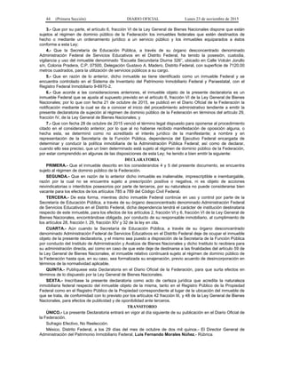 44 (Primera Sección) DIARIO OFICIAL Lunes 23 de noviembre de 2015
3.- Que por su parte, el artículo 6, fracción VI de la Ley General de Bienes Nacionales dispone que están
sujetos al régimen de dominio público de la Federación los inmuebles federales que estén destinados de
hecho o mediante un ordenamiento jurídico a un servicio público y los inmuebles equiparados a éstos
conforme a esta Ley;
4.- Que la Secretaría de Educación Pública, a través de su órgano desconcentrado denominado
Administración Federal de Servicios Educativos en el Distrito Federal, ha tenido la posesión, custodia,
vigilancia y uso del inmueble denominado “Escuela Secundaria Diurna 326”, ubicado en Calle Volcán Jorullo
s/n, Colonia Pradera, C.P. 07500, Delegación Gustavo A. Madero, Distrito Federal, con superficie de 7120.00
metros cuadrados, para la utilización de servicios públicos a su cargo.
5.- Que en razón de lo anterior, dicho inmueble se tiene identificado como un inmueble Federal y se
encuentra controlado en el Sistema de Inventario del Patrimonio Inmobiliario Federal y Paraestatal, con el
Registro Federal Inmobiliario 9-6970-2.
6.- Que acorde a las consideraciones anteriores, el inmueble objeto de la presente declaratoria es un
inmueble Federal que se ajusta al supuesto previsto en el artículo 6, fracción VI de la Ley General de Bienes
Nacionales; por lo que con fecha 21 de octubre de 2015, se publicó en el Diario Oficial de la Federación la
notificación mediante la cual se da a conocer el inicio del procedimiento administrativo tendiente a emitir la
presente declaratoria de sujeción al régimen de dominio público de la Federación en términos del artículo 29,
fracción IV, de la Ley General de Bienes Nacionales; y
7.- Que con fecha 28 de octubre de 2015 venció el término legal dispuesto para oponerse al procedimiento
citado en el considerando anterior, por lo que al no haberse recibido manifestación de oposición alguna, o
hecha esta, se determinó como no acreditado el interés jurídico de la manifestante; a nombre y en
representación de la Secretaría de la Función Pública, dependencia del Ejecutivo Federal encargada de
determinar y conducir la política inmobiliaria de la Administración Pública Federal; así como de declarar,
cuando ello sea preciso, que un bien determinado está sujeto al régimen de dominio público de la Federación,
por estar comprendido en algunas de las disposiciones de esta Ley; he tenido a bien emitir la siguiente:
DECLARATORIA
PRIMERA.- Que el inmueble descrito en los considerandos 4 y 5 del presente documento, se encuentra
sujeto al régimen de dominio público de la Federación.
SEGUNDA.- Que en razón de lo anterior dicho inmueble es inalienable, imprescriptible e inembargable,
razón por la cual no se encuentra sujeto a prescripción positiva o negativa, ni es objeto de acciones
reivindicatorias o interdictos posesorios por parte de terceros, por su naturaleza no puede considerarse bien
vacante para los efectos de los artículos 785 a 789 del Código Civil Federal.
TERCERA.- De esta forma, mientras dicho inmueble Federal continúe en uso y control por parte de la
Secretaría de Educación Pública, a través de su órgano desconcentrado denominado Administración Federal
de Servicios Educativos en el Distrito Federal, dicha dependencia tendrá el carácter de institución destinataria
respecto de este inmueble, para los efectos de los artículos 2, fracción VI y 6, fracción VI de la Ley General de
Bienes Nacionales, encontrándose obligada, por conducto de su responsable inmobiliario, al cumplimiento de
los artículos 28, fracción I, 29, fracción XIV y 32 de la ley en cita.
CUARTA.- Aún cuando la Secretaría de Educación Pública, a través de su órgano desconcentrado
denominado Administración Federal de Servicios Educativos en el Distrito Federal deje de ocupar el inmueble
objeto de la presente declaratoria, y el mismo sea puesto a disposición de la Secretaría de la Función Pública
por conducto del Instituto de Administración y Avalúos de Bienes Nacionales y dicho Instituto lo recibiera para
su administración directa, así como en caso de que este deje de destinarse a las finalidades del artículo 59 de
la Ley General de Bienes Nacionales, el inmueble relativo continuará sujeto al régimen de dominio público de
la Federación hasta que, en su caso, sea formalizada su enajenación, previo acuerdo de desincorporación en
términos de la normatividad aplicable.
QUINTA.- Publíquese esta Declaratoria en el Diario Oficial de la Federación, para que surta efectos en
términos de lo dispuesto por la Ley General de Bienes Nacionales.
SEXTA.- Inscríbase la presente declaratoria como acto de certeza jurídica que acredita la naturaleza
inmobiliaria federal respecto del inmueble objeto de la misma, tanto en el Registro Público de la Propiedad
Federal como en el Registro Público de la Propiedad correspondiente al lugar de la ubicación del inmueble de
que se trata, de conformidad con lo previsto por los artículos 42 fracción III, y 48 de la Ley General de Bienes
Nacionales, para efectos de publicidad y de oponibilidad ante terceros.
TRANSITORIO
ÚNICO.- La presente Declaratoria entrará en vigor al día siguiente de su publicación en el Diario Oficial de
la Federación.
Sufragio Efectivo, No Reelección.
México, Distrito Federal, a los 29 días del mes de octubre de dos mil quince.- El Director General de
Administración del Patrimonio Inmobiliario Federal, Luis Fernando Morales Núñez.- Rúbrica.
 