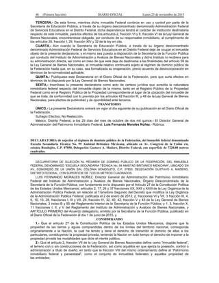 46 (Primera Sección) DIARIO OFICIAL Lunes 23 de noviembre de 2015
TERCERA.- De esta forma, mientras dicho inmueble Federal continúe en uso y control por parte de la
Secretaría de Educación Pública, a través de su órgano desconcentrado denominado Administración Federal
de Servicios Educativos en el Distrito Federal, dicha dependencia tendrá el carácter de institución destinataria
respecto de este inmueble, para los efectos de los artículos 2, fracción VI y 6, fracción VI de la Ley General de
Bienes Nacionales, encontrándose obligada, por conducto de su responsable inmobiliario, al cumplimiento de
los artículos 28, fracción I, 29, fracción XIV y 32 de la ley en cita.
CUARTA.- Aún cuando la Secretaría de Educación Pública, a través de su órgano desconcentrado
denominado Administración Federal de Servicios Educativos en el Distrito Federal deje de ocupar el inmueble
objeto de la presente declaratoria, y el mismo sea puesto a disposición de la Secretaría de la Función Pública
por conducto del Instituto de Administración y Avalúos de Bienes Nacionales y dicho Instituto lo recibiera para
su administración directa, así como en caso de que este deje de destinarse a las finalidades del artículo 59 de
la Ley General de Bienes Nacionales, el inmueble relativo continuará sujeto al régimen de dominio público de
la Federación hasta que, en su caso, sea formalizada su enajenación, previo acuerdo de desincorporación en
términos de la normatividad aplicable.
QUINTA.- Publíquese esta Declaratoria en el Diario Oficial de la Federación, para que surta efectos en
términos de lo dispuesto por la Ley General de Bienes Nacionales.
SEXTA.- Inscríbase la presente declaratoria como acto de certeza jurídica que acredita la naturaleza
inmobiliaria federal respecto del inmueble objeto de la misma, tanto en el Registro Público de la Propiedad
Federal como en el Registro Público de la Propiedad correspondiente al lugar de la ubicación del inmueble de
que se trata, de conformidad con lo previsto por los artículos 42 fracción III, y 48 de la Ley General de Bienes
Nacionales, para efectos de publicidad y de oponibilidad ante terceros.
TRANSITORIO
ÚNICO.- La presente Declaratoria entrará en vigor al día siguiente de su publicación en el Diario Oficial de
la Federación.
Sufragio Efectivo, No Reelección.
México, Distrito Federal, a los 29 días del mes de octubre de dos mil quince.- El Director General de
Administración del Patrimonio Inmobiliario Federal, Luis Fernando Morales Núñez.- Rúbrica.
DECLARATORIA de sujeción al régimen de dominio público de la Federación, del inmueble federal denominado
Escuela Secundaria Técnica No. 99 Amistad Británico Mexicana, ubicado en Av. Congreso de la Unión s/n,
colonia Bondojito, C.P. 07850, Delegación Gustavo A. Madero, Distrito Federal, con superficie de 7220.00 metros
cuadrados.
DECLARATORIA DE SUJECIÓN AL RÉGIMEN DE DOMINIO PÚBLICO DE LA FEDERACIÓN, DEL INMUEBLE
FEDERAL DENOMINADO “ESCUELA SECUNDARIA TÉCNICA No. 99 AMISTAD BRITÁNICO MEXICANA”, UBICADO EN
AV. CONGRESO DE LA UNIÓN S/N, COLONIA BONDOJITO, C.P. 07850, DELEGACIÓN GUSTAVO A. MADERO,
DISTRITO FEDERAL, CON SUPERFICIE DE 7220.00 METROS CUADRADOS.
LUIS FERNANDO MORALES NÚÑEZ, Director General de Administración del Patrimonio Inmobiliario
Federal del Instituto de Administración y Avalúos de Bienes Nacionales, Órgano Desconcentrado de la
Secretaría de la Función Pública, con fundamento en lo dispuesto por el Artículo 27 de la Constitución Política
de los Estados Unidos Mexicanos; artículos 2, 17, 26 y 37 fracciones XX, XXII y XXIII de la Ley Orgánica de la
Administración Pública Federal, en relación al Transitorio Segundo del Decreto que modifica la Ley Orgánica
de la Administración Pública Federal, publicada el 2 de enero de 2013; 2, fracciones VI y VII, 3 fracción III, 4,
6, 10, 13, 28, fracciones I, III y VII, 29, fracción IV, 32, 40, 42, fracción V y 43 de la Ley General de Bienes
Nacionales; 3 inciso B y 85 del Reglamento Interior de la Secretaría de la Función Pública; y 1, 3, fracción X,
11 fracciones I, II, y V del Reglamento del Instituto de Administración y Avalúos de Bienes Nacionales, y
ARTÍCULO PRIMERO del Acuerdo delegatorio, emitido por la Secretaría de la Función Pública, publicado en
el Diario Oficial de la Federación el día 1 de junio de 2015, y
CONSIDERANDO
1.- Que el artículo 27 de la Constitución Política de los Estados Unidos Mexicanos, dispone que la
propiedad de las tierras y aguas comprendidas dentro de los límites del territorio nacional, corresponde
originariamente a la Nación, la cual ha tenido y tiene el derecho de transmitir el dominio de ellas a los
particulares, constituyendo la propiedad privada, teniendo la Nación en todo tiempo el derecho de imponer a la
propiedad privada las modalidades que dicte el interés público;
2.- Que el artículo 2, fracción VII de la Ley General de Bienes Nacionales define como “Inmueble federal”,
el terreno con o sin construcciones de la Federación, así como aquéllos en que ejerza la posesión, control o
administración a título de dueño; en tanto que la fracción VIII del mismo ordenamiento define al “Patrimonio
inmobiliario federal y paraestatal”, como el conjunto de inmuebles federales y aquellos propiedad de
las entidades;
 