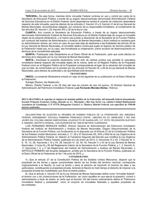 Lunes 23 de noviembre de 2015 DIARIO OFICIAL (Primera Sección) 49
TERCERA.- De esta forma, mientras dicho inmueble Federal continúe en uso y control por parte de la
Secretaría de Educación Pública, a través de su órgano desconcentrado denominado Administración Federal
de Servicios Educativos en el Distrito Federal, dicha dependencia tendrá el carácter de institución destinataria
respecto de este inmueble, para los efectos de los artículos 2, fracción VI y 6, fracción VI de la Ley General de
Bienes Nacionales, encontrándose obligada, por conducto de su responsable inmobiliario, al cumplimiento de
los artículos 28, fracción I, 29, fracción XIV y 32 de la ley en cita.
CUARTA.- Aún cuando la Secretaría de Educación Pública, a través de su órgano desconcentrado
denominado Administración Federal de Servicios Educativos en el Distrito Federal deje de ocupar el inmueble
objeto de la presente declaratoria, y el mismo sea puesto a disposición de la Secretaría de la Función Pública
por conducto del Instituto de Administración y Avalúos de Bienes Nacionales y dicho Instituto lo recibiera para
su administración directa, así como en caso de que este deje de destinarse a las finalidades del artículo 59 de
la Ley General de Bienes Nacionales, el inmueble relativo continuará sujeto al régimen de dominio público de
la Federación hasta que, en su caso, sea formalizada su enajenación, previo acuerdo de desincorporación en
términos de la normatividad aplicable.
QUINTA.- Publíquese esta Declaratoria en el Diario Oficial de la Federación, para que surta efectos en
términos de lo dispuesto por la Ley General de Bienes Nacionales.
SEXTA.- Inscríbase la presente declaratoria como acto de certeza jurídica que acredita la naturaleza
inmobiliaria federal respecto del inmueble objeto de la misma, tanto en el Registro Público de la Propiedad
Federal como en el Registro Público de la Propiedad correspondiente al lugar de la ubicación del inmueble de
que se trata, de conformidad con lo previsto por los artículos 42 fracción III, y 48 de la Ley General de Bienes
Nacionales, para efectos de publicidad y de oponibilidad ante terceros.
TRANSITORIO
ÚNICO.- La presente Declaratoria entrará en vigor al día siguiente de su publicación en el Diario Oficial de
la Federación.
Sufragio Efectivo, No Reelección.
México, Distrito Federal, a los 29 días del mes de octubre de dos mil quince.- El Director General de
Administración del Patrimonio Inmobiliario Federal, Luis Fernando Morales Núñez.- Rúbrica.
DECLARATORIA de sujeción al régimen de dominio público de la Federación, del inmueble federal denominado
Escuela Primaria Francisco Goitia, ubicado en Av. Marejada y Río San Javier s/n, colonia Unidad Habitacional
Acueducto de Guadalupe, C.P. 07270, Delegación Gustavo A. Madero, Distrito Federal, con superficie de 1596.00
metros cuadrados.
DECLARATORIA DE SUJECIÓN AL RÉGIMEN DE DOMINIO PÚBLICO DE LA FEDERACIÓN, DEL INMUEBLE
FEDERAL DENOMINADO “ESCUELA PRIMARIA FRANCISCO GOITIA”, UBICADO EN AV. MAREJADA Y RÍO SAN
JAVIER S/N, COLONIA UNIDAD HABITACIONAL ACUEDUCTO DE GUADALUPE, C.P. 07270, DELEGACIÓN GUSTAVO
A. MADERO, DISTRITO FEDERAL, CON SUPERFICIE DE 1596.00 METROS CUADRADOS.
LUIS FERNANDO MORALES NÚÑEZ, Director General de Administración del Patrimonio Inmobiliario
Federal del Instituto de Administración y Avalúos de Bienes Nacionales, Órgano Desconcentrado de la
Secretaría de la Función Pública, con fundamento en lo dispuesto por el Artículo 27 de la Constitución Política
de los Estados Unidos Mexicanos; artículos 2, 17, 26 y 37 fracciones XX, XXII y XXIII de la Ley Orgánica de la
Administración Pública Federal, en relación al Transitorio Segundo del Decreto que modifica la Ley Orgánica
de la Administración Pública Federal, publicada el 2 de enero de 2013; 2, fracciones VI y VII, 3 fracción III, 4,
6, 10, 13, 28, fracciones I, III y VII, 29, fracción IV, 32, 40, 42, fracción V y 43 de la Ley General de Bienes
Nacionales; 3 inciso B y 85 del Reglamento Interior de la Secretaría de la Función Pública; y 1, 3, fracción X,
11 fracciones I, II, y V del Reglamento del Instituto de Administración y Avalúos de Bienes Nacionales, y
ARTÍCULO PRIMERO del Acuerdo delegatorio, emitido por la Secretaría de la Función Pública, publicado en
el Diario Oficial de la Federación el día 1 de junio de 2015, y
CONSIDERANDO
1.- Que el artículo 27 de la Constitución Política de los Estados Unidos Mexicanos, dispone que la
propiedad de las tierras y aguas comprendidas dentro de los límites del territorio nacional, corresponde
originariamente a la Nación, la cual ha tenido y tiene el derecho de transmitir el dominio de ellas a los
particulares, constituyendo la propiedad privada, teniendo la Nación en todo tiempo el derecho de imponer a la
propiedad privada las modalidades que dicte el interés público;
2.- Que el artículo 2, fracción VII de la Ley General de Bienes Nacionales define como “Inmueble federal”,
el terreno con o sin construcciones de la Federación, así como aquéllos en que ejerza la posesión, control o
administración a título de dueño; en tanto que la fracción VIII del mismo ordenamiento define al “Patrimonio
inmobiliario federal y paraestatal”, como el conjunto de inmuebles federales y aquellos propiedad de
las entidades;
 