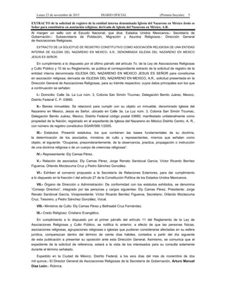 Lunes 23 de noviembre de 2015 DIARIO OFICIAL (Primera Sección) 5
EXTRACTO de la solicitud de registro de la entidad interna denominada Iglesia del Nazareno en México Jesús es
Señor para constituirse en asociación religiosa; derivada de Iglesia del Nazareno en México, A.R.
Al margen un sello con el Escudo Nacional, que dice: Estados Unidos Mexicanos.- Secretaría de
Gobernación.- Subsecretaría de Población, Migración y Asuntos Religiosos.- Dirección General
de Asociaciones Religiosas.
EXTRACTO DE LA SOLICITUD DE REGISTRO CONSTITUTIVO COMO ASOCIACIÓN RELIGIOSA DE UNA ENTIDAD
INTERNA DE IGLESIA DEL NAZARENO EN MEXICO, A.R., DENOMINADA IGLESIA DEL NAZARENO EN MEXICO
JESUS ES SEÑOR.
En cumplimiento a lo dispuesto por el último párrafo del artículo 7o. de la Ley de Asociaciones Religiosas
y Culto Público y 10 de su Reglamento, se publica el correspondiente extracto de la solicitud de registro de la
entidad interna denominada IGLESIA DEL NAZARENO EN MEXICO JESUS ES SEÑOR para constituirse
en asociación religiosa; derivada de IGLESIA DEL NAZARENO EN MEXICO, A.R., solicitud presentada en la
Dirección General de Asociaciones Religiosas, para su trámite respectivo; cuyos datos principales son los que
a continuación se señalan:
I.- Domicilio: Calle 3a. La Luz núm. 3, Colonia San Simón Ticumac, Delegación Benito Juárez, Mexico,
Distrito Federal C. P. 03660.
II.- Bienes inmuebles: Se relacionó para cumplir con su objeto un inmueble, denominado Iglesia del
Nazareno en Mexico, Jesús es Señor, ubicado en Calle 3a. La Luz núm. 3, Colonia San Simón Ticumac,
Delegación Benito Juárez, Mexico, Distrito Federal código postal 03660, manifestado unilateralmente como
propiedad de la Nación, registrado en el expediente de Iglesia del Nazareno en México Distrito Centro, A. R.,
con número de registro constitutivo SGAR/566:1/2005.
III.- Estatutos: Presentó estatutos, los que contienen las bases fundamentales de su doctrina,
la determinación de los asociados, ministros de culto y representantes, mismos que señalan como
objeto, el siguiente: “Ocuparse, preponderantemente, de la observancia, practica, propagación o instrucción
de una doctrina religiosa o de un cuerpo de creencias religiosas”.
IV.- Representante: Ely Camas Pérez.
V.- Relación de asociados: Ely Camas Pérez, Jorge Renato Sandoval García, Víctor Ricardo Benítez
Figueroa, Orlando Moctezuma Cruz y Pedro Sánchez González.
VI.- Exhiben el convenio propuesto a la Secretaría de Relaciones Exteriores, para dar cumplimiento
a lo dispuesto en la fracción I del artículo 27 de la Constitución Política de los Estados Unidos Mexicanos.
VII.- Órgano de Dirección o Administración: De conformidad con los estatutos exhibidos, se denomina
“Consejo Directivo”, integrado por las personas y cargos siguientes: Ely Camas Pérez, Presidente; Jorge
Renato Sandoval García, Vicepresidente; Víctor Ricardo Benítez Figueroa, Secretario; Orlando Moctezuma
Cruz, Tesorero; y Pedro Sánchez González, Vocal.
VIII.- Ministros de Culto: Ely Camas Pérez y Bethsabé Cruz Fernández.
IX.- Credo Religioso: Cristiano Evangélico.
En cumplimiento a lo dispuesto por el primer párrafo del artículo 11 del Reglamento de la Ley de
Asociaciones Religiosas y Culto Público, se notifica lo anterior, a efecto de que las personas físicas,
asociaciones religiosas, agrupaciones religiosas o iglesias que pudieran considerarse afectadas en su esfera
jurídica, comparezcan dentro del término de veinte días hábiles, contados a partir del día siguiente
de esta publicación a presentar su oposición ante esta Dirección General. Asimismo, se comunica que el
expediente de la solicitud de referencia, estará a la vista de los interesados para su consulta solamente
durante el término señalado.
Expedido en la Ciudad de México, Distrito Federal, a los seis días del mes de noviembre de dos
mil quince.- El Director General de Asociaciones Religiosas de la Secretaría de Gobernación, Arturo Manuel
Díaz León.- Rúbrica.
 