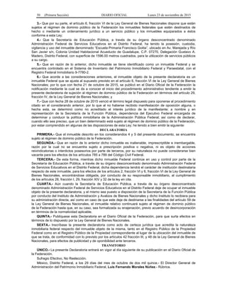 50 (Primera Sección) DIARIO OFICIAL Lunes 23 de noviembre de 2015
3.- Que por su parte, el artículo 6, fracción VI de la Ley General de Bienes Nacionales dispone que están
sujetos al régimen de dominio público de la Federación los inmuebles federales que estén destinados de
hecho o mediante un ordenamiento jurídico a un servicio público y los inmuebles equiparados a éstos
conforme a esta Ley;
4.- Que la Secretaría de Educación Pública, a través de su órgano desconcentrado denominado
Administración Federal de Servicios Educativos en el Distrito Federal, ha tenido la posesión, custodia,
vigilancia y uso del inmueble denominado “Escuela Primaria Francisco Goitia”, ubicado en Av. Marejada y Río
San Javier s/n, Colonia Unidad Habitacional Acueducto de Guadalupe, C.P. 07270, Delegación Gustavo A.
Madero, Distrito Federal, con superficie de 1596.00 metros cuadrados, para la utilización de servicios públicos
a su cargo.
5.- Que en razón de lo anterior, dicho inmueble se tiene identificado como un inmueble Federal y se
encuentra controlado en el Sistema de Inventario del Patrimonio Inmobiliario Federal y Paraestatal, con el
Registro Federal Inmobiliario 9-7780-2.
6.- Que acorde a las consideraciones anteriores, el inmueble objeto de la presente declaratoria es un
inmueble Federal que se ajusta al supuesto previsto en el artículo 6, fracción VI de la Ley General de Bienes
Nacionales; por lo que con fecha 21 de octubre de 2015, se publicó en el Diario Oficial de la Federación la
notificación mediante la cual se da a conocer el inicio del procedimiento administrativo tendiente a emitir la
presente declaratoria de sujeción al régimen de dominio público de la Federación en términos del artículo 29,
fracción IV, de la Ley General de Bienes Nacionales; y
7.- Que con fecha 28 de octubre de 2015 venció el término legal dispuesto para oponerse al procedimiento
citado en el considerando anterior, por lo que al no haberse recibido manifestación de oposición alguna, o
hecha esta, se determinó como no acreditado el interés jurídico de la manifestante; a nombre y en
representación de la Secretaría de la Función Pública, dependencia del Ejecutivo Federal encargada de
determinar y conducir la política inmobiliaria de la Administración Pública Federal; así como de declarar,
cuando ello sea preciso, que un bien determinado está sujeto al régimen de dominio público de la Federación,
por estar comprendido en algunas de las disposiciones de esta Ley; he tenido a bien emitir la siguiente:
DECLARATORIA
PRIMERA.- Que el inmueble descrito en los considerandos 4 y 5 del presente documento, se encuentra
sujeto al régimen de dominio público de la Federación.
SEGUNDA.- Que en razón de lo anterior dicho inmueble es inalienable, imprescriptible e inembargable,
razón por la cual no se encuentra sujeto a prescripción positiva o negativa, ni es objeto de acciones
reivindicatorias o interdictos posesorios por parte de terceros, por su naturaleza no puede considerarse bien
vacante para los efectos de los artículos 785 a 789 del Código Civil Federal.
TERCERA.- De esta forma, mientras dicho inmueble Federal continúe en uso y control por parte de la
Secretaría de Educación Pública, a través de su órgano desconcentrado denominado Administración Federal
de Servicios Educativos en el Distrito Federal, dicha dependencia tendrá el carácter de institución destinataria
respecto de este inmueble, para los efectos de los artículos 2, fracción VI y 6, fracción VI de la Ley General de
Bienes Nacionales, encontrándose obligada, por conducto de su responsable inmobiliario, al cumplimiento
de los artículos 28, fracción I, 29, fracción XIV y 32 de la ley en cita.
CUARTA.- Aún cuando la Secretaría de Educación Pública, a través de su órgano desconcentrado
denominado Administración Federal de Servicios Educativos en el Distrito Federal deje de ocupar el inmueble
objeto de la presente declaratoria, y el mismo sea puesto a disposición de la Secretaría de la Función Pública
por conducto del Instituto de Administración y Avalúos de Bienes Nacionales y dicho Instituto lo recibiera para
su administración directa, así como en caso de que este deje de destinarse a las finalidades del artículo 59 de
la Ley General de Bienes Nacionales, el inmueble relativo continuará sujeto al régimen de dominio público
de la Federación hasta que, en su caso, sea formalizada su enajenación, previo acuerdo de desincorporación
en términos de la normatividad aplicable.
QUINTA.- Publíquese esta Declaratoria en el Diario Oficial de la Federación, para que surta efectos en
términos de lo dispuesto por la Ley General de Bienes Nacionales.
SEXTA.- Inscríbase la presente declaratoria como acto de certeza jurídica que acredita la naturaleza
inmobiliaria federal respecto del inmueble objeto de la misma, tanto en el Registro Público de la Propiedad
Federal como en el Registro Público de la Propiedad correspondiente al lugar de la ubicación del inmueble de
que se trata, de conformidad con lo previsto por los artículos 42 fracción III, y 48 de la Ley General de Bienes
Nacionales, para efectos de publicidad y de oponibilidad ante terceros.
TRANSITORIO
ÚNICO.- La presente Declaratoria entrará en vigor al día siguiente de su publicación en el Diario Oficial de
la Federación.
Sufragio Efectivo, No Reelección.
México, Distrito Federal, a los 29 días del mes de octubre de dos mil quince.- El Director General de
Administración del Patrimonio Inmobiliario Federal, Luis Fernando Morales Núñez.- Rúbrica.
 