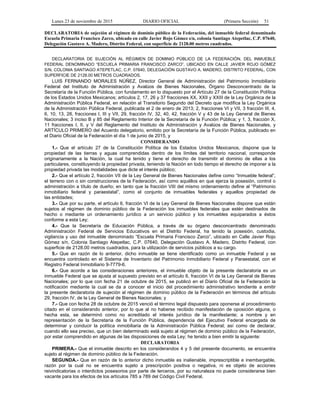 Lunes 23 de noviembre de 2015 DIARIO OFICIAL (Primera Sección) 51
DECLARATORIA de sujeción al régimen de dominio público de la Federación, del inmueble federal denominado
Escuela Primaria Francisco Zarco, ubicado en calle Javier Rojo Gómez s/n, colonia Santiago Atepetlac, C.P. 07640,
Delegación Gustavo A. Madero, Distrito Federal, con superficie de 2128.00 metros cuadrados.
DECLARATORIA DE SUJECIÓN AL RÉGIMEN DE DOMINIO PÚBLICO DE LA FEDERACIÓN, DEL INMUEBLE
FEDERAL DENOMINADO “ESCUELA PRIMARIA FRANCISCO ZARCO”, UBICADO EN CALLE JAVIER ROJO GÓMEZ
S/N, COLONIA SANTIAGO ATEPETLAC, C.P. 07640, DELEGACIÓN GUSTAVO A. MADERO, DISTRITO FEDERAL, CON
SUPERFICIE DE 2128.00 METROS CUADRADOS.
LUIS FERNANDO MORALES NÚÑEZ, Director General de Administración del Patrimonio Inmobiliario
Federal del Instituto de Administración y Avalúos de Bienes Nacionales, Órgano Desconcentrado de la
Secretaría de la Función Pública, con fundamento en lo dispuesto por el Artículo 27 de la Constitución Política
de los Estados Unidos Mexicanos; artículos 2, 17, 26 y 37 fracciones XX, XXII y XXIII de la Ley Orgánica de la
Administración Pública Federal, en relación al Transitorio Segundo del Decreto que modifica la Ley Orgánica
de la Administración Pública Federal, publicada el 2 de enero de 2013; 2, fracciones VI y VII, 3 fracción III, 4,
6, 10, 13, 28, fracciones I, III y VII, 29, fracción IV, 32, 40, 42, fracción V y 43 de la Ley General de Bienes
Nacionales; 3 inciso B y 85 del Reglamento Interior de la Secretaría de la Función Pública; y 1, 3, fracción X,
11 fracciones I, II, y V del Reglamento del Instituto de Administración y Avalúos de Bienes Nacionales, y
ARTÍCULO PRIMERO del Acuerdo delegatorio, emitido por la Secretaría de la Función Pública, publicado en
el Diario Oficial de la Federación el día 1 de junio de 2015, y
CONSIDERANDO
1.- Que el artículo 27 de la Constitución Política de los Estados Unidos Mexicanos, dispone que la
propiedad de las tierras y aguas comprendidas dentro de los límites del territorio nacional, corresponde
originariamente a la Nación, la cual ha tenido y tiene el derecho de transmitir el dominio de ellas a los
particulares, constituyendo la propiedad privada, teniendo la Nación en todo tiempo el derecho de imponer a la
propiedad privada las modalidades que dicte el interés público;
2.- Que el artículo 2, fracción VII de la Ley General de Bienes Nacionales define como “Inmueble federal”,
el terreno con o sin construcciones de la Federación, así como aquéllos en que ejerza la posesión, control o
administración a título de dueño; en tanto que la fracción VIII del mismo ordenamiento define al “Patrimonio
inmobiliario federal y paraestatal”, como el conjunto de inmuebles federales y aquellos propiedad de
las entidades;
3.- Que por su parte, el artículo 6, fracción VI de la Ley General de Bienes Nacionales dispone que están
sujetos al régimen de dominio público de la Federación los inmuebles federales que estén destinados de
hecho o mediante un ordenamiento jurídico a un servicio público y los inmuebles equiparados a éstos
conforme a esta Ley;
4.- Que la Secretaría de Educación Pública, a través de su órgano desconcentrado denominado
Administración Federal de Servicios Educativos en el Distrito Federal, ha tenido la posesión, custodia,
vigilancia y uso del inmueble denominado “Escuela Primaria Francisco Zarco”, ubicado en Calle Javier Rojo
Gómez s/n, Colonia Santiago Atepetlac, C.P. 07640, Delegación Gustavo A. Madero, Distrito Federal, con
superficie de 2128.00 metros cuadrados, para la utilización de servicios públicos a su cargo.
5.- Que en razón de lo anterior, dicho inmueble se tiene identificado como un inmueble Federal y se
encuentra controlado en el Sistema de Inventario del Patrimonio Inmobiliario Federal y Paraestatal, con el
Registro Federal Inmobiliario 9-7779-6.
6.- Que acorde a las consideraciones anteriores, el inmueble objeto de la presente declaratoria es un
inmueble Federal que se ajusta al supuesto previsto en el artículo 6, fracción VI de la Ley General de Bienes
Nacionales; por lo que con fecha 21 de octubre de 2015, se publicó en el Diario Oficial de la Federación la
notificación mediante la cual se da a conocer el inicio del procedimiento administrativo tendiente a emitir
la presente declaratoria de sujeción al régimen de dominio público de la Federación en términos del artículo
29, fracción IV, de la Ley General de Bienes Nacionales; y
7.- Que con fecha 28 de octubre de 2015 venció el término legal dispuesto para oponerse al procedimiento
citado en el considerando anterior, por lo que al no haberse recibido manifestación de oposición alguna, o
hecha esta, se determinó como no acreditado el interés jurídico de la manifestante; a nombre y en
representación de la Secretaría de la Función Pública, dependencia del Ejecutivo Federal encargada de
determinar y conducir la política inmobiliaria de la Administración Pública Federal; así como de declarar,
cuando ello sea preciso, que un bien determinado está sujeto al régimen de dominio público de la Federación,
por estar comprendido en algunas de las disposiciones de esta Ley; he tenido a bien emitir la siguiente:
DECLARATORIA
PRIMERA.- Que el inmueble descrito en los considerandos 4 y 5 del presente documento, se encuentra
sujeto al régimen de dominio público de la Federación.
SEGUNDA.- Que en razón de lo anterior dicho inmueble es inalienable, imprescriptible e inembargable,
razón por la cual no se encuentra sujeto a prescripción positiva o negativa, ni es objeto de acciones
reivindicatorias o interdictos posesorios por parte de terceros, por su naturaleza no puede considerarse bien
vacante para los efectos de los artículos 785 a 789 del Código Civil Federal.
 