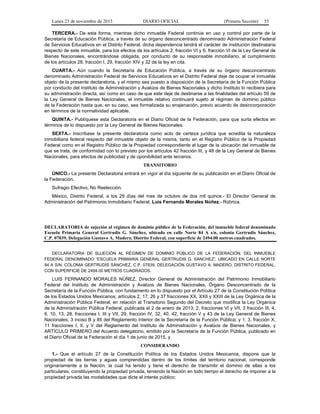 Lunes 23 de noviembre de 2015 DIARIO OFICIAL (Primera Sección) 55
TERCERA.- De esta forma, mientras dicho inmueble Federal continúe en uso y control por parte de la
Secretaría de Educación Pública, a través de su órgano desconcentrado denominado Administración Federal
de Servicios Educativos en el Distrito Federal, dicha dependencia tendrá el carácter de institución destinataria
respecto de este inmueble, para los efectos de los artículos 2, fracción VI y 6, fracción VI de la Ley General de
Bienes Nacionales, encontrándose obligada, por conducto de su responsable inmobiliario, al cumplimiento
de los artículos 28, fracción I, 29, fracción XIV y 32 de la ley en cita.
CUARTA.- Aún cuando la Secretaría de Educación Pública, a través de su órgano desconcentrado
denominado Administración Federal de Servicios Educativos en el Distrito Federal deje de ocupar el inmueble
objeto de la presente declaratoria, y el mismo sea puesto a disposición de la Secretaría de la Función Pública
por conducto del Instituto de Administración y Avalúos de Bienes Nacionales y dicho Instituto lo recibiera para
su administración directa, así como en caso de que este deje de destinarse a las finalidades del artículo 59 de
la Ley General de Bienes Nacionales, el inmueble relativo continuará sujeto al régimen de dominio público
de la Federación hasta que, en su caso, sea formalizada su enajenación, previo acuerdo de desincorporación
en términos de la normatividad aplicable.
QUINTA.- Publíquese esta Declaratoria en el Diario Oficial de la Federación, para que surta efectos en
términos de lo dispuesto por la Ley General de Bienes Nacionales.
SEXTA.- Inscríbase la presente declaratoria como acto de certeza jurídica que acredita la naturaleza
inmobiliaria federal respecto del inmueble objeto de la misma, tanto en el Registro Público de la Propiedad
Federal como en el Registro Público de la Propiedad correspondiente al lugar de la ubicación del inmueble de
que se trata, de conformidad con lo previsto por los artículos 42 fracción III, y 48 de la Ley General de Bienes
Nacionales, para efectos de publicidad y de oponibilidad ante terceros.
TRANSITORIO
ÚNICO.- La presente Declaratoria entrará en vigor al día siguiente de su publicación en el Diario Oficial de
la Federación.
Sufragio Efectivo, No Reelección.
México, Distrito Federal, a los 29 días del mes de octubre de dos mil quince.- El Director General de
Administración del Patrimonio Inmobiliario Federal, Luis Fernando Morales Núñez.- Rúbrica.
DECLARATORIA de sujeción al régimen de dominio público de la Federación, del inmueble federal denominado
Escuela Primaria General Gertrudis G. Sánchez, ubicado en calle Norte 84 A s/n, colonia Gertrudis Sánchez,
C.P. 07839, Delegación Gustavo A. Madero, Distrito Federal, con superficie de 2494.00 metros cuadrados.
DECLARATORIA DE SUJECIÓN AL RÉGIMEN DE DOMINIO PÚBLICO DE LA FEDERACIÓN, DEL INMUEBLE
FEDERAL DENOMINADO “ESCUELA PRIMARIA GENERAL GERTRUDIS G. SÁNCHEZ”, UBICADO EN CALLE NORTE
84 A S/N, COLONIA GERTRUDIS SÁNCHEZ, C.P. 07839, DELEGACIÓN GUSTAVO A. MADERO, DISTRITO FEDERAL,
CON SUPERFICIE DE 2494.00 METROS CUADRADOS.
LUIS FERNANDO MORALES NÚÑEZ, Director General de Administración del Patrimonio Inmobiliario
Federal del Instituto de Administración y Avalúos de Bienes Nacionales, Órgano Desconcentrado de la
Secretaría de la Función Pública, con fundamento en lo dispuesto por el Artículo 27 de la Constitución Política
de los Estados Unidos Mexicanos; artículos 2, 17, 26 y 37 fracciones XX, XXII y XXIII de la Ley Orgánica de la
Administración Pública Federal, en relación al Transitorio Segundo del Decreto que modifica la Ley Orgánica
de la Administración Pública Federal, publicada el 2 de enero de 2013; 2, fracciones VI y VII, 3 fracción III, 4,
6, 10, 13, 28, fracciones I, III y VII, 29, fracción IV, 32, 40, 42, fracción V y 43 de la Ley General de Bienes
Nacionales; 3 inciso B y 85 del Reglamento Interior de la Secretaría de la Función Pública; y 1, 3, fracción X,
11 fracciones I, II, y V del Reglamento del Instituto de Administración y Avalúos de Bienes Nacionales, y
ARTÍCULO PRIMERO del Acuerdo delegatorio, emitido por la Secretaría de la Función Pública, publicado en
el Diario Oficial de la Federación el día 1 de junio de 2015, y
CONSIDERANDO
1.- Que el artículo 27 de la Constitución Política de los Estados Unidos Mexicanos, dispone que la
propiedad de las tierras y aguas comprendidas dentro de los límites del territorio nacional, corresponde
originariamente a la Nación, la cual ha tenido y tiene el derecho de transmitir el dominio de ellas a los
particulares, constituyendo la propiedad privada, teniendo la Nación en todo tiempo el derecho de imponer a la
propiedad privada las modalidades que dicte el interés público;
 