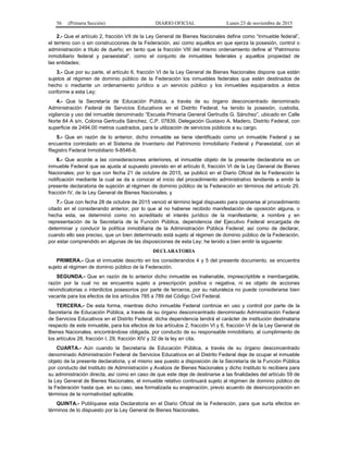 56 (Primera Sección) DIARIO OFICIAL Lunes 23 de noviembre de 2015
2.- Que el artículo 2, fracción VII de la Ley General de Bienes Nacionales define como “Inmueble federal”,
el terreno con o sin construcciones de la Federación, así como aquéllos en que ejerza la posesión, control o
administración a título de dueño; en tanto que la fracción VIII del mismo ordenamiento define al “Patrimonio
inmobiliario federal y paraestatal”, como el conjunto de inmuebles federales y aquellos propiedad de
las entidades;
3.- Que por su parte, el artículo 6, fracción VI de la Ley General de Bienes Nacionales dispone que están
sujetos al régimen de dominio público de la Federación los inmuebles federales que estén destinados de
hecho o mediante un ordenamiento jurídico a un servicio público y los inmuebles equiparados a éstos
conforme a esta Ley;
4.- Que la Secretaría de Educación Pública, a través de su órgano desconcentrado denominado
Administración Federal de Servicios Educativos en el Distrito Federal, ha tenido la posesión, custodia,
vigilancia y uso del inmueble denominado “Escuela Primaria General Gertrudis G. Sánchez”, ubicado en Calle
Norte 84 A s/n, Colonia Gertrudis Sánchez, C.P. 07839, Delegación Gustavo A. Madero, Distrito Federal, con
superficie de 2494.00 metros cuadrados, para la utilización de servicios públicos a su cargo.
5.- Que en razón de lo anterior, dicho inmueble se tiene identificado como un inmueble Federal y se
encuentra controlado en el Sistema de Inventario del Patrimonio Inmobiliario Federal y Paraestatal, con el
Registro Federal Inmobiliario 9-8546-6.
6.- Que acorde a las consideraciones anteriores, el inmueble objeto de la presente declaratoria es un
inmueble Federal que se ajusta al supuesto previsto en el artículo 6, fracción VI de la Ley General de Bienes
Nacionales; por lo que con fecha 21 de octubre de 2015, se publicó en el Diario Oficial de la Federación la
notificación mediante la cual se da a conocer el inicio del procedimiento administrativo tendiente a emitir la
presente declaratoria de sujeción al régimen de dominio público de la Federación en términos del artículo 29,
fracción IV, de la Ley General de Bienes Nacionales; y
7.- Que con fecha 28 de octubre de 2015 venció el término legal dispuesto para oponerse al procedimiento
citado en el considerando anterior, por lo que al no haberse recibido manifestación de oposición alguna, o
hecha esta, se determinó como no acreditado el interés jurídico de la manifestante; a nombre y en
representación de la Secretaría de la Función Pública, dependencia del Ejecutivo Federal encargada de
determinar y conducir la política inmobiliaria de la Administración Pública Federal; así como de declarar,
cuando ello sea preciso, que un bien determinado está sujeto al régimen de dominio público de la Federación,
por estar comprendido en algunas de las disposiciones de esta Ley; he tenido a bien emitir la siguiente:
DECLARATORIA
PRIMERA.- Que el inmueble descrito en los considerandos 4 y 5 del presente documento, se encuentra
sujeto al régimen de dominio público de la Federación.
SEGUNDA.- Que en razón de lo anterior dicho inmueble es inalienable, imprescriptible e inembargable,
razón por la cual no se encuentra sujeto a prescripción positiva o negativa, ni es objeto de acciones
reivindicatorias o interdictos posesorios por parte de terceros, por su naturaleza no puede considerarse bien
vacante para los efectos de los artículos 785 a 789 del Código Civil Federal.
TERCERA.- De esta forma, mientras dicho inmueble Federal continúe en uso y control por parte de la
Secretaría de Educación Pública, a través de su órgano desconcentrado denominado Administración Federal
de Servicios Educativos en el Distrito Federal, dicha dependencia tendrá el carácter de institución destinataria
respecto de este inmueble, para los efectos de los artículos 2, fracción VI y 6, fracción VI de la Ley General de
Bienes Nacionales, encontrándose obligada, por conducto de su responsable inmobiliario, al cumplimiento de
los artículos 28, fracción I, 29, fracción XIV y 32 de la ley en cita.
CUARTA.- Aún cuando la Secretaría de Educación Pública, a través de su órgano desconcentrado
denominado Administración Federal de Servicios Educativos en el Distrito Federal deje de ocupar el inmueble
objeto de la presente declaratoria, y el mismo sea puesto a disposición de la Secretaría de la Función Pública
por conducto del Instituto de Administración y Avalúos de Bienes Nacionales y dicho Instituto lo recibiera para
su administración directa, así como en caso de que este deje de destinarse a las finalidades del artículo 59 de
la Ley General de Bienes Nacionales, el inmueble relativo continuará sujeto al régimen de dominio público de
la Federación hasta que, en su caso, sea formalizada su enajenación, previo acuerdo de desincorporación en
términos de la normatividad aplicable.
QUINTA.- Publíquese esta Declaratoria en el Diario Oficial de la Federación, para que surta efectos en
términos de lo dispuesto por la Ley General de Bienes Nacionales.
 